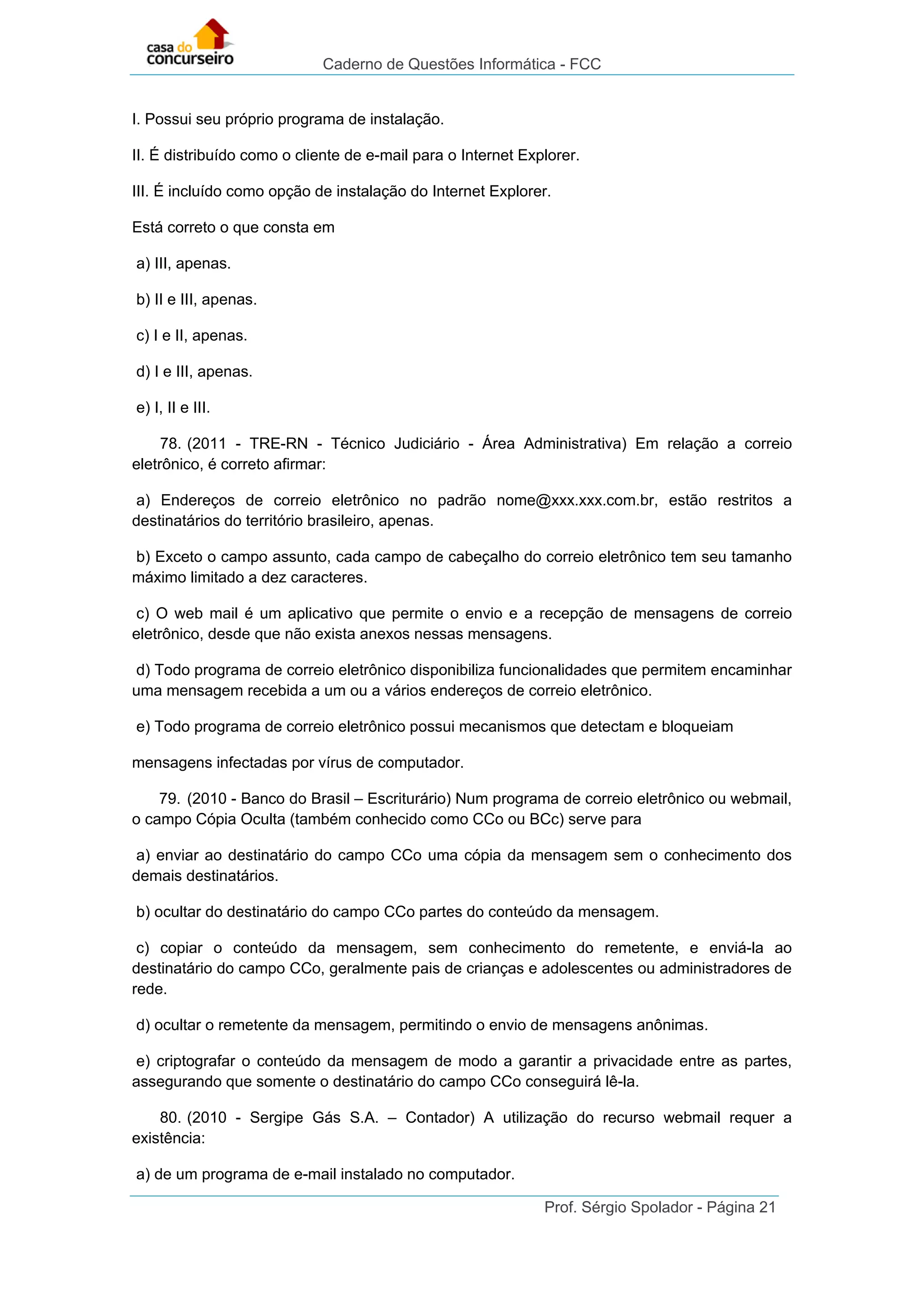 Caderno de Questões Informática - FCC
Prof. Sérgio Spolador - Página 21
I. Possui seu próprio programa de instalação.
II. É distribuído como o cliente de e-mail para o Internet Explorer.
III. É incluído como opção de instalação do Internet Explorer.
Está correto o que consta em
a) III, apenas.
b) II e III, apenas.
c) I e II, apenas.
d) I e III, apenas.
e) I, II e III.
78. (2011 - TRE-RN - Técnico Judiciário - Área Administrativa) Em relação a correio
eletrônico, é correto afirmar:
a) Endereços de correio eletrônico no padrão nome@xxx.xxx.com.br, estão restritos a
destinatários do território brasileiro, apenas.
b) Exceto o campo assunto, cada campo de cabeçalho do correio eletrônico tem seu tamanho
máximo limitado a dez caracteres.
c) O web mail é um aplicativo que permite o envio e a recepção de mensagens de correio
eletrônico, desde que não exista anexos nessas mensagens.
d) Todo programa de correio eletrônico disponibiliza funcionalidades que permitem encaminhar
uma mensagem recebida a um ou a vários endereços de correio eletrônico.
e) Todo programa de correio eletrônico possui mecanismos que detectam e bloqueiam
mensagens infectadas por vírus de computador.
79. (2010 - Banco do Brasil – Escriturário) Num programa de correio eletrônico ou webmail,
o campo Cópia Oculta (também conhecido como CCo ou BCc) serve para
a) enviar ao destinatário do campo CCo uma cópia da mensagem sem o conhecimento dos
demais destinatários.
b) ocultar do destinatário do campo CCo partes do conteúdo da mensagem.
c) copiar o conteúdo da mensagem, sem conhecimento do remetente, e enviá-la ao
destinatário do campo CCo, geralmente pais de crianças e adolescentes ou administradores de
rede.
d) ocultar o remetente da mensagem, permitindo o envio de mensagens anônimas.
e) criptografar o conteúdo da mensagem de modo a garantir a privacidade entre as partes,
assegurando que somente o destinatário do campo CCo conseguirá lê-la.
80. (2010 - Sergipe Gás S.A. – Contador) A utilização do recurso webmail requer a
existência:
a) de um programa de e-mail instalado no computador.
 