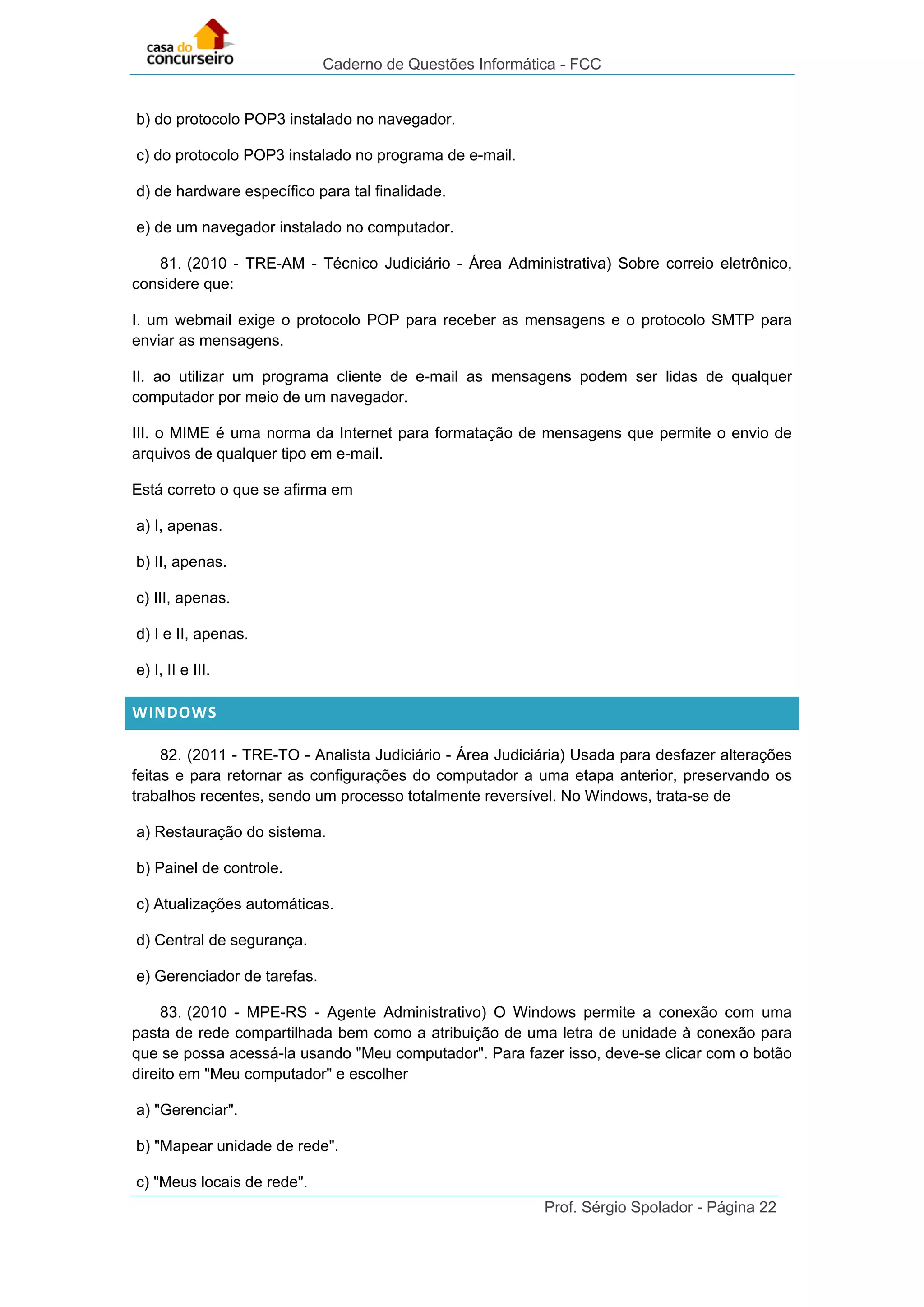 Caderno de Questões Informática - FCC
Prof. Sérgio Spolador - Página 22
b) do protocolo POP3 instalado no navegador.
c) do protocolo POP3 instalado no programa de e-mail.
d) de hardware específico para tal finalidade.
e) de um navegador instalado no computador.
81. (2010 - TRE-AM - Técnico Judiciário - Área Administrativa) Sobre correio eletrônico,
considere que:
I. um webmail exige o protocolo POP para receber as mensagens e o protocolo SMTP para
enviar as mensagens.
II. ao utilizar um programa cliente de e-mail as mensagens podem ser lidas de qualquer
computador por meio de um navegador.
III. o MIME é uma norma da Internet para formatação de mensagens que permite o envio de
arquivos de qualquer tipo em e-mail.
Está correto o que se afirma em
a) I, apenas.
b) II, apenas.
c) III, apenas.
d) I e II, apenas.
e) I, II e III.
WINDOWS
82. (2011 - TRE-TO - Analista Judiciário - Área Judiciária) Usada para desfazer alterações
feitas e para retornar as configurações do computador a uma etapa anterior, preservando os
trabalhos recentes, sendo um processo totalmente reversível. No Windows, trata-se de
a) Restauração do sistema.
b) Painel de controle.
c) Atualizações automáticas.
d) Central de segurança.
e) Gerenciador de tarefas.
83. (2010 - MPE-RS - Agente Administrativo) O Windows permite a conexão com uma
pasta de rede compartilhada bem como a atribuição de uma letra de unidade à conexão para
que se possa acessá-la usando "Meu computador". Para fazer isso, deve-se clicar com o botão
direito em "Meu computador" e escolher
a) "Gerenciar".
b) "Mapear unidade de rede".
c) "Meus locais de rede".
 