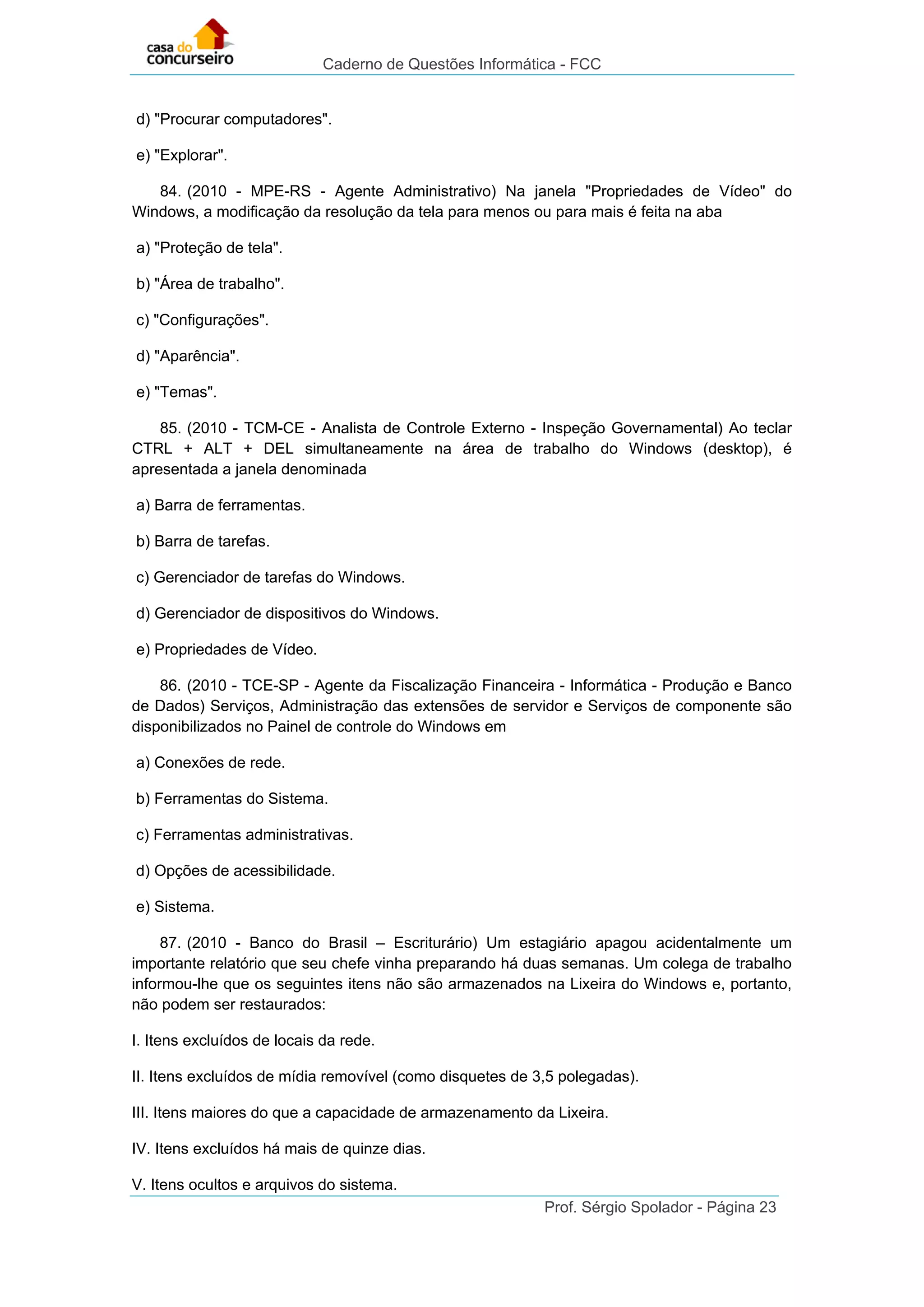 Caderno de Questões Informática - FCC
Prof. Sérgio Spolador - Página 23
d) "Procurar computadores".
e) "Explorar".
84. (2010 - MPE-RS - Agente Administrativo) Na janela "Propriedades de Vídeo" do
Windows, a modificação da resolução da tela para menos ou para mais é feita na aba
a) "Proteção de tela".
b) "Área de trabalho".
c) "Configurações".
d) "Aparência".
e) "Temas".
85. (2010 - TCM-CE - Analista de Controle Externo - Inspeção Governamental) Ao teclar
CTRL + ALT + DEL simultaneamente na área de trabalho do Windows (desktop), é
apresentada a janela denominada
a) Barra de ferramentas.
b) Barra de tarefas.
c) Gerenciador de tarefas do Windows.
d) Gerenciador de dispositivos do Windows.
e) Propriedades de Vídeo.
86. (2010 - TCE-SP - Agente da Fiscalização Financeira - Informática - Produção e Banco
de Dados) Serviços, Administração das extensões de servidor e Serviços de componente são
disponibilizados no Painel de controle do Windows em
a) Conexões de rede.
b) Ferramentas do Sistema.
c) Ferramentas administrativas.
d) Opções de acessibilidade.
e) Sistema.
87. (2010 - Banco do Brasil – Escriturário) Um estagiário apagou acidentalmente um
importante relatório que seu chefe vinha preparando há duas semanas. Um colega de trabalho
informou-lhe que os seguintes itens não são armazenados na Lixeira do Windows e, portanto,
não podem ser restaurados:
I. Itens excluídos de locais da rede.
II. Itens excluídos de mídia removível (como disquetes de 3,5 polegadas).
III. Itens maiores do que a capacidade de armazenamento da Lixeira.
IV. Itens excluídos há mais de quinze dias.
V. Itens ocultos e arquivos do sistema.
 