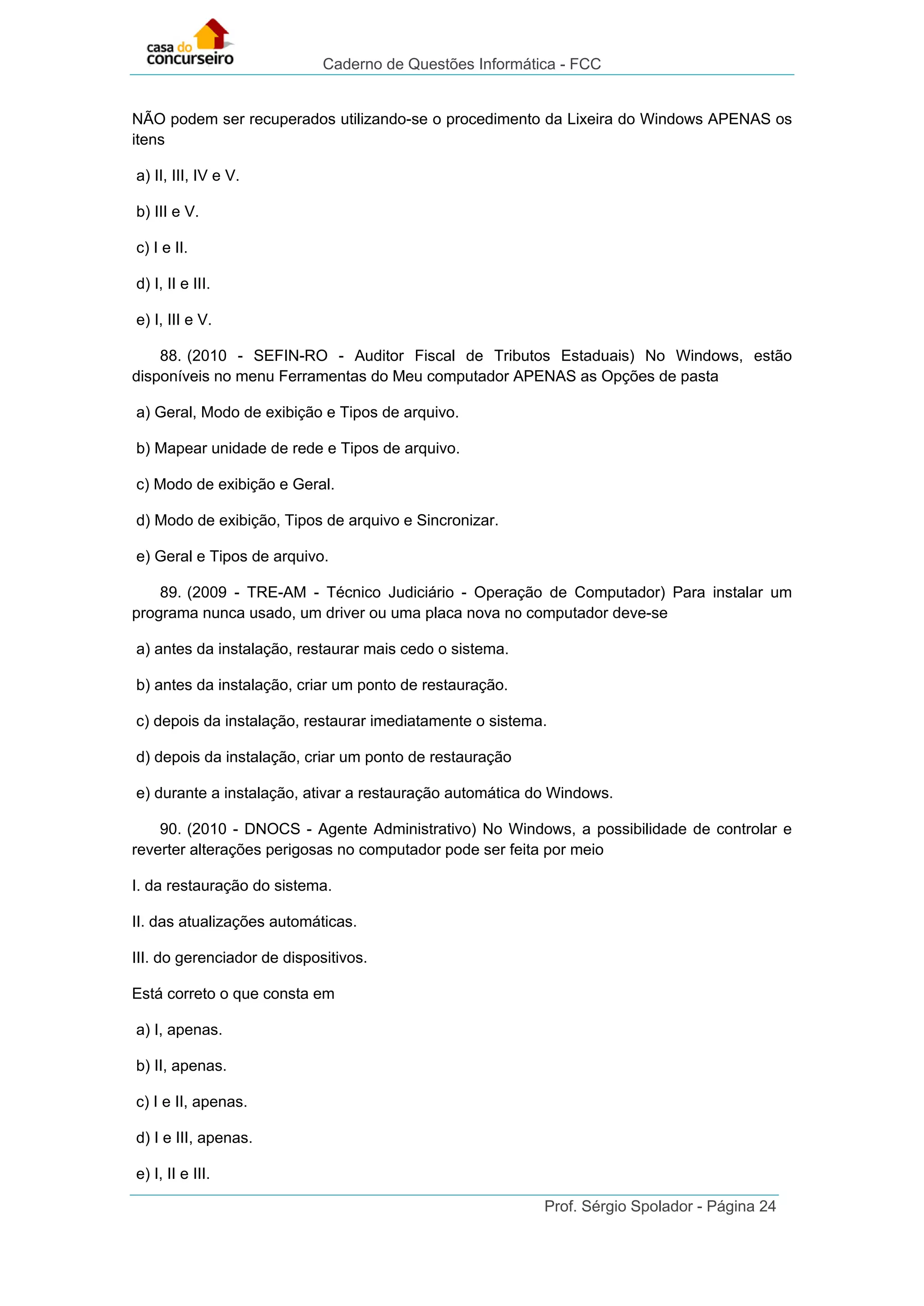 Caderno de Questões Informática - FCC
Prof. Sérgio Spolador - Página 24
NÃO podem ser recuperados utilizando-se o procedimento da Lixeira do Windows APENAS os
itens
a) II, III, IV e V.
b) III e V.
c) I e II.
d) I, II e III.
e) I, III e V.
88. (2010 - SEFIN-RO - Auditor Fiscal de Tributos Estaduais) No Windows, estão
disponíveis no menu Ferramentas do Meu computador APENAS as Opções de pasta
a) Geral, Modo de exibição e Tipos de arquivo.
b) Mapear unidade de rede e Tipos de arquivo.
c) Modo de exibição e Geral.
d) Modo de exibição, Tipos de arquivo e Sincronizar.
e) Geral e Tipos de arquivo.
89. (2009 - TRE-AM - Técnico Judiciário - Operação de Computador) Para instalar um
programa nunca usado, um driver ou uma placa nova no computador deve-se
a) antes da instalação, restaurar mais cedo o sistema.
b) antes da instalação, criar um ponto de restauração.
c) depois da instalação, restaurar imediatamente o sistema.
d) depois da instalação, criar um ponto de restauração
e) durante a instalação, ativar a restauração automática do Windows.
90. (2010 - DNOCS - Agente Administrativo) No Windows, a possibilidade de controlar e
reverter alterações perigosas no computador pode ser feita por meio
I. da restauração do sistema.
II. das atualizações automáticas.
III. do gerenciador de dispositivos.
Está correto o que consta em
a) I, apenas.
b) II, apenas.
c) I e II, apenas.
d) I e III, apenas.
e) I, II e III.
 