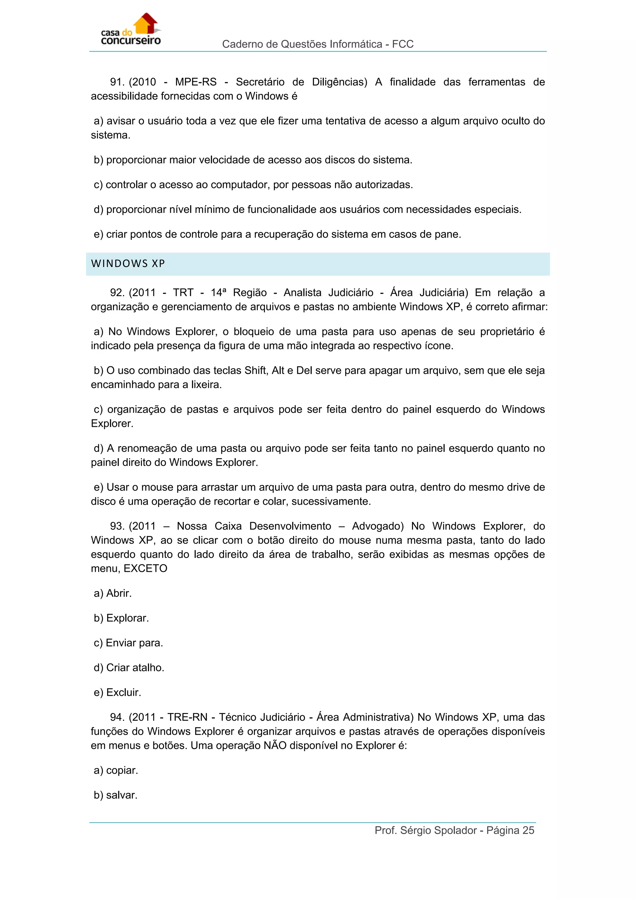 Caderno de Questões Informática - FCC
Prof. Sérgio Spolador - Página 25
91. (2010 - MPE-RS - Secretário de Diligências) A finalidade das ferramentas de
acessibilidade fornecidas com o Windows é
a) avisar o usuário toda a vez que ele fizer uma tentativa de acesso a algum arquivo oculto do
sistema.
b) proporcionar maior velocidade de acesso aos discos do sistema.
c) controlar o acesso ao computador, por pessoas não autorizadas.
d) proporcionar nível mínimo de funcionalidade aos usuários com necessidades especiais.
e) criar pontos de controle para a recuperação do sistema em casos de pane.
WINDOWS XP
92. (2011 - TRT - 14ª Região - Analista Judiciário - Área Judiciária) Em relação a
organização e gerenciamento de arquivos e pastas no ambiente Windows XP, é correto afirmar:
a) No Windows Explorer, o bloqueio de uma pasta para uso apenas de seu proprietário é
indicado pela presença da figura de uma mão integrada ao respectivo ícone.
b) O uso combinado das teclas Shift, Alt e Del serve para apagar um arquivo, sem que ele seja
encaminhado para a lixeira.
c) organização de pastas e arquivos pode ser feita dentro do painel esquerdo do Windows
Explorer.
d) A renomeação de uma pasta ou arquivo pode ser feita tanto no painel esquerdo quanto no
painel direito do Windows Explorer.
e) Usar o mouse para arrastar um arquivo de uma pasta para outra, dentro do mesmo drive de
disco é uma operação de recortar e colar, sucessivamente.
93. (2011 – Nossa Caixa Desenvolvimento – Advogado) No Windows Explorer, do
Windows XP, ao se clicar com o botão direito do mouse numa mesma pasta, tanto do lado
esquerdo quanto do lado direito da área de trabalho, serão exibidas as mesmas opções de
menu, EXCETO
a) Abrir.
b) Explorar.
c) Enviar para.
d) Criar atalho.
e) Excluir.
94. (2011 - TRE-RN - Técnico Judiciário - Área Administrativa) No Windows XP, uma das
funções do Windows Explorer é organizar arquivos e pastas através de operações disponíveis
em menus e botões. Uma operação NÃO disponível no Explorer é:
a) copiar.
b) salvar.
 