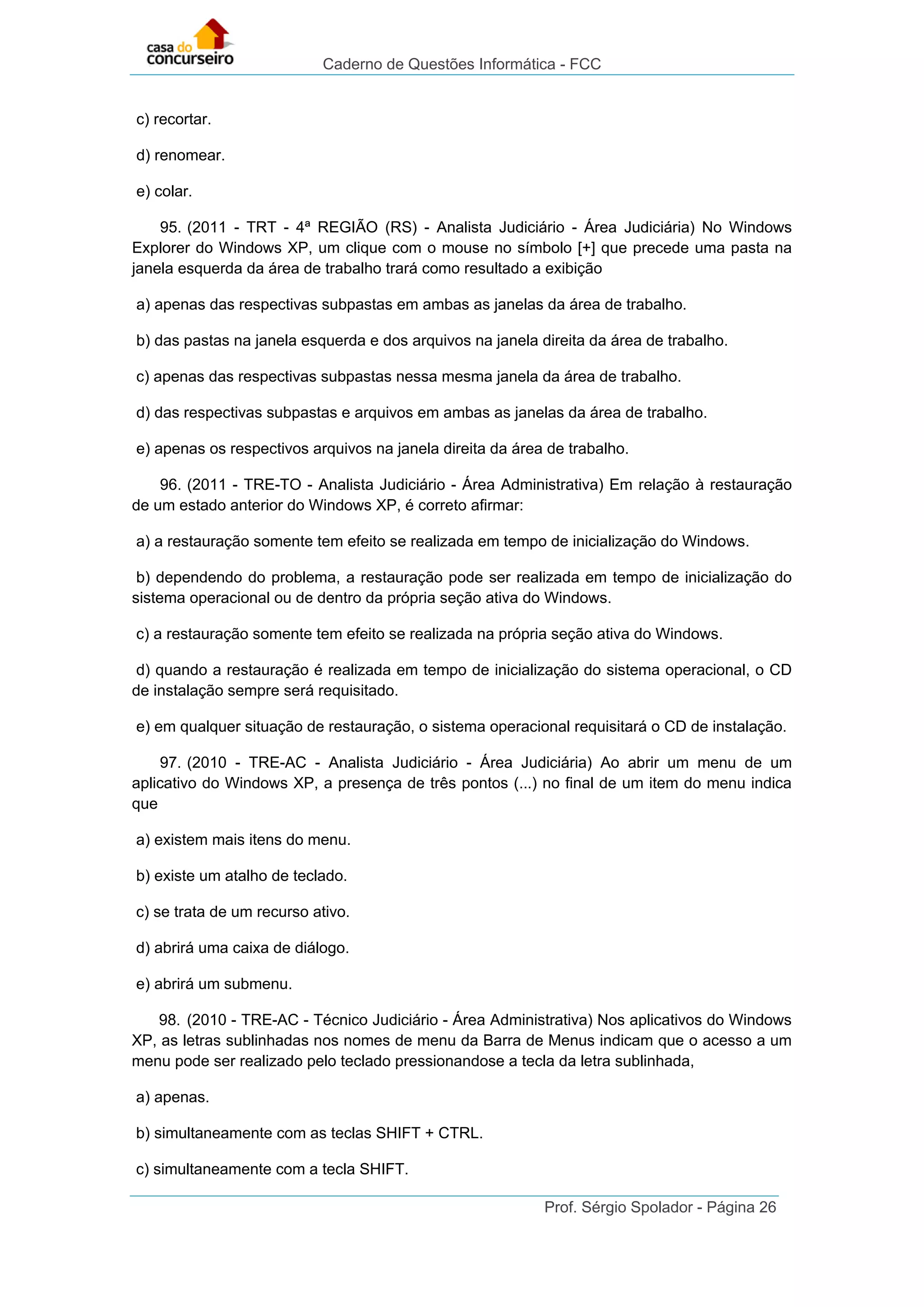 Caderno de Questões Informática - FCC
Prof. Sérgio Spolador - Página 26
c) recortar.
d) renomear.
e) colar.
95. (2011 - TRT - 4ª REGIÃO (RS) - Analista Judiciário - Área Judiciária) No Windows
Explorer do Windows XP, um clique com o mouse no símbolo [+] que precede uma pasta na
janela esquerda da área de trabalho trará como resultado a exibição
a) apenas das respectivas subpastas em ambas as janelas da área de trabalho.
b) das pastas na janela esquerda e dos arquivos na janela direita da área de trabalho.
c) apenas das respectivas subpastas nessa mesma janela da área de trabalho.
d) das respectivas subpastas e arquivos em ambas as janelas da área de trabalho.
e) apenas os respectivos arquivos na janela direita da área de trabalho.
96. (2011 - TRE-TO - Analista Judiciário - Área Administrativa) Em relação à restauração
de um estado anterior do Windows XP, é correto afirmar:
a) a restauração somente tem efeito se realizada em tempo de inicialização do Windows.
b) dependendo do problema, a restauração pode ser realizada em tempo de inicialização do
sistema operacional ou de dentro da própria seção ativa do Windows.
c) a restauração somente tem efeito se realizada na própria seção ativa do Windows.
d) quando a restauração é realizada em tempo de inicialização do sistema operacional, o CD
de instalação sempre será requisitado.
e) em qualquer situação de restauração, o sistema operacional requisitará o CD de instalação.
97. (2010 - TRE-AC - Analista Judiciário - Área Judiciária) Ao abrir um menu de um
aplicativo do Windows XP, a presença de três pontos (...) no final de um item do menu indica
que
a) existem mais itens do menu.
b) existe um atalho de teclado.
c) se trata de um recurso ativo.
d) abrirá uma caixa de diálogo.
e) abrirá um submenu.
98. (2010 - TRE-AC - Técnico Judiciário - Área Administrativa) Nos aplicativos do Windows
XP, as letras sublinhadas nos nomes de menu da Barra de Menus indicam que o acesso a um
menu pode ser realizado pelo teclado pressionandose a tecla da letra sublinhada,
a) apenas.
b) simultaneamente com as teclas SHIFT + CTRL.
c) simultaneamente com a tecla SHIFT.
 