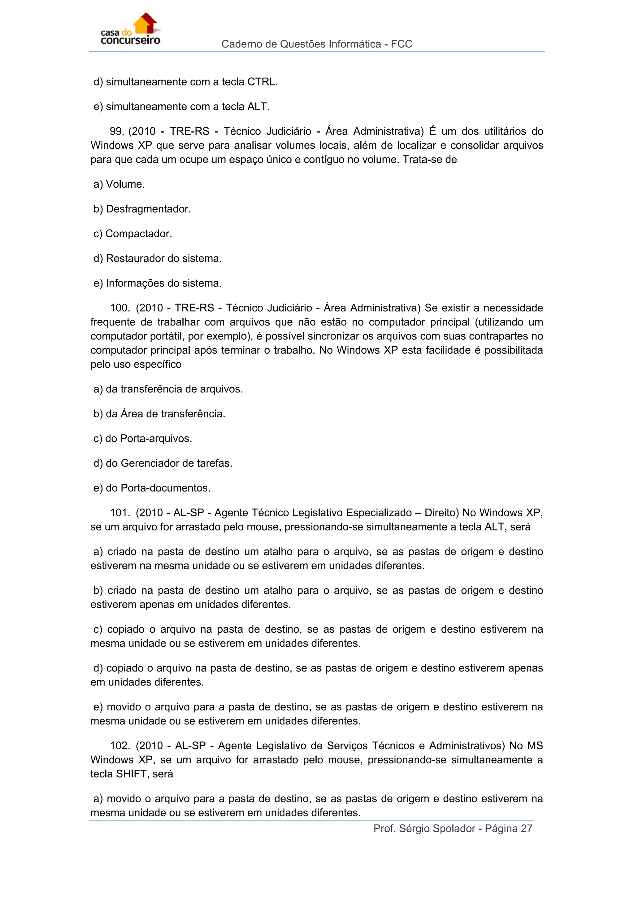 Caderno de Questões Informática - FCC
Prof. Sérgio Spolador - Página 27
d) simultaneamente com a tecla CTRL.
e) simultaneamente com a tecla ALT.
99. (2010 - TRE-RS - Técnico Judiciário - Área Administrativa) É um dos utilitários do
Windows XP que serve para analisar volumes locais, além de localizar e consolidar arquivos
para que cada um ocupe um espaço único e contíguo no volume. Trata-se de
a) Volume.
b) Desfragmentador.
c) Compactador.
d) Restaurador do sistema.
e) Informações do sistema.
100. (2010 - TRE-RS - Técnico Judiciário - Área Administrativa) Se existir a necessidade
frequente de trabalhar com arquivos que não estão no computador principal (utilizando um
computador portátil, por exemplo), é possível sincronizar os arquivos com suas contrapartes no
computador principal após terminar o trabalho. No Windows XP esta facilidade é possibilitada
pelo uso específico
a) da transferência de arquivos.
b) da Área de transferência.
c) do Porta-arquivos.
d) do Gerenciador de tarefas.
e) do Porta-documentos.
101. (2010 - AL-SP - Agente Técnico Legislativo Especializado – Direito) No Windows XP,
se um arquivo for arrastado pelo mouse, pressionando-se simultaneamente a tecla ALT, será
a) criado na pasta de destino um atalho para o arquivo, se as pastas de origem e destino
estiverem na mesma unidade ou se estiverem em unidades diferentes.
b) criado na pasta de destino um atalho para o arquivo, se as pastas de origem e destino
estiverem apenas em unidades diferentes.
c) copiado o arquivo na pasta de destino, se as pastas de origem e destino estiverem na
mesma unidade ou se estiverem em unidades diferentes.
d) copiado o arquivo na pasta de destino, se as pastas de origem e destino estiverem apenas
em unidades diferentes.
e) movido o arquivo para a pasta de destino, se as pastas de origem e destino estiverem na
mesma unidade ou se estiverem em unidades diferentes.
102. (2010 - AL-SP - Agente Legislativo de Serviços Técnicos e Administrativos) No MS
Windows XP, se um arquivo for arrastado pelo mouse, pressionando-se simultaneamente a
tecla SHIFT, será
a) movido o arquivo para a pasta de destino, se as pastas de origem e destino estiverem na
mesma unidade ou se estiverem em unidades diferentes.
 