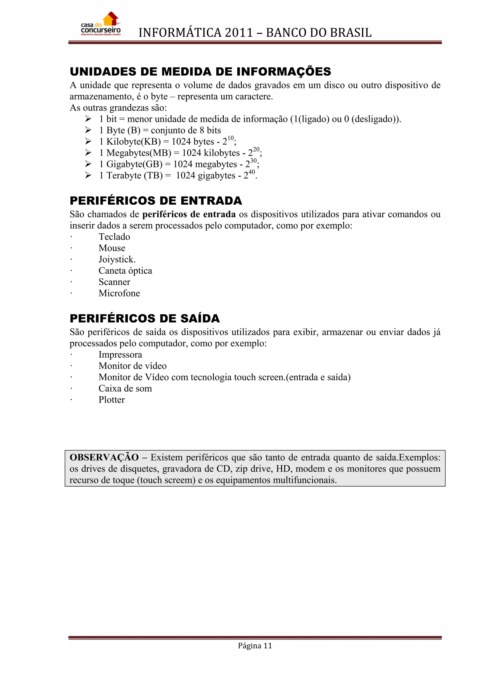 INFORMÁTICA 2011 – BANCO DO BRASIL
Página 11
UNIDADES DE MEDIDA DE INFORMAÇÕES
A unidade que representa o volume de dados gravados em um disco ou outro dispositivo de
armazenamento, é o byte – representa um caractere.
As outras grandezas são:
 1 bit = menor unidade de medida de informação (1(ligado) ou 0 (desligado)).
 1 Byte (B) = conjunto de 8 bits
 1 Kilobyte(KB) = 1024 bytes - 210
 1 Megabytes(MB) = 1024 kilobytes - 2
;
20
 1 Gigabyte(GB) = 1024 megabytes - 2
;
30
 1 Terabyte (TB) = 1024 gigabytes - 2
;
40
.
PERIFÉRICOS DE ENTRADA
São chamados de periféricos de entrada os dispositivos utilizados para ativar comandos ou
inserir dados a serem processados pelo computador, como por exemplo:
· Teclado
· Mouse
· Joiystick.
· Caneta óptica
· Scanner
· Microfone
PERIFÉRICOS DE SAÍDA
São periféricos de saída os dispositivos utilizados para exibir, armazenar ou enviar dados já
processados pelo computador, como por exemplo:
· Impressora
· Monitor de vídeo
· Monitor de Vídeo com tecnologia touch screen.(entrada e saída)
· Caixa de som
· Plotter
OBSERVAÇÃO – Existem periféricos que são tanto de entrada quanto de saída.Exemplos:
os drives de disquetes, gravadora de CD, zip drive, HD, modem e os monitores que possuem
recurso de toque (touch screem) e os equipamentos multifuncionais.
 