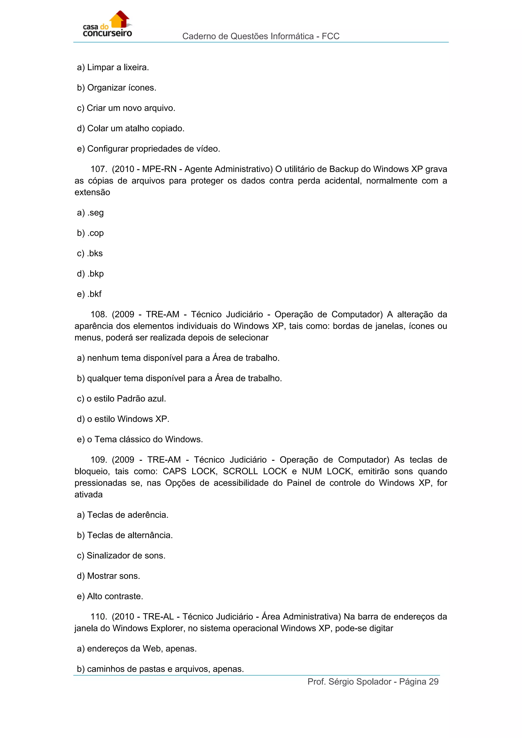 Caderno de Questões Informática - FCC
Prof. Sérgio Spolador - Página 29
a) Limpar a lixeira.
b) Organizar ícones.
c) Criar um novo arquivo.
d) Colar um atalho copiado.
e) Configurar propriedades de vídeo.
107. (2010 - MPE-RN - Agente Administrativo) O utilitário de Backup do Windows XP grava
as cópias de arquivos para proteger os dados contra perda acidental, normalmente com a
extensão
a) .seg
b) .cop
c) .bks
d) .bkp
e) .bkf
108. (2009 - TRE-AM - Técnico Judiciário - Operação de Computador) A alteração da
aparência dos elementos individuais do Windows XP, tais como: bordas de janelas, ícones ou
menus, poderá ser realizada depois de selecionar
a) nenhum tema disponível para a Área de trabalho.
b) qualquer tema disponível para a Área de trabalho.
c) o estilo Padrão azul.
d) o estilo Windows XP.
e) o Tema clássico do Windows.
109. (2009 - TRE-AM - Técnico Judiciário - Operação de Computador) As teclas de
bloqueio, tais como: CAPS LOCK, SCROLL LOCK e NUM LOCK, emitirão sons quando
pressionadas se, nas Opções de acessibilidade do Painel de controle do Windows XP, for
ativada
a) Teclas de aderência.
b) Teclas de alternância.
c) Sinalizador de sons.
d) Mostrar sons.
e) Alto contraste.
110. (2010 - TRE-AL - Técnico Judiciário - Área Administrativa) Na barra de endereços da
janela do Windows Explorer, no sistema operacional Windows XP, pode-se digitar
a) endereços da Web, apenas.
b) caminhos de pastas e arquivos, apenas.
 