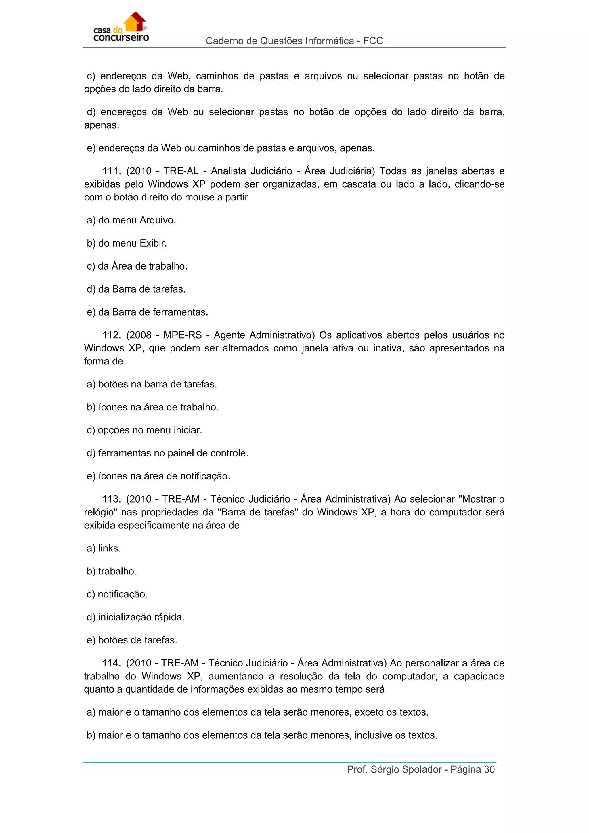 Caderno de Questões Informática - FCC
Prof. Sérgio Spolador - Página 30
c) endereços da Web, caminhos de pastas e arquivos ou selecionar pastas no botão de
opções do lado direito da barra.
d) endereços da Web ou selecionar pastas no botão de opções do lado direito da barra,
apenas.
e) endereços da Web ou caminhos de pastas e arquivos, apenas.
111. (2010 - TRE-AL - Analista Judiciário - Área Judiciária) Todas as janelas abertas e
exibidas pelo Windows XP podem ser organizadas, em cascata ou lado a lado, clicando-se
com o botão direito do mouse a partir
a) do menu Arquivo.
b) do menu Exibir.
c) da Área de trabalho.
d) da Barra de tarefas.
e) da Barra de ferramentas.
112. (2008 - MPE-RS - Agente Administrativo) Os aplicativos abertos pelos usuários no
Windows XP, que podem ser alternados como janela ativa ou inativa, são apresentados na
forma de
a) botões na barra de tarefas.
b) ícones na área de trabalho.
c) opções no menu iniciar.
d) ferramentas no painel de controle.
e) ícones na área de notificação.
113. (2010 - TRE-AM - Técnico Judiciário - Área Administrativa) Ao selecionar "Mostrar o
relógio" nas propriedades da "Barra de tarefas" do Windows XP, a hora do computador será
exibida especificamente na área de
a) links.
b) trabalho.
c) notificação.
d) inicialização rápida.
e) botões de tarefas.
114. (2010 - TRE-AM - Técnico Judiciário - Área Administrativa) Ao personalizar a área de
trabalho do Windows XP, aumentando a resolução da tela do computador, a capacidade
quanto a quantidade de informações exibidas ao mesmo tempo será
a) maior e o tamanho dos elementos da tela serão menores, exceto os textos.
b) maior e o tamanho dos elementos da tela serão menores, inclusive os textos.
 