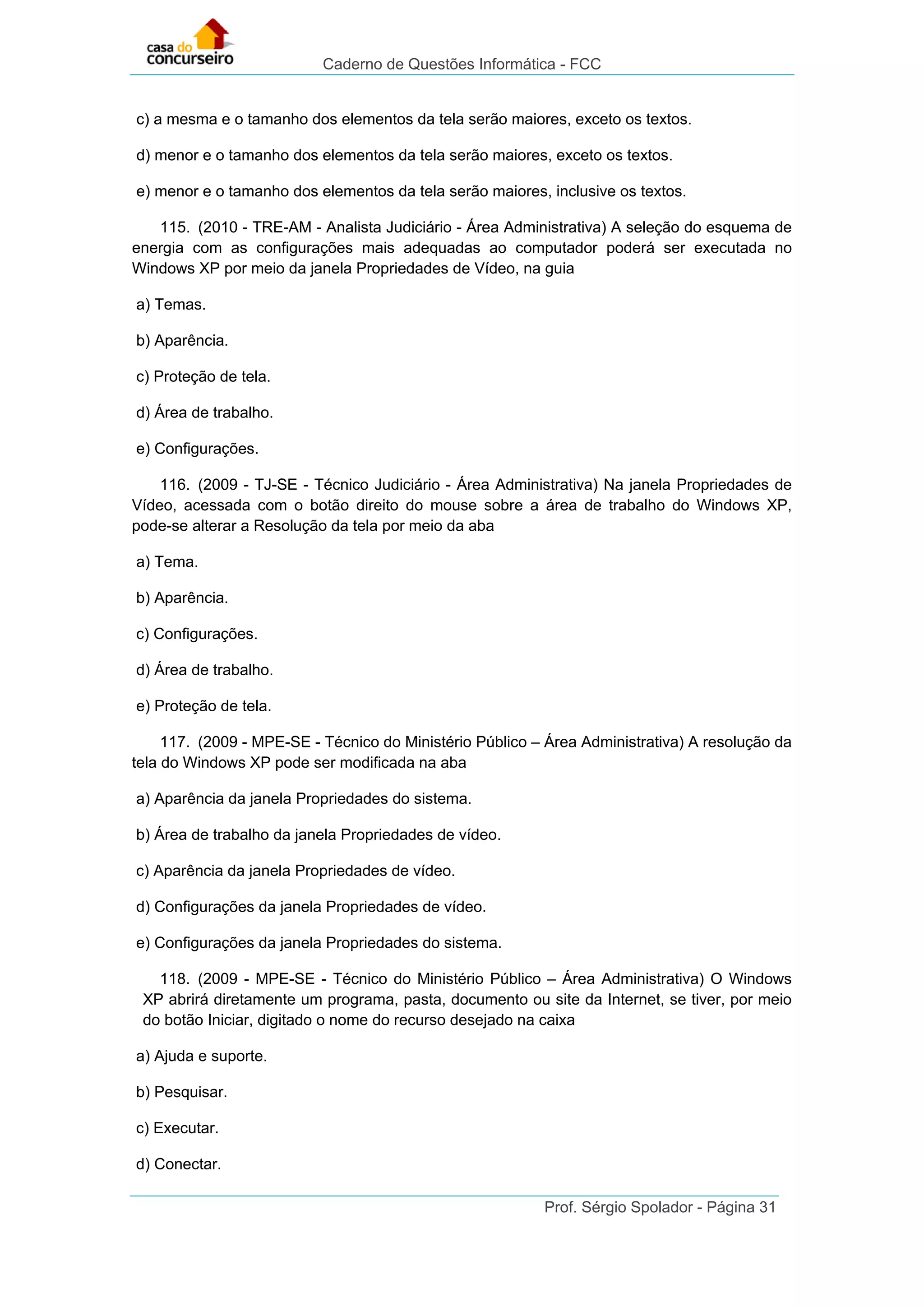 Caderno de Questões Informática - FCC
Prof. Sérgio Spolador - Página 31
c) a mesma e o tamanho dos elementos da tela serão maiores, exceto os textos.
d) menor e o tamanho dos elementos da tela serão maiores, exceto os textos.
e) menor e o tamanho dos elementos da tela serão maiores, inclusive os textos.
115. (2010 - TRE-AM - Analista Judiciário - Área Administrativa) A seleção do esquema de
energia com as configurações mais adequadas ao computador poderá ser executada no
Windows XP por meio da janela Propriedades de Vídeo, na guia
a) Temas.
b) Aparência.
c) Proteção de tela.
d) Área de trabalho.
e) Configurações.
116. (2009 - TJ-SE - Técnico Judiciário - Área Administrativa) Na janela Propriedades de
Vídeo, acessada com o botão direito do mouse sobre a área de trabalho do Windows XP,
pode-se alterar a Resolução da tela por meio da aba
a) Tema.
b) Aparência.
c) Configurações.
d) Área de trabalho.
e) Proteção de tela.
117. (2009 - MPE-SE - Técnico do Ministério Público – Área Administrativa) A resolução da
tela do Windows XP pode ser modificada na aba
a) Aparência da janela Propriedades do sistema.
b) Área de trabalho da janela Propriedades de vídeo.
c) Aparência da janela Propriedades de vídeo.
d) Configurações da janela Propriedades de vídeo.
e) Configurações da janela Propriedades do sistema.
118. (2009 - MPE-SE - Técnico do Ministério Público – Área Administrativa) O Windows
XP abrirá diretamente um programa, pasta, documento ou site da Internet, se tiver, por meio
do botão Iniciar, digitado o nome do recurso desejado na caixa
a) Ajuda e suporte.
b) Pesquisar.
c) Executar.
d) Conectar.
 