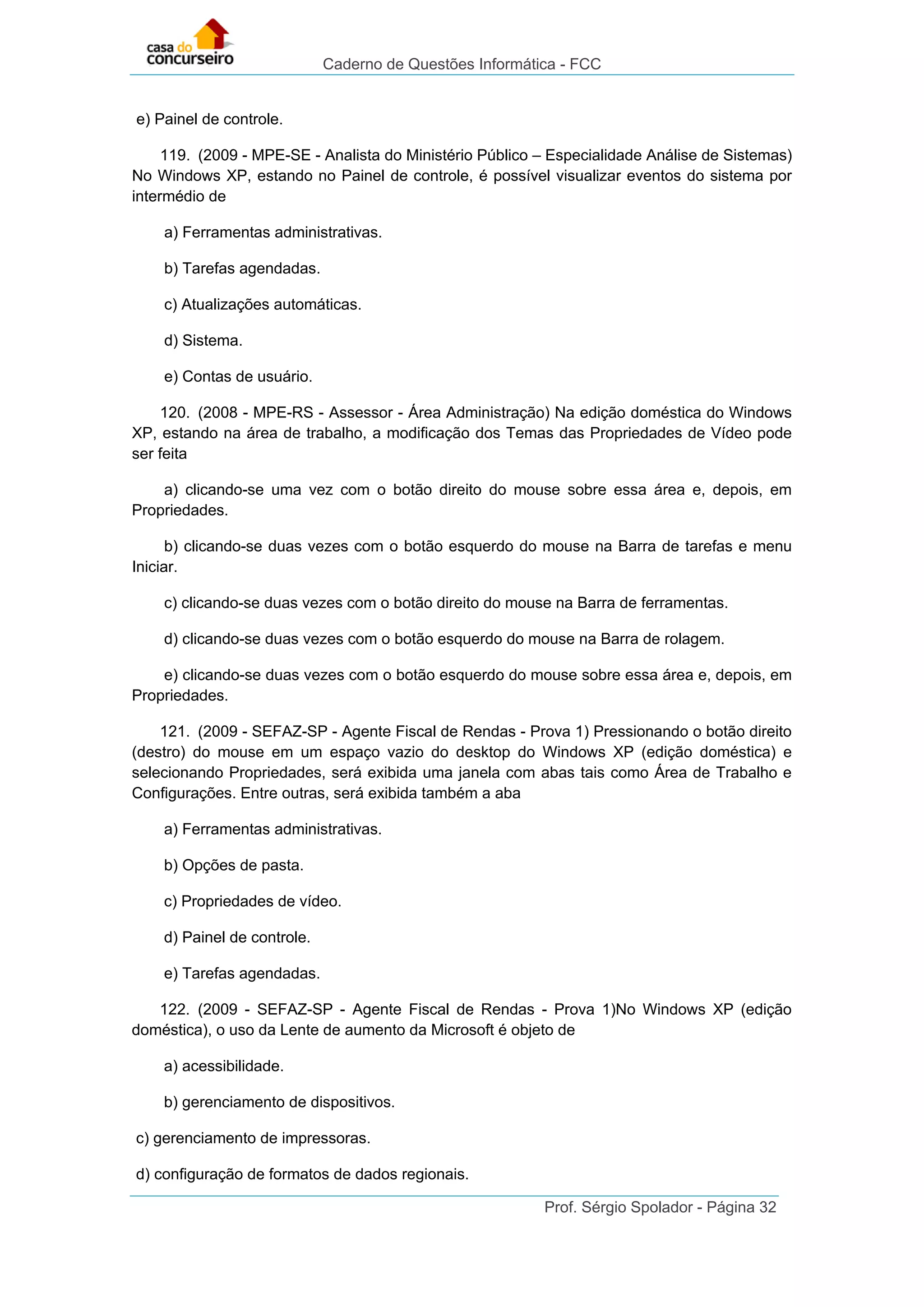 Caderno de Questões Informática - FCC
Prof. Sérgio Spolador - Página 32
e) Painel de controle.
119. (2009 - MPE-SE - Analista do Ministério Público – Especialidade Análise de Sistemas)
No Windows XP, estando no Painel de controle, é possível visualizar eventos do sistema por
intermédio de
a) Ferramentas administrativas.
b) Tarefas agendadas.
c) Atualizações automáticas.
d) Sistema.
e) Contas de usuário.
120. (2008 - MPE-RS - Assessor - Área Administração) Na edição doméstica do Windows
XP, estando na área de trabalho, a modificação dos Temas das Propriedades de Vídeo pode
ser feita
a) clicando-se uma vez com o botão direito do mouse sobre essa área e, depois, em
Propriedades.
b) clicando-se duas vezes com o botão esquerdo do mouse na Barra de tarefas e menu
Iniciar.
c) clicando-se duas vezes com o botão direito do mouse na Barra de ferramentas.
d) clicando-se duas vezes com o botão esquerdo do mouse na Barra de rolagem.
e) clicando-se duas vezes com o botão esquerdo do mouse sobre essa área e, depois, em
Propriedades.
121. (2009 - SEFAZ-SP - Agente Fiscal de Rendas - Prova 1) Pressionando o botão direito
(destro) do mouse em um espaço vazio do desktop do Windows XP (edição doméstica) e
selecionando Propriedades, será exibida uma janela com abas tais como Área de Trabalho e
Configurações. Entre outras, será exibida também a aba
a) Ferramentas administrativas.
b) Opções de pasta.
c) Propriedades de vídeo.
d) Painel de controle.
e) Tarefas agendadas.
122. (2009 - SEFAZ-SP - Agente Fiscal de Rendas - Prova 1)No Windows XP (edição
doméstica), o uso da Lente de aumento da Microsoft é objeto de
a) acessibilidade.
b) gerenciamento de dispositivos.
c) gerenciamento de impressoras.
d) configuração de formatos de dados regionais.
 