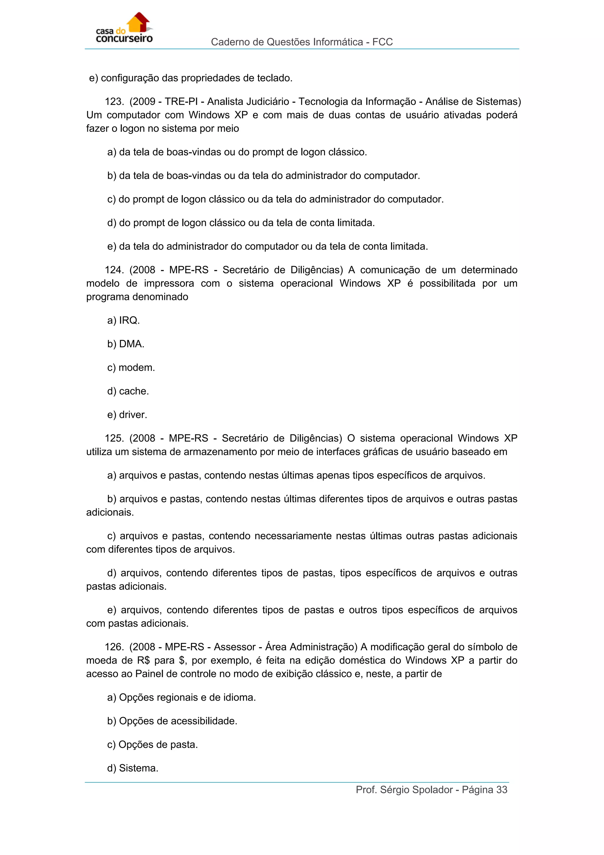 Caderno de Questões Informática - FCC
Prof. Sérgio Spolador - Página 33
e) configuração das propriedades de teclado.
123. (2009 - TRE-PI - Analista Judiciário - Tecnologia da Informação - Análise de Sistemas)
Um computador com Windows XP e com mais de duas contas de usuário ativadas poderá
fazer o logon no sistema por meio
a) da tela de boas-vindas ou do prompt de logon clássico.
b) da tela de boas-vindas ou da tela do administrador do computador.
c) do prompt de logon clássico ou da tela do administrador do computador.
d) do prompt de logon clássico ou da tela de conta limitada.
e) da tela do administrador do computador ou da tela de conta limitada.
124. (2008 - MPE-RS - Secretário de Diligências) A comunicação de um determinado
modelo de impressora com o sistema operacional Windows XP é possibilitada por um
programa denominado
a) IRQ.
b) DMA.
c) modem.
d) cache.
e) driver.
125. (2008 - MPE-RS - Secretário de Diligências) O sistema operacional Windows XP
utiliza um sistema de armazenamento por meio de interfaces gráficas de usuário baseado em
a) arquivos e pastas, contendo nestas últimas apenas tipos específicos de arquivos.
b) arquivos e pastas, contendo nestas últimas diferentes tipos de arquivos e outras pastas
adicionais.
c) arquivos e pastas, contendo necessariamente nestas últimas outras pastas adicionais
com diferentes tipos de arquivos.
d) arquivos, contendo diferentes tipos de pastas, tipos específicos de arquivos e outras
pastas adicionais.
e) arquivos, contendo diferentes tipos de pastas e outros tipos específicos de arquivos
com pastas adicionais.
126. (2008 - MPE-RS - Assessor - Área Administração) A modificação geral do símbolo de
moeda de R$ para $, por exemplo, é feita na edição doméstica do Windows XP a partir do
acesso ao Painel de controle no modo de exibição clássico e, neste, a partir de
a) Opções regionais e de idioma.
b) Opções de acessibilidade.
c) Opções de pasta.
d) Sistema.
 