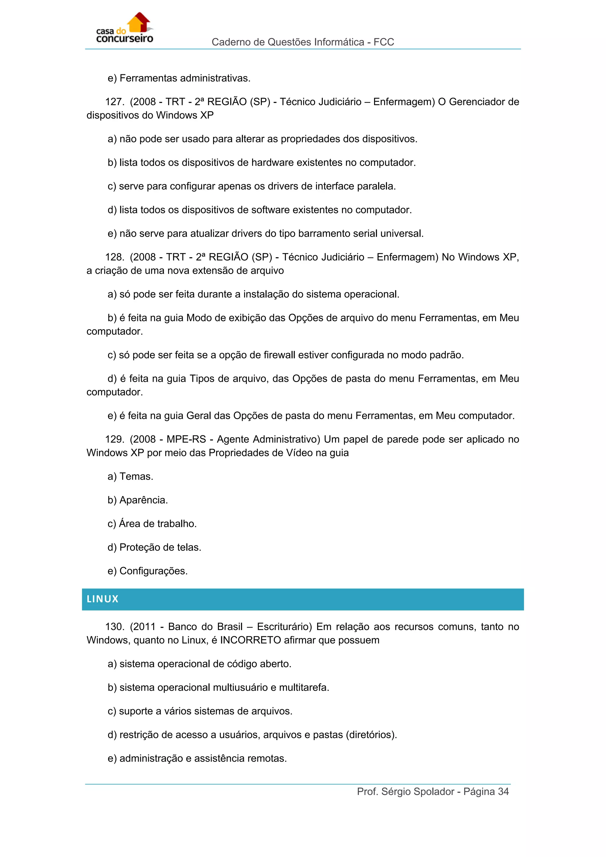 Caderno de Questões Informática - FCC
Prof. Sérgio Spolador - Página 34
e) Ferramentas administrativas.
127. (2008 - TRT - 2ª REGIÃO (SP) - Técnico Judiciário – Enfermagem) O Gerenciador de
dispositivos do Windows XP
a) não pode ser usado para alterar as propriedades dos dispositivos.
b) lista todos os dispositivos de hardware existentes no computador.
c) serve para configurar apenas os drivers de interface paralela.
d) lista todos os dispositivos de software existentes no computador.
e) não serve para atualizar drivers do tipo barramento serial universal.
128. (2008 - TRT - 2ª REGIÃO (SP) - Técnico Judiciário – Enfermagem) No Windows XP,
a criação de uma nova extensão de arquivo
a) só pode ser feita durante a instalação do sistema operacional.
b) é feita na guia Modo de exibição das Opções de arquivo do menu Ferramentas, em Meu
computador.
c) só pode ser feita se a opção de firewall estiver configurada no modo padrão.
d) é feita na guia Tipos de arquivo, das Opções de pasta do menu Ferramentas, em Meu
computador.
e) é feita na guia Geral das Opções de pasta do menu Ferramentas, em Meu computador.
129. (2008 - MPE-RS - Agente Administrativo) Um papel de parede pode ser aplicado no
Windows XP por meio das Propriedades de Vídeo na guia
a) Temas.
b) Aparência.
c) Área de trabalho.
d) Proteção de telas.
e) Configurações.
LINUX
130. (2011 - Banco do Brasil – Escriturário) Em relação aos recursos comuns, tanto no
Windows, quanto no Linux, é INCORRETO afirmar que possuem
a) sistema operacional de código aberto.
b) sistema operacional multiusuário e multitarefa.
c) suporte a vários sistemas de arquivos.
d) restrição de acesso a usuários, arquivos e pastas (diretórios).
e) administração e assistência remotas.
 