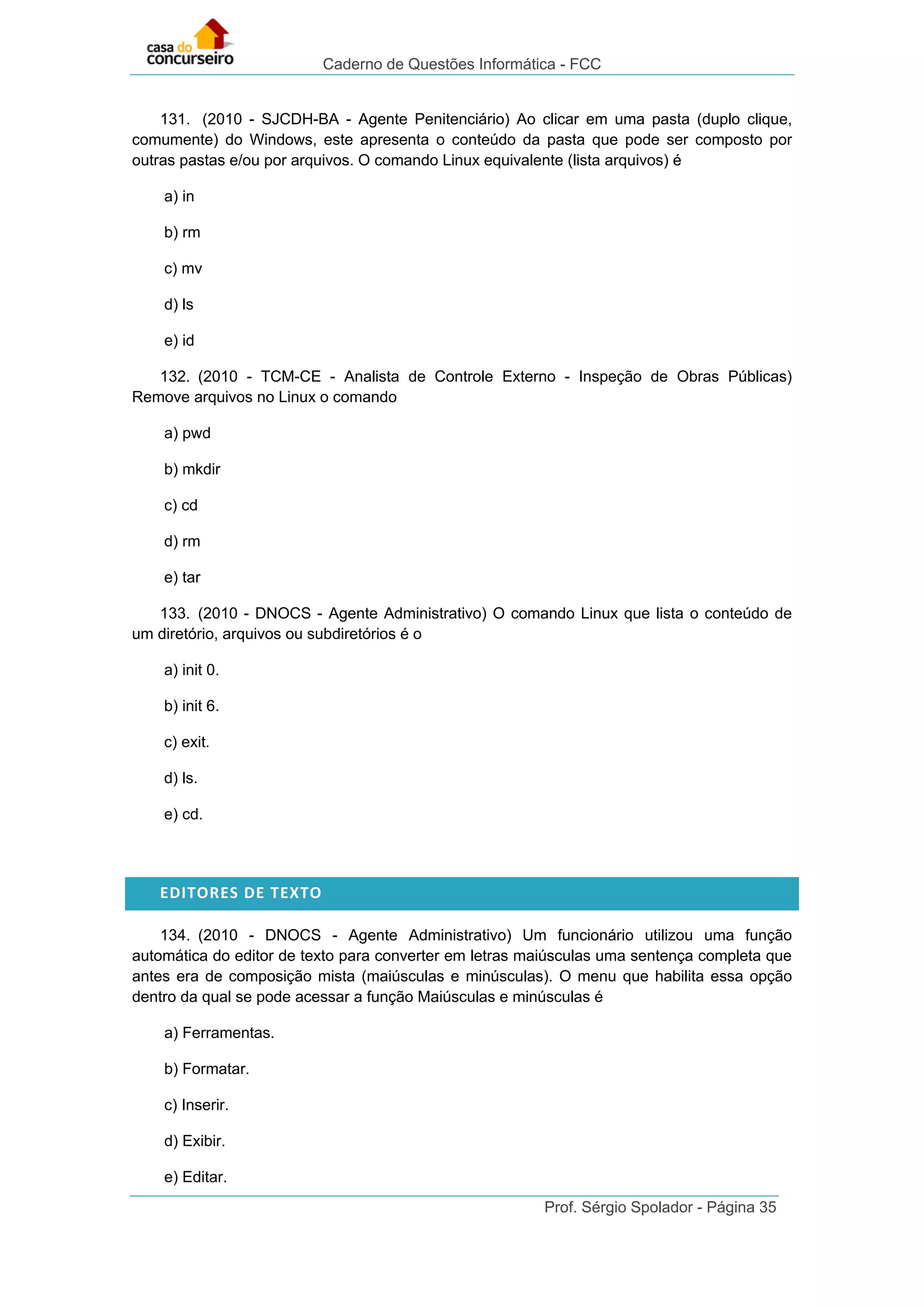 Caderno de Questões Informática - FCC
Prof. Sérgio Spolador - Página 35
131. (2010 - SJCDH-BA - Agente Penitenciário) Ao clicar em uma pasta (duplo clique,
comumente) do Windows, este apresenta o conteúdo da pasta que pode ser composto por
outras pastas e/ou por arquivos. O comando Linux equivalente (lista arquivos) é
a) in
b) rm
c) mv
d) ls
e) id
132. (2010 - TCM-CE - Analista de Controle Externo - Inspeção de Obras Públicas)
Remove arquivos no Linux o comando
a) pwd
b) mkdir
c) cd
d) rm
e) tar
133. (2010 - DNOCS - Agente Administrativo) O comando Linux que lista o conteúdo de
um diretório, arquivos ou subdiretórios é o
a) init 0.
b) init 6.
c) exit.
d) ls.
e) cd.
EDITORES DE TEXTO
134. (2010 - DNOCS - Agente Administrativo) Um funcionário utilizou uma função
automática do editor de texto para converter em letras maiúsculas uma sentença completa que
antes era de composição mista (maiúsculas e minúsculas). O menu que habilita essa opção
dentro da qual se pode acessar a função Maiúsculas e minúsculas é
a) Ferramentas.
b) Formatar.
c) Inserir.
d) Exibir.
e) Editar.
 