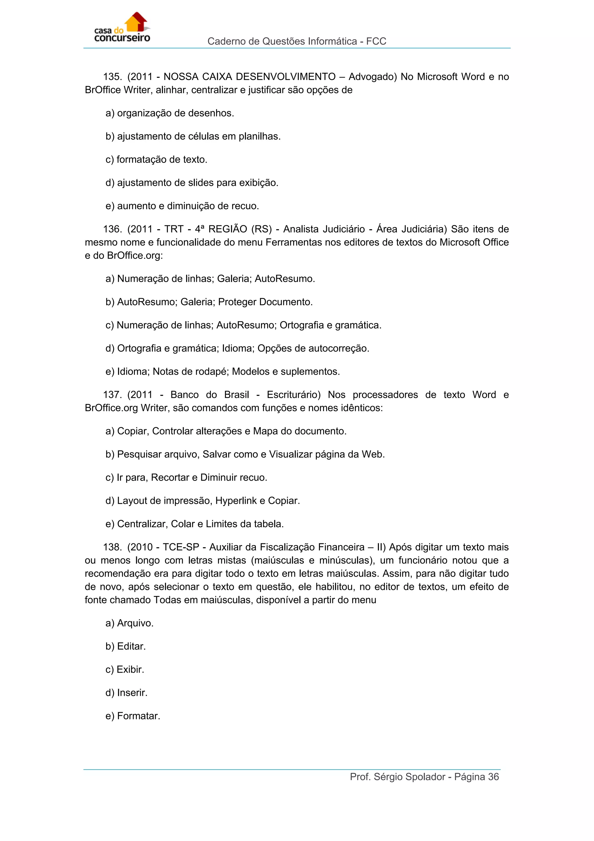 Caderno de Questões Informática - FCC
Prof. Sérgio Spolador - Página 36
135. (2011 - NOSSA CAIXA DESENVOLVIMENTO – Advogado) No Microsoft Word e no
BrOffice Writer, alinhar, centralizar e justificar são opções de
a) organização de desenhos.
b) ajustamento de células em planilhas.
c) formatação de texto.
d) ajustamento de slides para exibição.
e) aumento e diminuição de recuo.
136. (2011 - TRT - 4ª REGIÃO (RS) - Analista Judiciário - Área Judiciária) São itens de
mesmo nome e funcionalidade do menu Ferramentas nos editores de textos do Microsoft Office
e do BrOffice.org:
a) Numeração de linhas; Galeria; AutoResumo.
b) AutoResumo; Galeria; Proteger Documento.
c) Numeração de linhas; AutoResumo; Ortografia e gramática.
d) Ortografia e gramática; Idioma; Opções de autocorreção.
e) Idioma; Notas de rodapé; Modelos e suplementos.
137. (2011 - Banco do Brasil - Escriturário) Nos processadores de texto Word e
BrOffice.org Writer, são comandos com funções e nomes idênticos:
a) Copiar, Controlar alterações e Mapa do documento.
b) Pesquisar arquivo, Salvar como e Visualizar página da Web.
c) Ir para, Recortar e Diminuir recuo.
d) Layout de impressão, Hyperlink e Copiar.
e) Centralizar, Colar e Limites da tabela.
138. (2010 - TCE-SP - Auxiliar da Fiscalização Financeira – II) Após digitar um texto mais
ou menos longo com letras mistas (maiúsculas e minúsculas), um funcionário notou que a
recomendação era para digitar todo o texto em letras maiúsculas. Assim, para não digitar tudo
de novo, após selecionar o texto em questão, ele habilitou, no editor de textos, um efeito de
fonte chamado Todas em maiúsculas, disponível a partir do menu
a) Arquivo.
b) Editar.
c) Exibir.
d) Inserir.
e) Formatar.
 