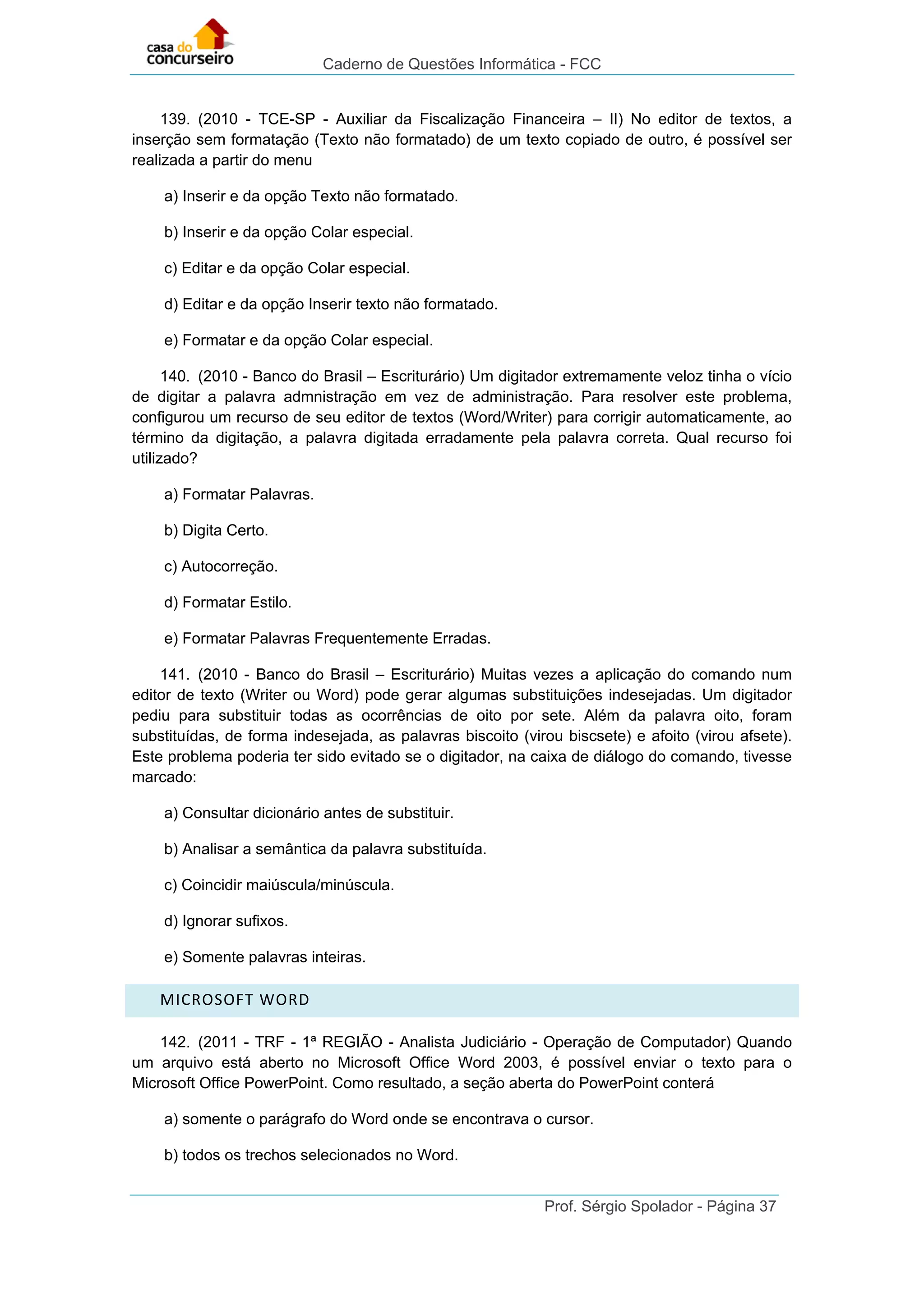 Caderno de Questões Informática - FCC
Prof. Sérgio Spolador - Página 37
139. (2010 - TCE-SP - Auxiliar da Fiscalização Financeira – II) No editor de textos, a
inserção sem formatação (Texto não formatado) de um texto copiado de outro, é possível ser
realizada a partir do menu
a) Inserir e da opção Texto não formatado.
b) Inserir e da opção Colar especial.
c) Editar e da opção Colar especial.
d) Editar e da opção Inserir texto não formatado.
e) Formatar e da opção Colar especial.
140. (2010 - Banco do Brasil – Escriturário) Um digitador extremamente veloz tinha o vício
de digitar a palavra admnistração em vez de administração. Para resolver este problema,
configurou um recurso de seu editor de textos (Word/Writer) para corrigir automaticamente, ao
término da digitação, a palavra digitada erradamente pela palavra correta. Qual recurso foi
utilizado?
a) Formatar Palavras.
b) Digita Certo.
c) Autocorreção.
d) Formatar Estilo.
e) Formatar Palavras Frequentemente Erradas.
141. (2010 - Banco do Brasil – Escriturário) Muitas vezes a aplicação do comando num
editor de texto (Writer ou Word) pode gerar algumas substituições indesejadas. Um digitador
pediu para substituir todas as ocorrências de oito por sete. Além da palavra oito, foram
substituídas, de forma indesejada, as palavras biscoito (virou biscsete) e afoito (virou afsete).
Este problema poderia ter sido evitado se o digitador, na caixa de diálogo do comando, tivesse
marcado:
a) Consultar dicionário antes de substituir.
b) Analisar a semântica da palavra substituída.
c) Coincidir maiúscula/minúscula.
d) Ignorar sufixos.
e) Somente palavras inteiras.
MICROSOFT WORD
142. (2011 - TRF - 1ª REGIÃO - Analista Judiciário - Operação de Computador) Quando
um arquivo está aberto no Microsoft Office Word 2003, é possível enviar o texto para o
Microsoft Office PowerPoint. Como resultado, a seção aberta do PowerPoint conterá
a) somente o parágrafo do Word onde se encontrava o cursor.
b) todos os trechos selecionados no Word.
 