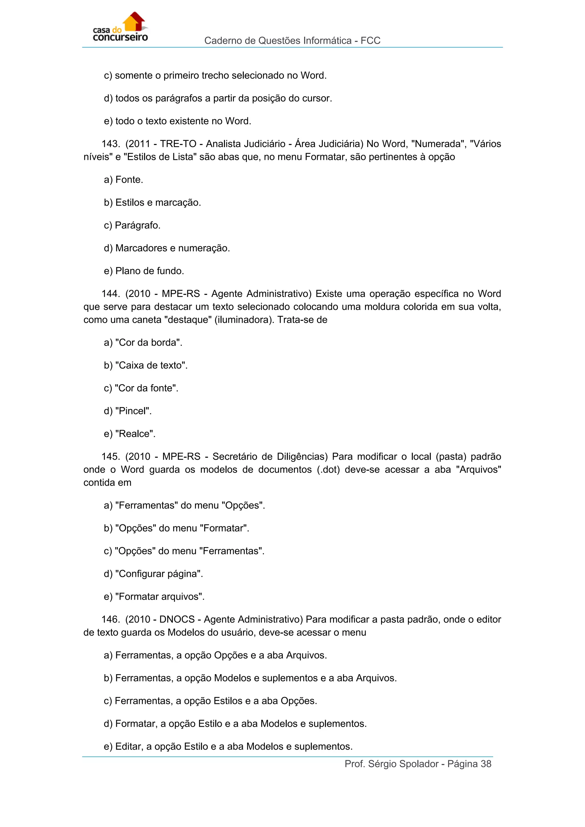 Caderno de Questões Informática - FCC
Prof. Sérgio Spolador - Página 38
c) somente o primeiro trecho selecionado no Word.
d) todos os parágrafos a partir da posição do cursor.
e) todo o texto existente no Word.
143. (2011 - TRE-TO - Analista Judiciário - Área Judiciária) No Word, "Numerada", "Vários
níveis" e "Estilos de Lista" são abas que, no menu Formatar, são pertinentes à opção
a) Fonte.
b) Estilos e marcação.
c) Parágrafo.
d) Marcadores e numeração.
e) Plano de fundo.
144. (2010 - MPE-RS - Agente Administrativo) Existe uma operação específica no Word
que serve para destacar um texto selecionado colocando uma moldura colorida em sua volta,
como uma caneta "destaque" (iluminadora). Trata-se de
a) "Cor da borda".
b) "Caixa de texto".
c) "Cor da fonte".
d) "Pincel".
e) "Realce".
145. (2010 - MPE-RS - Secretário de Diligências) Para modificar o local (pasta) padrão
onde o Word guarda os modelos de documentos (.dot) deve-se acessar a aba "Arquivos"
contida em
a) "Ferramentas" do menu "Opções".
b) "Opções" do menu "Formatar".
c) "Opções" do menu "Ferramentas".
d) "Configurar página".
e) "Formatar arquivos".
146. (2010 - DNOCS - Agente Administrativo) Para modificar a pasta padrão, onde o editor
de texto guarda os Modelos do usuário, deve-se acessar o menu
a) Ferramentas, a opção Opções e a aba Arquivos.
b) Ferramentas, a opção Modelos e suplementos e a aba Arquivos.
c) Ferramentas, a opção Estilos e a aba Opções.
d) Formatar, a opção Estilo e a aba Modelos e suplementos.
e) Editar, a opção Estilo e a aba Modelos e suplementos.
 