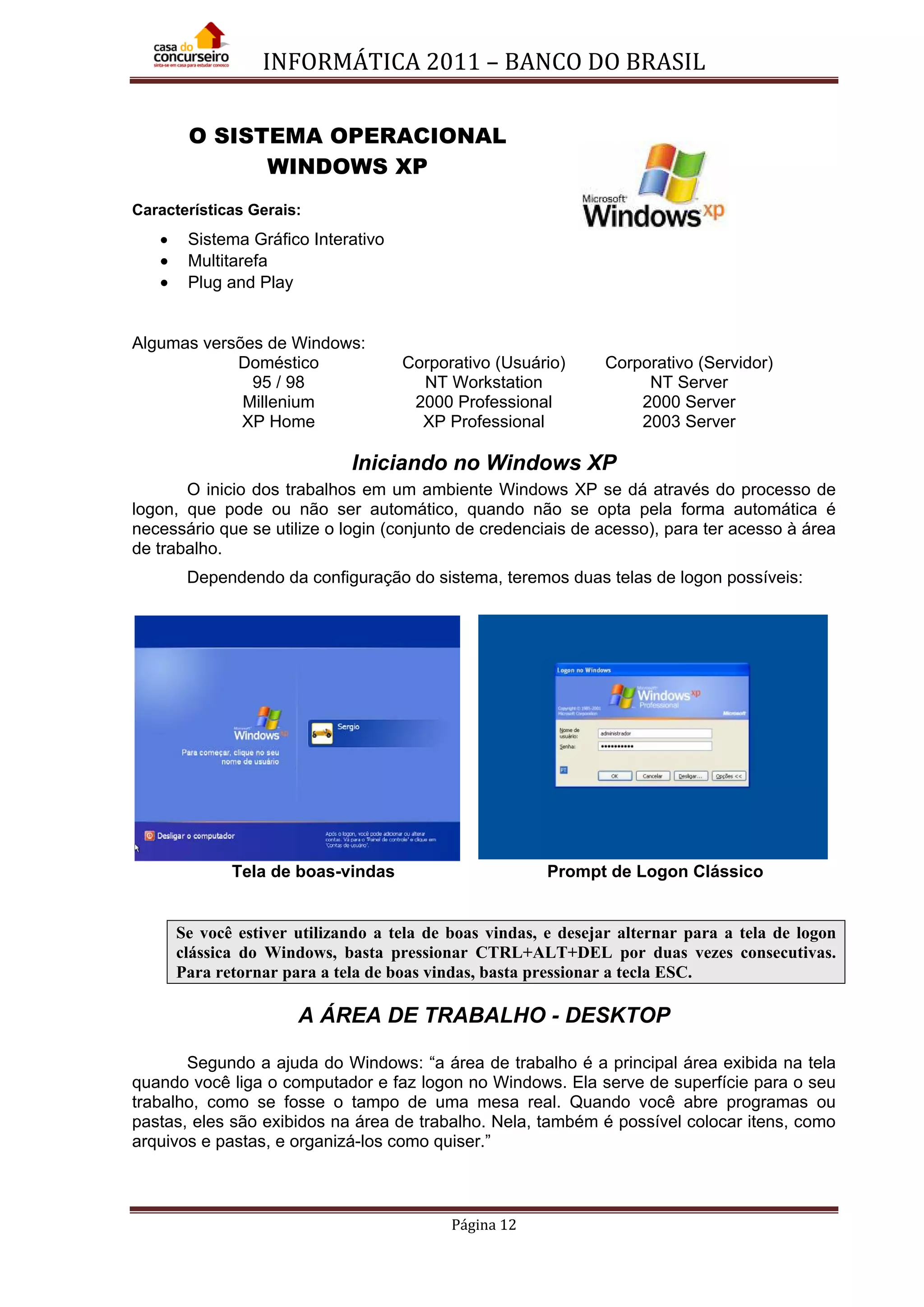 INFORMÁTICA 2011 – BANCO DO BRASIL
Página 12
O SISTEMA OPERACIONAL
WINDOWS XP
Características Gerais:
• Sistema Gráfico Interativo
• Multitarefa
• Plug and Play
Algumas versões de Windows:
Doméstico Corporativo (Usuário) Corporativo (Servidor)
95 / 98 NT Workstation NT Server
Millenium 2000 Professional 2000 Server
XP Home XP Professional 2003 Server
Iniciando no Windows XP
O inicio dos trabalhos em um ambiente Windows XP se dá através do processo de
logon, que pode ou não ser automático, quando não se opta pela forma automática é
necessário que se utilize o login (conjunto de credenciais de acesso), para ter acesso à área
de trabalho.
Dependendo da configuração do sistema, teremos duas telas de logon possíveis:
Tela de boas-vindas Prompt de Logon Clássico
Se você estiver utilizando a tela de boas vindas, e desejar alternar para a tela de logon
clássica do Windows, basta pressionar CTRL+ALT+DEL por duas vezes consecutivas.
Para retornar para a tela de boas vindas, basta pressionar a tecla ESC.
A ÁREA DE TRABALHO - DESKTOP
Segundo a ajuda do Windows: “a área de trabalho é a principal área exibida na tela
quando você liga o computador e faz logon no Windows. Ela serve de superfície para o seu
trabalho, como se fosse o tampo de uma mesa real. Quando você abre programas ou
pastas, eles são exibidos na área de trabalho. Nela, também é possível colocar itens, como
arquivos e pastas, e organizá-los como quiser.”
 