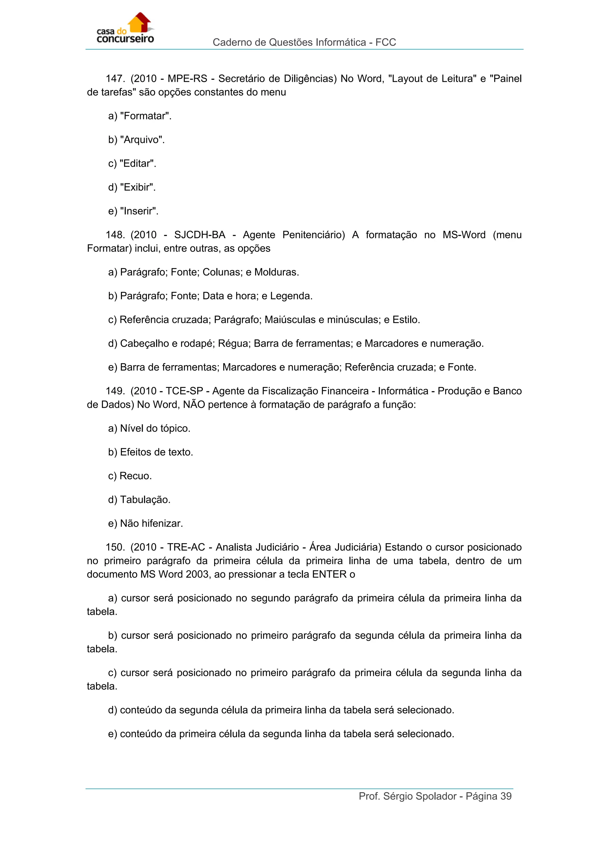 Caderno de Questões Informática - FCC
Prof. Sérgio Spolador - Página 39
147. (2010 - MPE-RS - Secretário de Diligências) No Word, "Layout de Leitura" e "Painel
de tarefas" são opções constantes do menu
a) "Formatar".
b) "Arquivo".
c) "Editar".
d) "Exibir".
e) "Inserir".
148. (2010 - SJCDH-BA - Agente Penitenciário) A formatação no MS-Word (menu
Formatar) inclui, entre outras, as opções
a) Parágrafo; Fonte; Colunas; e Molduras.
b) Parágrafo; Fonte; Data e hora; e Legenda.
c) Referência cruzada; Parágrafo; Maiúsculas e minúsculas; e Estilo.
d) Cabeçalho e rodapé; Régua; Barra de ferramentas; e Marcadores e numeração.
e) Barra de ferramentas; Marcadores e numeração; Referência cruzada; e Fonte.
149. (2010 - TCE-SP - Agente da Fiscalização Financeira - Informática - Produção e Banco
de Dados) No Word, NÃO pertence à formatação de parágrafo a função:
a) Nível do tópico.
b) Efeitos de texto.
c) Recuo.
d) Tabulação.
e) Não hifenizar.
150. (2010 - TRE-AC - Analista Judiciário - Área Judiciária) Estando o cursor posicionado
no primeiro parágrafo da primeira célula da primeira linha de uma tabela, dentro de um
documento MS Word 2003, ao pressionar a tecla ENTER o
a) cursor será posicionado no segundo parágrafo da primeira célula da primeira linha da
tabela.
b) cursor será posicionado no primeiro parágrafo da segunda célula da primeira linha da
tabela.
c) cursor será posicionado no primeiro parágrafo da primeira célula da segunda linha da
tabela.
d) conteúdo da segunda célula da primeira linha da tabela será selecionado.
e) conteúdo da primeira célula da segunda linha da tabela será selecionado.
 