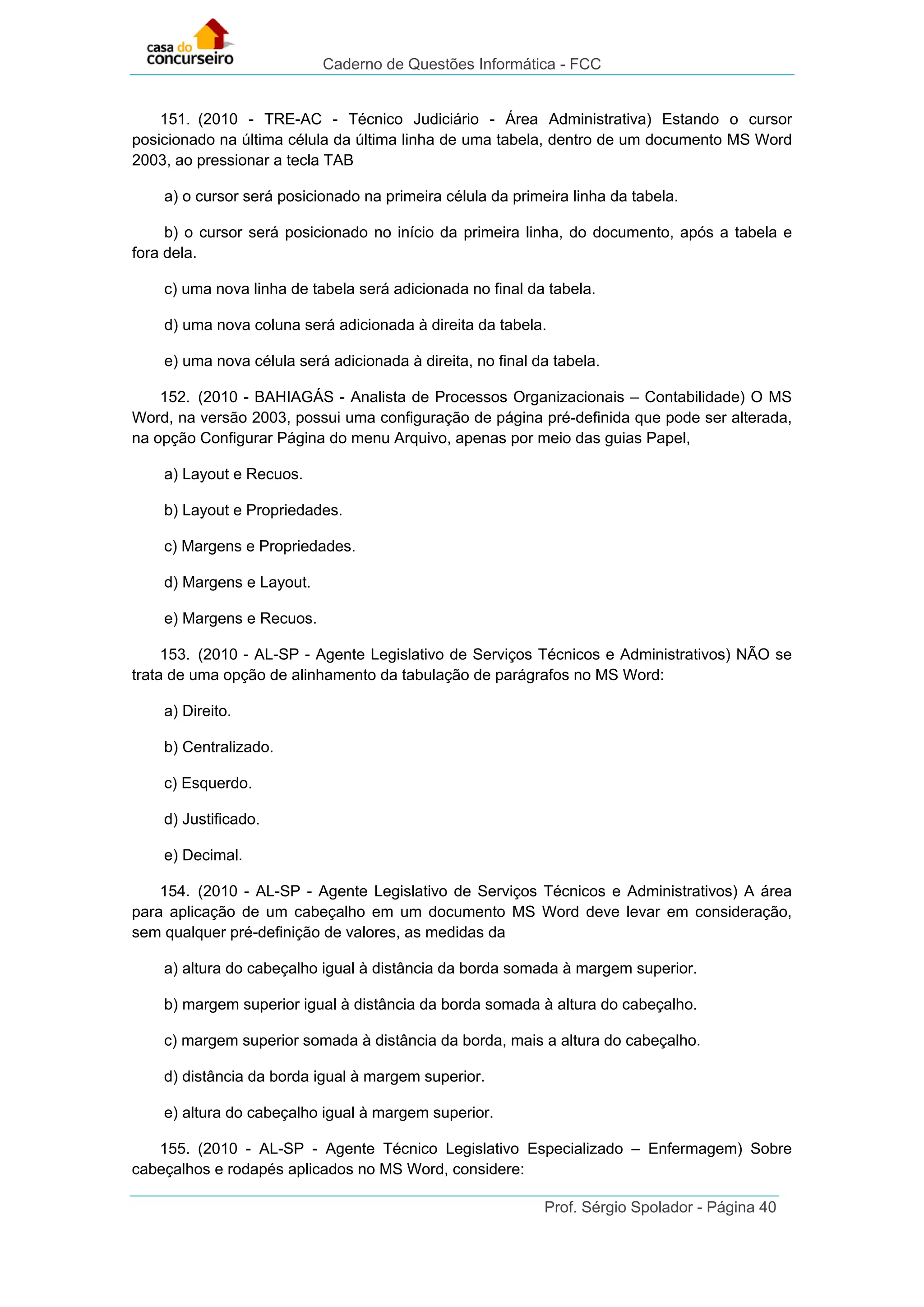 Caderno de Questões Informática - FCC
Prof. Sérgio Spolador - Página 40
151. (2010 - TRE-AC - Técnico Judiciário - Área Administrativa) Estando o cursor
posicionado na última célula da última linha de uma tabela, dentro de um documento MS Word
2003, ao pressionar a tecla TAB
a) o cursor será posicionado na primeira célula da primeira linha da tabela.
b) o cursor será posicionado no início da primeira linha, do documento, após a tabela e
fora dela.
c) uma nova linha de tabela será adicionada no final da tabela.
d) uma nova coluna será adicionada à direita da tabela.
e) uma nova célula será adicionada à direita, no final da tabela.
152. (2010 - BAHIAGÁS - Analista de Processos Organizacionais – Contabilidade) O MS
Word, na versão 2003, possui uma configuração de página pré-definida que pode ser alterada,
na opção Configurar Página do menu Arquivo, apenas por meio das guias Papel,
a) Layout e Recuos.
b) Layout e Propriedades.
c) Margens e Propriedades.
d) Margens e Layout.
e) Margens e Recuos.
153. (2010 - AL-SP - Agente Legislativo de Serviços Técnicos e Administrativos) NÃO se
trata de uma opção de alinhamento da tabulação de parágrafos no MS Word:
a) Direito.
b) Centralizado.
c) Esquerdo.
d) Justificado.
e) Decimal.
154. (2010 - AL-SP - Agente Legislativo de Serviços Técnicos e Administrativos) A área
para aplicação de um cabeçalho em um documento MS Word deve levar em consideração,
sem qualquer pré-definição de valores, as medidas da
a) altura do cabeçalho igual à distância da borda somada à margem superior.
b) margem superior igual à distância da borda somada à altura do cabeçalho.
c) margem superior somada à distância da borda, mais a altura do cabeçalho.
d) distância da borda igual à margem superior.
e) altura do cabeçalho igual à margem superior.
155. (2010 - AL-SP - Agente Técnico Legislativo Especializado – Enfermagem) Sobre
cabeçalhos e rodapés aplicados no MS Word, considere:
 