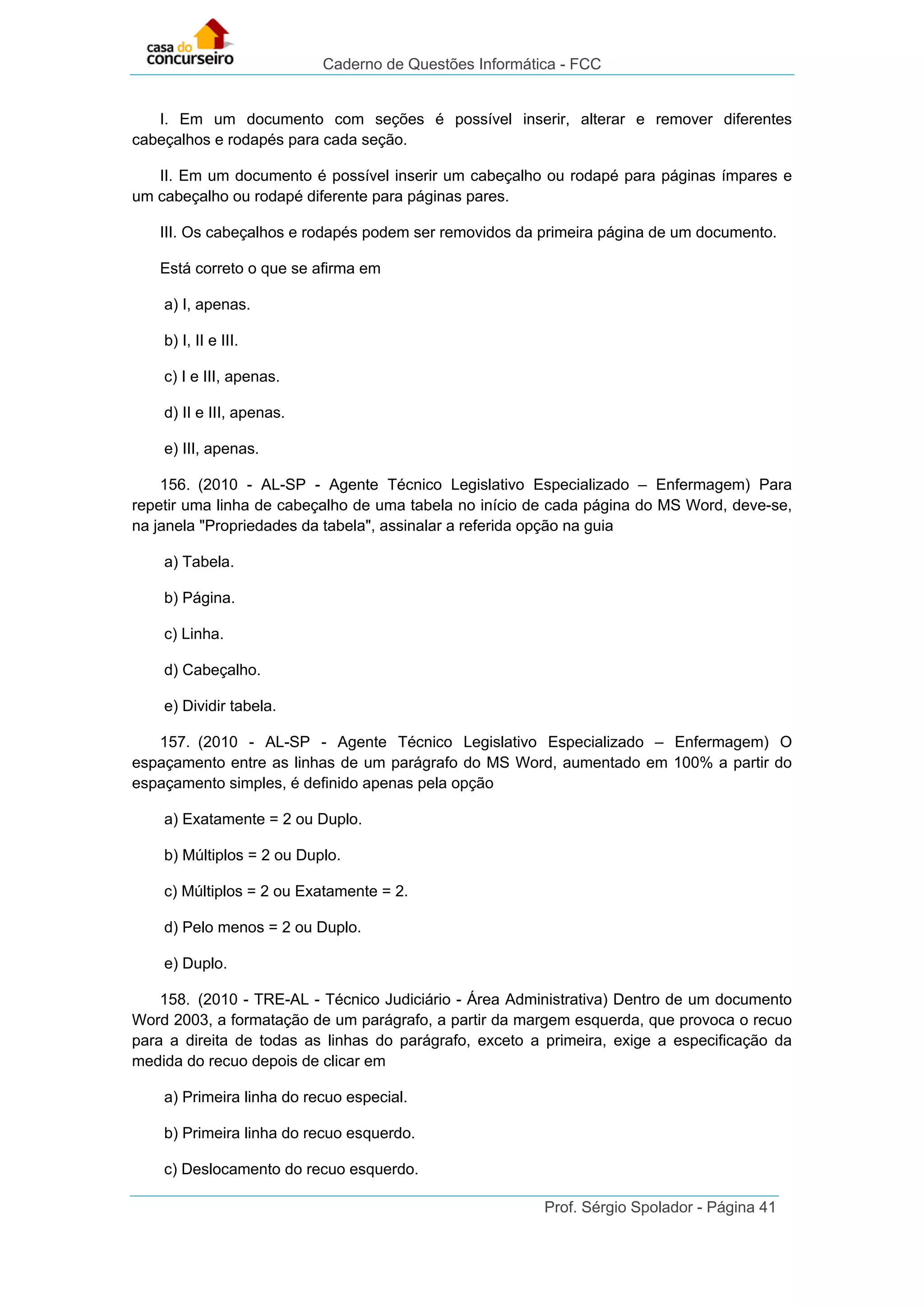 Caderno de Questões Informática - FCC
Prof. Sérgio Spolador - Página 41
I. Em um documento com seções é possível inserir, alterar e remover diferentes
cabeçalhos e rodapés para cada seção.
II. Em um documento é possível inserir um cabeçalho ou rodapé para páginas ímpares e
um cabeçalho ou rodapé diferente para páginas pares.
III. Os cabeçalhos e rodapés podem ser removidos da primeira página de um documento.
Está correto o que se afirma em
a) I, apenas.
b) I, II e III.
c) I e III, apenas.
d) II e III, apenas.
e) III, apenas.
156. (2010 - AL-SP - Agente Técnico Legislativo Especializado – Enfermagem) Para
repetir uma linha de cabeçalho de uma tabela no início de cada página do MS Word, deve-se,
na janela "Propriedades da tabela", assinalar a referida opção na guia
a) Tabela.
b) Página.
c) Linha.
d) Cabeçalho.
e) Dividir tabela.
157. (2010 - AL-SP - Agente Técnico Legislativo Especializado – Enfermagem) O
espaçamento entre as linhas de um parágrafo do MS Word, aumentado em 100% a partir do
espaçamento simples, é definido apenas pela opção
a) Exatamente = 2 ou Duplo.
b) Múltiplos = 2 ou Duplo.
c) Múltiplos = 2 ou Exatamente = 2.
d) Pelo menos = 2 ou Duplo.
e) Duplo.
158. (2010 - TRE-AL - Técnico Judiciário - Área Administrativa) Dentro de um documento
Word 2003, a formatação de um parágrafo, a partir da margem esquerda, que provoca o recuo
para a direita de todas as linhas do parágrafo, exceto a primeira, exige a especificação da
medida do recuo depois de clicar em
a) Primeira linha do recuo especial.
b) Primeira linha do recuo esquerdo.
c) Deslocamento do recuo esquerdo.
 