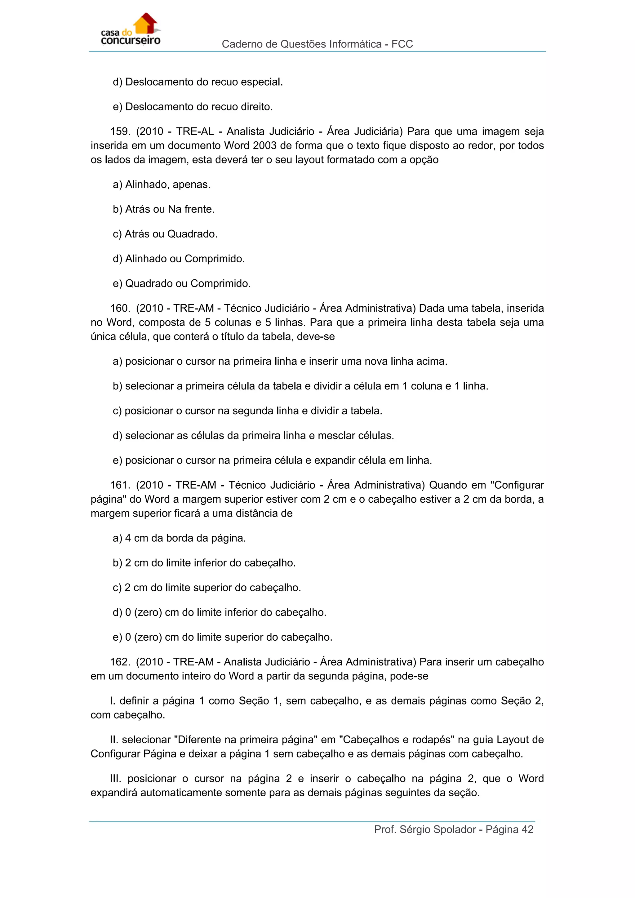 Caderno de Questões Informática - FCC
Prof. Sérgio Spolador - Página 42
d) Deslocamento do recuo especial.
e) Deslocamento do recuo direito.
159. (2010 - TRE-AL - Analista Judiciário - Área Judiciária) Para que uma imagem seja
inserida em um documento Word 2003 de forma que o texto fique disposto ao redor, por todos
os lados da imagem, esta deverá ter o seu layout formatado com a opção
a) Alinhado, apenas.
b) Atrás ou Na frente.
c) Atrás ou Quadrado.
d) Alinhado ou Comprimido.
e) Quadrado ou Comprimido.
160. (2010 - TRE-AM - Técnico Judiciário - Área Administrativa) Dada uma tabela, inserida
no Word, composta de 5 colunas e 5 linhas. Para que a primeira linha desta tabela seja uma
única célula, que conterá o título da tabela, deve-se
a) posicionar o cursor na primeira linha e inserir uma nova linha acima.
b) selecionar a primeira célula da tabela e dividir a célula em 1 coluna e 1 linha.
c) posicionar o cursor na segunda linha e dividir a tabela.
d) selecionar as células da primeira linha e mesclar células.
e) posicionar o cursor na primeira célula e expandir célula em linha.
161. (2010 - TRE-AM - Técnico Judiciário - Área Administrativa) Quando em "Configurar
página" do Word a margem superior estiver com 2 cm e o cabeçalho estiver a 2 cm da borda, a
margem superior ficará a uma distância de
a) 4 cm da borda da página.
b) 2 cm do limite inferior do cabeçalho.
c) 2 cm do limite superior do cabeçalho.
d) 0 (zero) cm do limite inferior do cabeçalho.
e) 0 (zero) cm do limite superior do cabeçalho.
162. (2010 - TRE-AM - Analista Judiciário - Área Administrativa) Para inserir um cabeçalho
em um documento inteiro do Word a partir da segunda página, pode-se
I. definir a página 1 como Seção 1, sem cabeçalho, e as demais páginas como Seção 2,
com cabeçalho.
II. selecionar "Diferente na primeira página" em "Cabeçalhos e rodapés" na guia Layout de
Configurar Página e deixar a página 1 sem cabeçalho e as demais páginas com cabeçalho.
III. posicionar o cursor na página 2 e inserir o cabeçalho na página 2, que o Word
expandirá automaticamente somente para as demais páginas seguintes da seção.
 