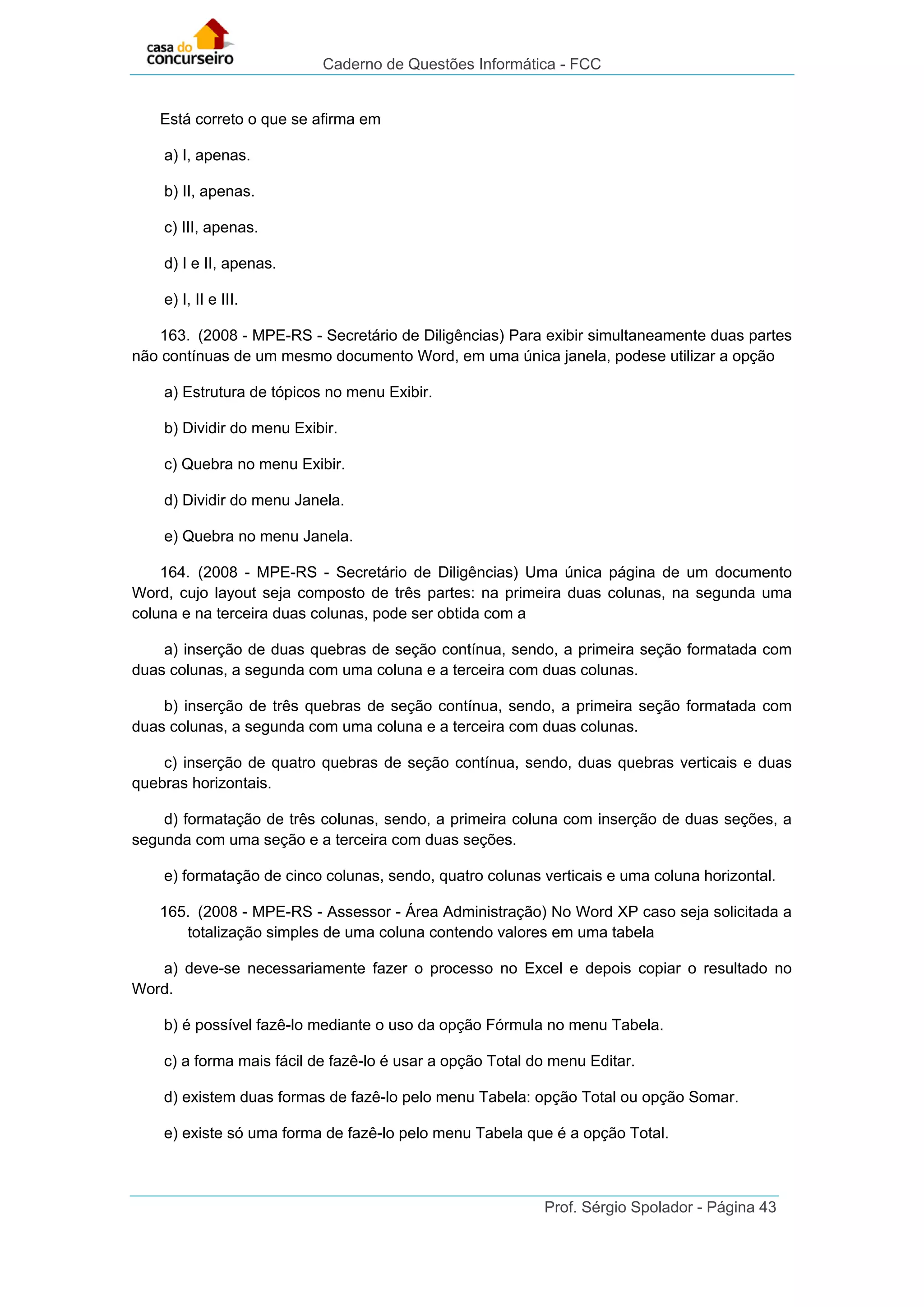 Caderno de Questões Informática - FCC
Prof. Sérgio Spolador - Página 43
Está correto o que se afirma em
a) I, apenas.
b) II, apenas.
c) III, apenas.
d) I e II, apenas.
e) I, II e III.
163. (2008 - MPE-RS - Secretário de Diligências) Para exibir simultaneamente duas partes
não contínuas de um mesmo documento Word, em uma única janela, podese utilizar a opção
a) Estrutura de tópicos no menu Exibir.
b) Dividir do menu Exibir.
c) Quebra no menu Exibir.
d) Dividir do menu Janela.
e) Quebra no menu Janela.
164. (2008 - MPE-RS - Secretário de Diligências) Uma única página de um documento
Word, cujo layout seja composto de três partes: na primeira duas colunas, na segunda uma
coluna e na terceira duas colunas, pode ser obtida com a
a) inserção de duas quebras de seção contínua, sendo, a primeira seção formatada com
duas colunas, a segunda com uma coluna e a terceira com duas colunas.
b) inserção de três quebras de seção contínua, sendo, a primeira seção formatada com
duas colunas, a segunda com uma coluna e a terceira com duas colunas.
c) inserção de quatro quebras de seção contínua, sendo, duas quebras verticais e duas
quebras horizontais.
d) formatação de três colunas, sendo, a primeira coluna com inserção de duas seções, a
segunda com uma seção e a terceira com duas seções.
e) formatação de cinco colunas, sendo, quatro colunas verticais e uma coluna horizontal.
165. (2008 - MPE-RS - Assessor - Área Administração) No Word XP caso seja solicitada a
totalização simples de uma coluna contendo valores em uma tabela
a) deve-se necessariamente fazer o processo no Excel e depois copiar o resultado no
Word.
b) é possível fazê-lo mediante o uso da opção Fórmula no menu Tabela.
c) a forma mais fácil de fazê-lo é usar a opção Total do menu Editar.
d) existem duas formas de fazê-lo pelo menu Tabela: opção Total ou opção Somar.
e) existe só uma forma de fazê-lo pelo menu Tabela que é a opção Total.
 