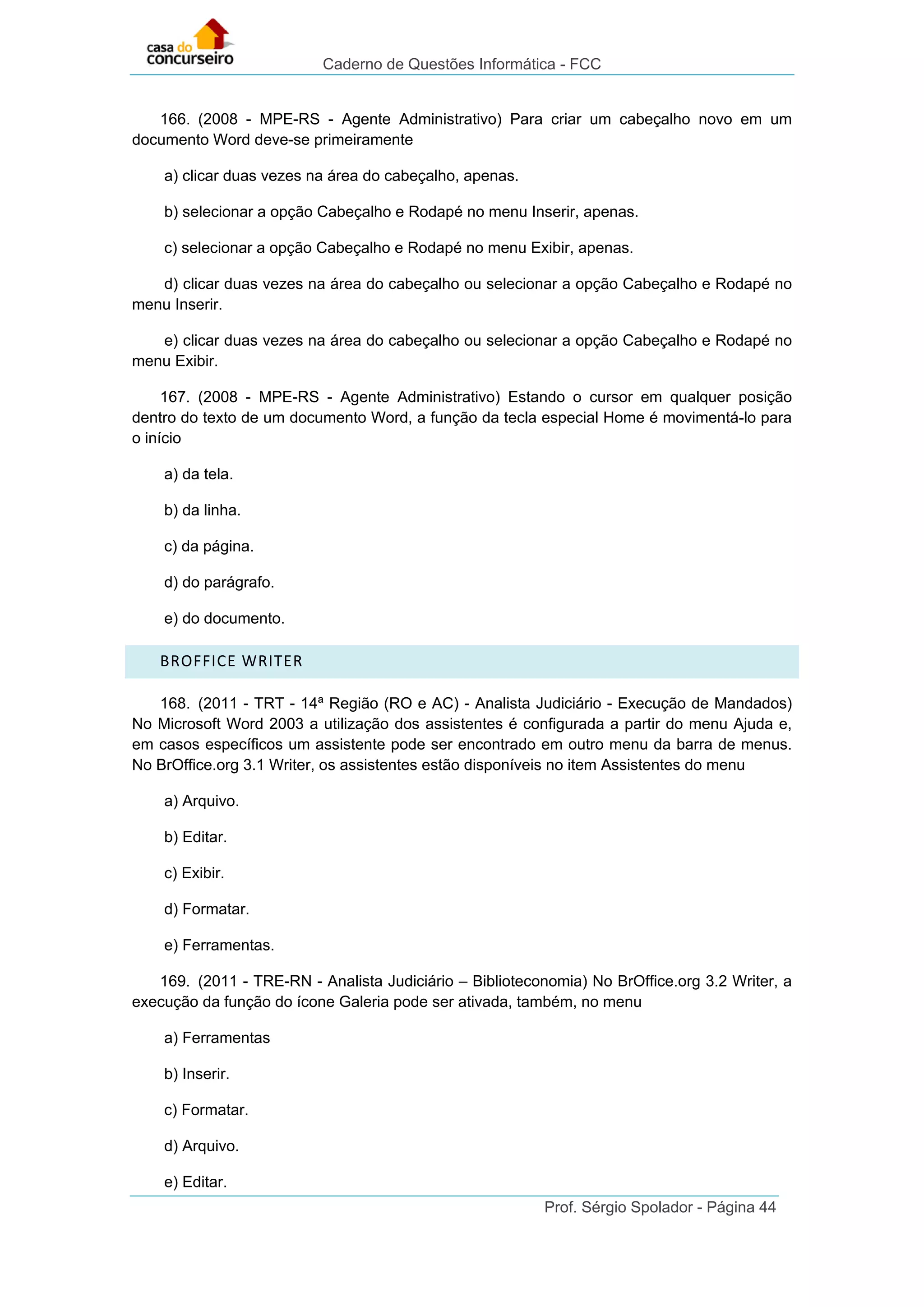 Caderno de Questões Informática - FCC
Prof. Sérgio Spolador - Página 44
166. (2008 - MPE-RS - Agente Administrativo) Para criar um cabeçalho novo em um
documento Word deve-se primeiramente
a) clicar duas vezes na área do cabeçalho, apenas.
b) selecionar a opção Cabeçalho e Rodapé no menu Inserir, apenas.
c) selecionar a opção Cabeçalho e Rodapé no menu Exibir, apenas.
d) clicar duas vezes na área do cabeçalho ou selecionar a opção Cabeçalho e Rodapé no
menu Inserir.
e) clicar duas vezes na área do cabeçalho ou selecionar a opção Cabeçalho e Rodapé no
menu Exibir.
167. (2008 - MPE-RS - Agente Administrativo) Estando o cursor em qualquer posição
dentro do texto de um documento Word, a função da tecla especial Home é movimentá-lo para
o início
a) da tela.
b) da linha.
c) da página.
d) do parágrafo.
e) do documento.
BROFFICE WRITER
168. (2011 - TRT - 14ª Região (RO e AC) - Analista Judiciário - Execução de Mandados)
No Microsoft Word 2003 a utilização dos assistentes é configurada a partir do menu Ajuda e,
em casos específicos um assistente pode ser encontrado em outro menu da barra de menus.
No BrOffice.org 3.1 Writer, os assistentes estão disponíveis no item Assistentes do menu
a) Arquivo.
b) Editar.
c) Exibir.
d) Formatar.
e) Ferramentas.
169. (2011 - TRE-RN - Analista Judiciário – Biblioteconomia) No BrOffice.org 3.2 Writer, a
execução da função do ícone Galeria pode ser ativada, também, no menu
a) Ferramentas
b) Inserir.
c) Formatar.
d) Arquivo.
e) Editar.
 