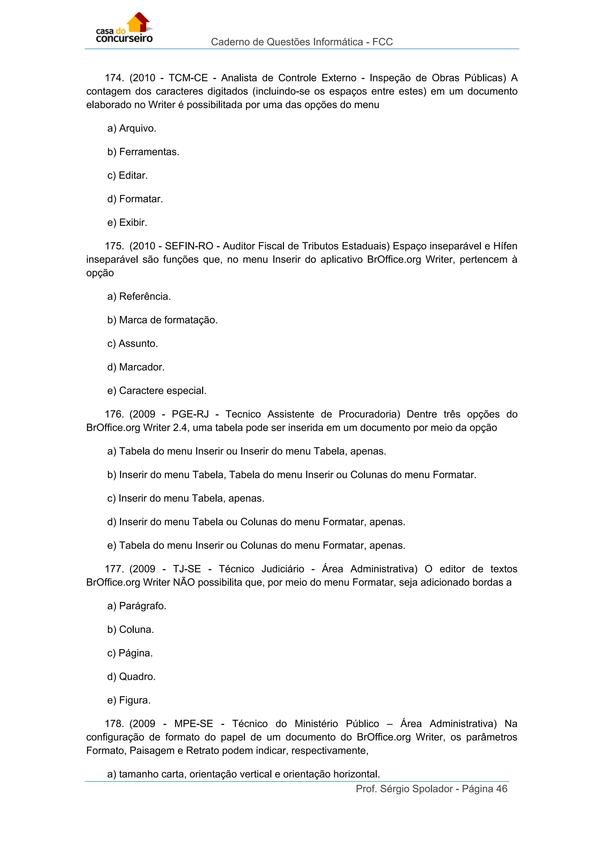 Caderno de Questões Informática - FCC
Prof. Sérgio Spolador - Página 46
174. (2010 - TCM-CE - Analista de Controle Externo - Inspeção de Obras Públicas) A
contagem dos caracteres digitados (incluindo-se os espaços entre estes) em um documento
elaborado no Writer é possibilitada por uma das opções do menu
a) Arquivo.
b) Ferramentas.
c) Editar.
d) Formatar.
e) Exibir.
175. (2010 - SEFIN-RO - Auditor Fiscal de Tributos Estaduais) Espaço inseparável e Hífen
inseparável são funções que, no menu Inserir do aplicativo BrOffice.org Writer, pertencem à
opção
a) Referência.
b) Marca de formatação.
c) Assunto.
d) Marcador.
e) Caractere especial.
176. (2009 - PGE-RJ - Tecnico Assistente de Procuradoria) Dentre três opções do
BrOffice.org Writer 2.4, uma tabela pode ser inserida em um documento por meio da opção
a) Tabela do menu Inserir ou Inserir do menu Tabela, apenas.
b) Inserir do menu Tabela, Tabela do menu Inserir ou Colunas do menu Formatar.
c) Inserir do menu Tabela, apenas.
d) Inserir do menu Tabela ou Colunas do menu Formatar, apenas.
e) Tabela do menu Inserir ou Colunas do menu Formatar, apenas.
177. (2009 - TJ-SE - Técnico Judiciário - Área Administrativa) O editor de textos
BrOffice.org Writer NÃO possibilita que, por meio do menu Formatar, seja adicionado bordas a
a) Parágrafo.
b) Coluna.
c) Página.
d) Quadro.
e) Figura.
178. (2009 - MPE-SE - Técnico do Ministério Público – Área Administrativa) Na
configuração de formato do papel de um documento do BrOffice.org Writer, os parâmetros
Formato, Paisagem e Retrato podem indicar, respectivamente,
a) tamanho carta, orientação vertical e orientação horizontal.
 