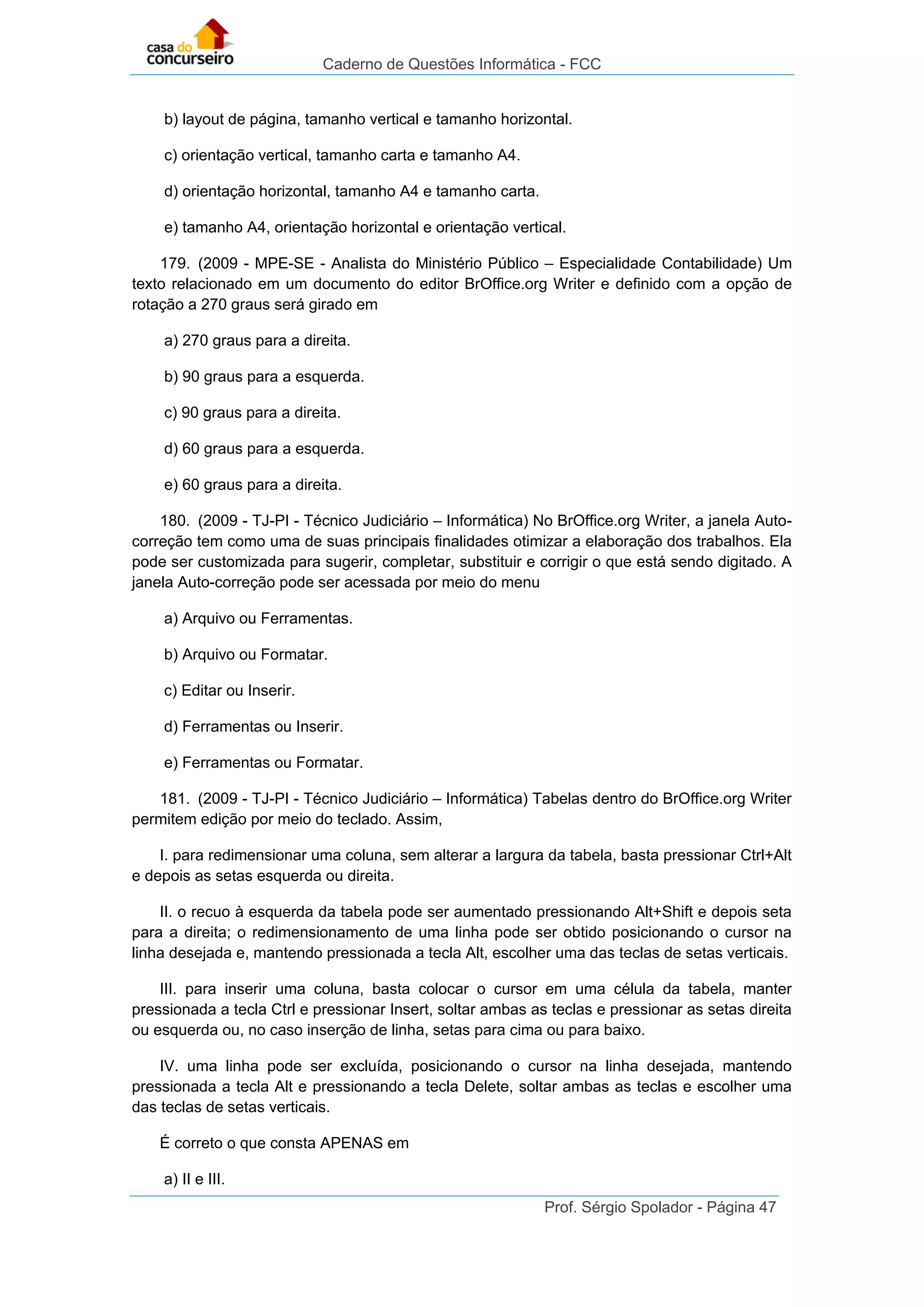 Caderno de Questões Informática - FCC
Prof. Sérgio Spolador - Página 47
b) layout de página, tamanho vertical e tamanho horizontal.
c) orientação vertical, tamanho carta e tamanho A4.
d) orientação horizontal, tamanho A4 e tamanho carta.
e) tamanho A4, orientação horizontal e orientação vertical.
179. (2009 - MPE-SE - Analista do Ministério Público – Especialidade Contabilidade) Um
texto relacionado em um documento do editor BrOffice.org Writer e definido com a opção de
rotação a 270 graus será girado em
a) 270 graus para a direita.
b) 90 graus para a esquerda.
c) 90 graus para a direita.
d) 60 graus para a esquerda.
e) 60 graus para a direita.
180. (2009 - TJ-PI - Técnico Judiciário – Informática) No BrOffice.org Writer, a janela Auto-
correção tem como uma de suas principais finalidades otimizar a elaboração dos trabalhos. Ela
pode ser customizada para sugerir, completar, substituir e corrigir o que está sendo digitado. A
janela Auto-correção pode ser acessada por meio do menu
a) Arquivo ou Ferramentas.
b) Arquivo ou Formatar.
c) Editar ou Inserir.
d) Ferramentas ou Inserir.
e) Ferramentas ou Formatar.
181. (2009 - TJ-PI - Técnico Judiciário – Informática) Tabelas dentro do BrOffice.org Writer
permitem edição por meio do teclado. Assim,
I. para redimensionar uma coluna, sem alterar a largura da tabela, basta pressionar Ctrl+Alt
e depois as setas esquerda ou direita.
II. o recuo à esquerda da tabela pode ser aumentado pressionando Alt+Shift e depois seta
para a direita; o redimensionamento de uma linha pode ser obtido posicionando o cursor na
linha desejada e, mantendo pressionada a tecla Alt, escolher uma das teclas de setas verticais.
III. para inserir uma coluna, basta colocar o cursor em uma célula da tabela, manter
pressionada a tecla Ctrl e pressionar Insert, soltar ambas as teclas e pressionar as setas direita
ou esquerda ou, no caso inserção de linha, setas para cima ou para baixo.
IV. uma linha pode ser excluída, posicionando o cursor na linha desejada, mantendo
pressionada a tecla Alt e pressionando a tecla Delete, soltar ambas as teclas e escolher uma
das teclas de setas verticais.
É correto o que consta APENAS em
a) II e III.
 
