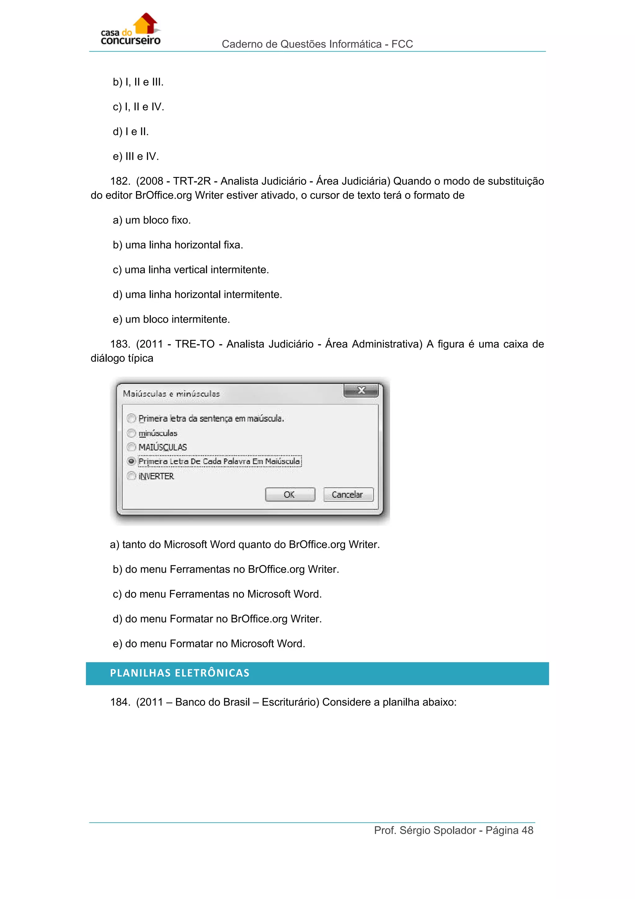 Caderno de Questões Informática - FCC
Prof. Sérgio Spolador - Página 48
b) I, II e III.
c) I, II e IV.
d) I e II.
e) III e IV.
182. (2008 - TRT-2R - Analista Judiciário - Área Judiciária) Quando o modo de substituição
do editor BrOffice.org Writer estiver ativado, o cursor de texto terá o formato de
a) um bloco fixo.
b) uma linha horizontal fixa.
c) uma linha vertical intermitente.
d) uma linha horizontal intermitente.
e) um bloco intermitente.
183. (2011 - TRE-TO - Analista Judiciário - Área Administrativa) A figura é uma caixa de
diálogo típica
a) tanto do Microsoft Word quanto do BrOffice.org Writer.
b) do menu Ferramentas no BrOffice.org Writer.
c) do menu Ferramentas no Microsoft Word.
d) do menu Formatar no BrOffice.org Writer.
e) do menu Formatar no Microsoft Word.
PLANILHAS ELETRÔNICAS
184. (2011 – Banco do Brasil – Escriturário) Considere a planilha abaixo:
 