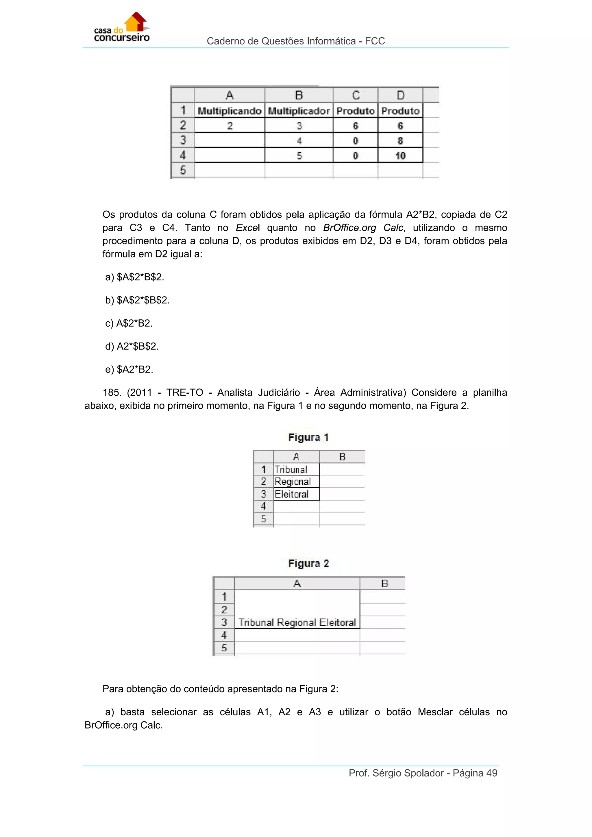 Caderno de Questões Informática - FCC
Prof. Sérgio Spolador - Página 49
Os produtos da coluna C foram obtidos pela aplicação da fórmula A2*B2, copiada de C2
para C3 e C4. Tanto no Excel quanto no BrOffice.org Calc, utilizando o mesmo
procedimento para a coluna D, os produtos exibidos em D2, D3 e D4, foram obtidos pela
fórmula em D2 igual a:
a) $A$2*B$2.
b) $A$2*$B$2.
c) A$2*B2.
d) A2*$B$2.
e) $A2*B2.
185. (2011 - TRE-TO - Analista Judiciário - Área Administrativa) Considere a planilha
abaixo, exibida no primeiro momento, na Figura 1 e no segundo momento, na Figura 2.
Para obtenção do conteúdo apresentado na Figura 2:
a) basta selecionar as células A1, A2 e A3 e utilizar o botão Mesclar células no
BrOffice.org Calc.
 