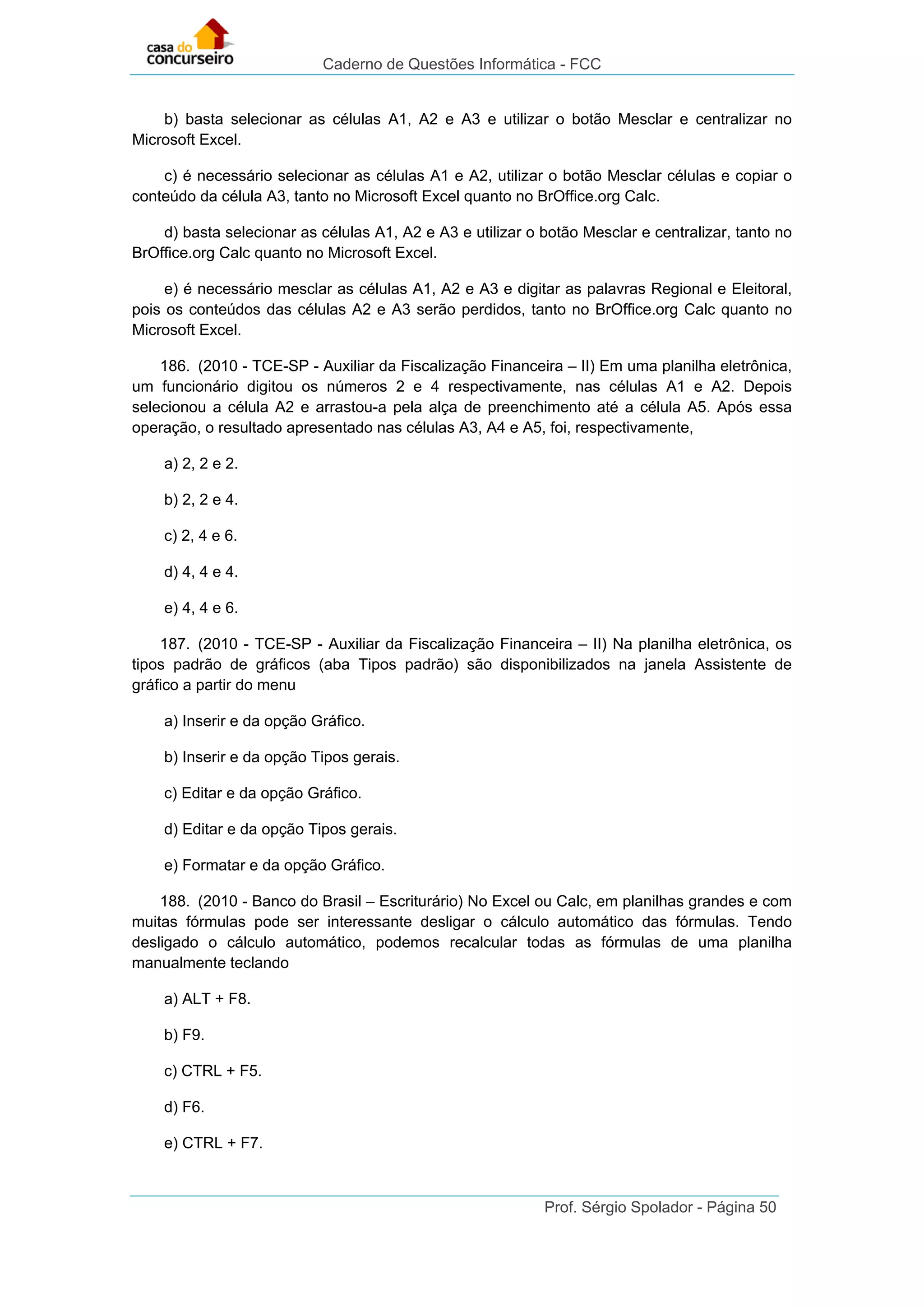 Caderno de Questões Informática - FCC
Prof. Sérgio Spolador - Página 50
b) basta selecionar as células A1, A2 e A3 e utilizar o botão Mesclar e centralizar no
Microsoft Excel.
c) é necessário selecionar as células A1 e A2, utilizar o botão Mesclar células e copiar o
conteúdo da célula A3, tanto no Microsoft Excel quanto no BrOffice.org Calc.
d) basta selecionar as células A1, A2 e A3 e utilizar o botão Mesclar e centralizar, tanto no
BrOffice.org Calc quanto no Microsoft Excel.
e) é necessário mesclar as células A1, A2 e A3 e digitar as palavras Regional e Eleitoral,
pois os conteúdos das células A2 e A3 serão perdidos, tanto no BrOffice.org Calc quanto no
Microsoft Excel.
186. (2010 - TCE-SP - Auxiliar da Fiscalização Financeira – II) Em uma planilha eletrônica,
um funcionário digitou os números 2 e 4 respectivamente, nas células A1 e A2. Depois
selecionou a célula A2 e arrastou-a pela alça de preenchimento até a célula A5. Após essa
operação, o resultado apresentado nas células A3, A4 e A5, foi, respectivamente,
a) 2, 2 e 2.
b) 2, 2 e 4.
c) 2, 4 e 6.
d) 4, 4 e 4.
e) 4, 4 e 6.
187. (2010 - TCE-SP - Auxiliar da Fiscalização Financeira – II) Na planilha eletrônica, os
tipos padrão de gráficos (aba Tipos padrão) são disponibilizados na janela Assistente de
gráfico a partir do menu
a) Inserir e da opção Gráfico.
b) Inserir e da opção Tipos gerais.
c) Editar e da opção Gráfico.
d) Editar e da opção Tipos gerais.
e) Formatar e da opção Gráfico.
188. (2010 - Banco do Brasil – Escriturário) No Excel ou Calc, em planilhas grandes e com
muitas fórmulas pode ser interessante desligar o cálculo automático das fórmulas. Tendo
desligado o cálculo automático, podemos recalcular todas as fórmulas de uma planilha
manualmente teclando
a) ALT + F8.
b) F9.
c) CTRL + F5.
d) F6.
e) CTRL + F7.
 