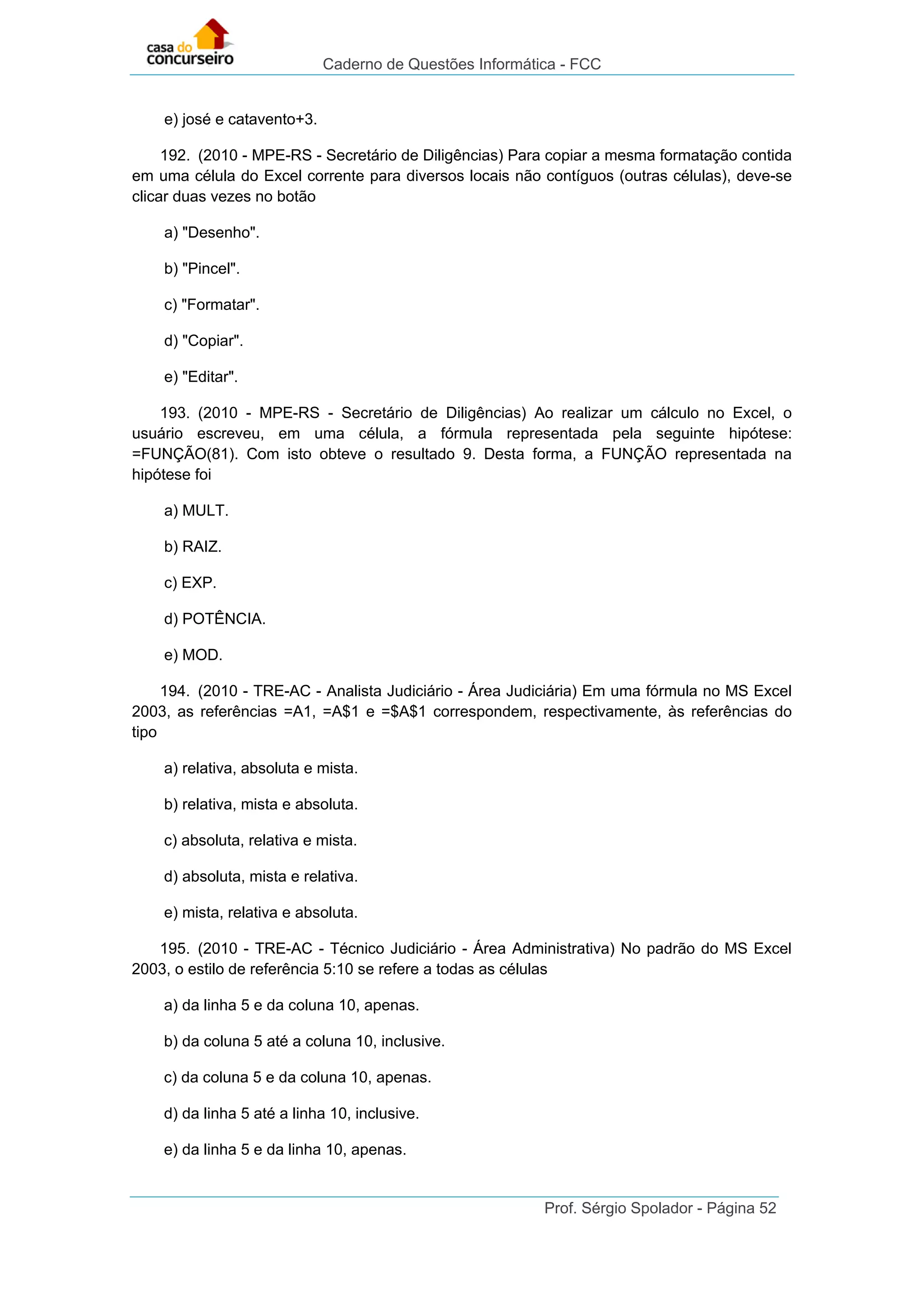 Caderno de Questões Informática - FCC
Prof. Sérgio Spolador - Página 52
e) josé e catavento+3.
192. (2010 - MPE-RS - Secretário de Diligências) Para copiar a mesma formatação contida
em uma célula do Excel corrente para diversos locais não contíguos (outras células), deve-se
clicar duas vezes no botão
a) "Desenho".
b) "Pincel".
c) "Formatar".
d) "Copiar".
e) "Editar".
193. (2010 - MPE-RS - Secretário de Diligências) Ao realizar um cálculo no Excel, o
usuário escreveu, em uma célula, a fórmula representada pela seguinte hipótese:
=FUNÇÃO(81). Com isto obteve o resultado 9. Desta forma, a FUNÇÃO representada na
hipótese foi
a) MULT.
b) RAIZ.
c) EXP.
d) POTÊNCIA.
e) MOD.
194. (2010 - TRE-AC - Analista Judiciário - Área Judiciária) Em uma fórmula no MS Excel
2003, as referências =A1, =A$1 e =$A$1 correspondem, respectivamente, às referências do
tipo
a) relativa, absoluta e mista.
b) relativa, mista e absoluta.
c) absoluta, relativa e mista.
d) absoluta, mista e relativa.
e) mista, relativa e absoluta.
195. (2010 - TRE-AC - Técnico Judiciário - Área Administrativa) No padrão do MS Excel
2003, o estilo de referência 5:10 se refere a todas as células
a) da linha 5 e da coluna 10, apenas.
b) da coluna 5 até a coluna 10, inclusive.
c) da coluna 5 e da coluna 10, apenas.
d) da linha 5 até a linha 10, inclusive.
e) da linha 5 e da linha 10, apenas.
 