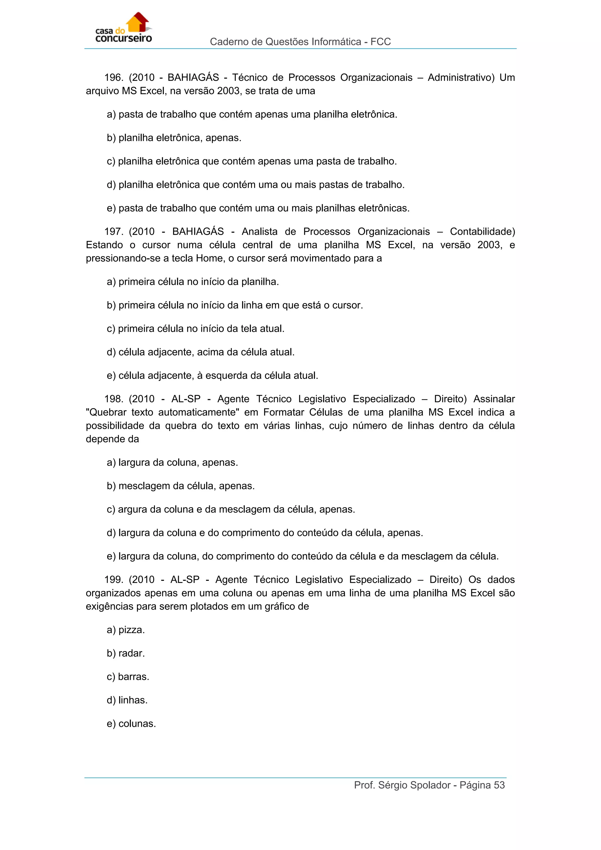 Caderno de Questões Informática - FCC
Prof. Sérgio Spolador - Página 53
196. (2010 - BAHIAGÁS - Técnico de Processos Organizacionais – Administrativo) Um
arquivo MS Excel, na versão 2003, se trata de uma
a) pasta de trabalho que contém apenas uma planilha eletrônica.
b) planilha eletrônica, apenas.
c) planilha eletrônica que contém apenas uma pasta de trabalho.
d) planilha eletrônica que contém uma ou mais pastas de trabalho.
e) pasta de trabalho que contém uma ou mais planilhas eletrônicas.
197. (2010 - BAHIAGÁS - Analista de Processos Organizacionais – Contabilidade)
Estando o cursor numa célula central de uma planilha MS Excel, na versão 2003, e
pressionando-se a tecla Home, o cursor será movimentado para a
a) primeira célula no início da planilha.
b) primeira célula no início da linha em que está o cursor.
c) primeira célula no início da tela atual.
d) célula adjacente, acima da célula atual.
e) célula adjacente, à esquerda da célula atual.
198. (2010 - AL-SP - Agente Técnico Legislativo Especializado – Direito) Assinalar
"Quebrar texto automaticamente" em Formatar Células de uma planilha MS Excel indica a
possibilidade da quebra do texto em várias linhas, cujo número de linhas dentro da célula
depende da
a) largura da coluna, apenas.
b) mesclagem da célula, apenas.
c) argura da coluna e da mesclagem da célula, apenas.
d) largura da coluna e do comprimento do conteúdo da célula, apenas.
e) largura da coluna, do comprimento do conteúdo da célula e da mesclagem da célula.
199. (2010 - AL-SP - Agente Técnico Legislativo Especializado – Direito) Os dados
organizados apenas em uma coluna ou apenas em uma linha de uma planilha MS Excel são
exigências para serem plotados em um gráfico de
a) pizza.
b) radar.
c) barras.
d) linhas.
e) colunas.
 