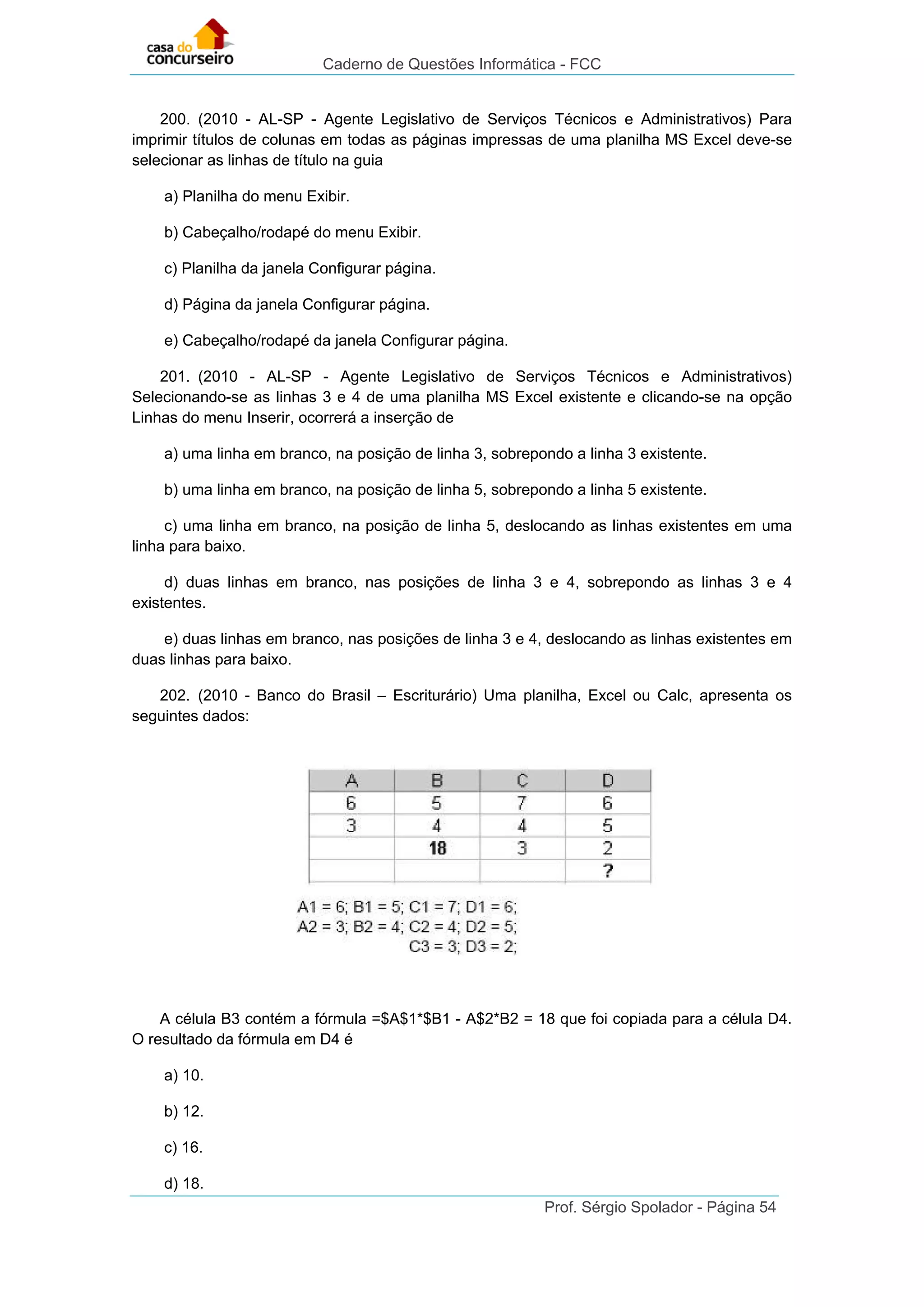 Caderno de Questões Informática - FCC
Prof. Sérgio Spolador - Página 54
200. (2010 - AL-SP - Agente Legislativo de Serviços Técnicos e Administrativos) Para
imprimir títulos de colunas em todas as páginas impressas de uma planilha MS Excel deve-se
selecionar as linhas de título na guia
a) Planilha do menu Exibir.
b) Cabeçalho/rodapé do menu Exibir.
c) Planilha da janela Configurar página.
d) Página da janela Configurar página.
e) Cabeçalho/rodapé da janela Configurar página.
201. (2010 - AL-SP - Agente Legislativo de Serviços Técnicos e Administrativos)
Selecionando-se as linhas 3 e 4 de uma planilha MS Excel existente e clicando-se na opção
Linhas do menu Inserir, ocorrerá a inserção de
a) uma linha em branco, na posição de linha 3, sobrepondo a linha 3 existente.
b) uma linha em branco, na posição de linha 5, sobrepondo a linha 5 existente.
c) uma linha em branco, na posição de linha 5, deslocando as linhas existentes em uma
linha para baixo.
d) duas linhas em branco, nas posições de linha 3 e 4, sobrepondo as linhas 3 e 4
existentes.
e) duas linhas em branco, nas posições de linha 3 e 4, deslocando as linhas existentes em
duas linhas para baixo.
202. (2010 - Banco do Brasil – Escriturário) Uma planilha, Excel ou Calc, apresenta os
seguintes dados:
A célula B3 contém a fórmula =$A$1*$B1 - A$2*B2 = 18 que foi copiada para a célula D4.
O resultado da fórmula em D4 é
a) 10.
b) 12.
c) 16.
d) 18.
 