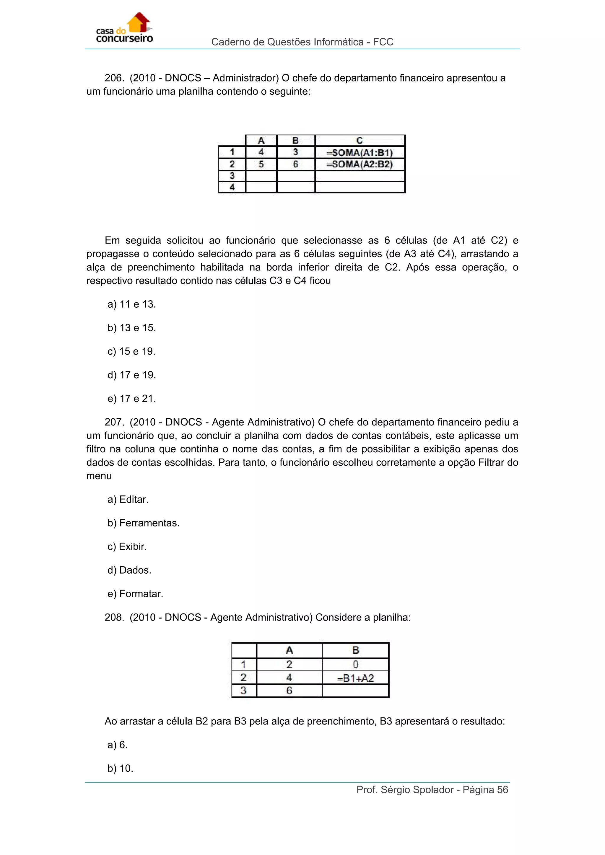 Caderno de Questões Informática - FCC
Prof. Sérgio Spolador - Página 56
206. (2010 - DNOCS – Administrador) O chefe do departamento financeiro apresentou a
um funcionário uma planilha contendo o seguinte:
Em seguida solicitou ao funcionário que selecionasse as 6 células (de A1 até C2) e
propagasse o conteúdo selecionado para as 6 células seguintes (de A3 até C4), arrastando a
alça de preenchimento habilitada na borda inferior direita de C2. Após essa operação, o
respectivo resultado contido nas células C3 e C4 ficou
a) 11 e 13.
b) 13 e 15.
c) 15 e 19.
d) 17 e 19.
e) 17 e 21.
207. (2010 - DNOCS - Agente Administrativo) O chefe do departamento financeiro pediu a
um funcionário que, ao concluir a planilha com dados de contas contábeis, este aplicasse um
filtro na coluna que continha o nome das contas, a fim de possibilitar a exibição apenas dos
dados de contas escolhidas. Para tanto, o funcionário escolheu corretamente a opção Filtrar do
menu
a) Editar.
b) Ferramentas.
c) Exibir.
d) Dados.
e) Formatar.
208. (2010 - DNOCS - Agente Administrativo) Considere a planilha:
Ao arrastar a célula B2 para B3 pela alça de preenchimento, B3 apresentará o resultado:
a) 6.
b) 10.
 