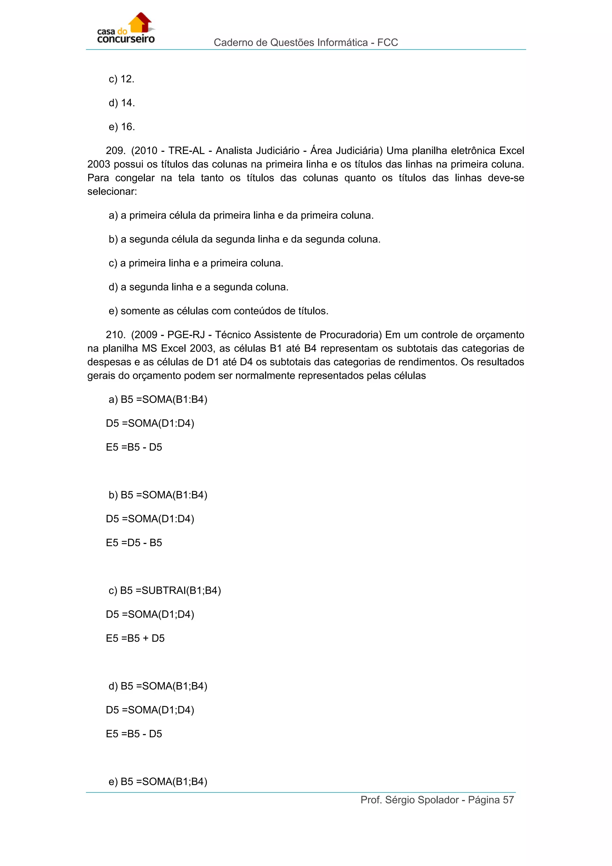 Caderno de Questões Informática - FCC
Prof. Sérgio Spolador - Página 57
c) 12.
d) 14.
e) 16.
209. (2010 - TRE-AL - Analista Judiciário - Área Judiciária) Uma planilha eletrônica Excel
2003 possui os títulos das colunas na primeira linha e os títulos das linhas na primeira coluna.
Para congelar na tela tanto os títulos das colunas quanto os títulos das linhas deve-se
selecionar:
a) a primeira célula da primeira linha e da primeira coluna.
b) a segunda célula da segunda linha e da segunda coluna.
c) a primeira linha e a primeira coluna.
d) a segunda linha e a segunda coluna.
e) somente as células com conteúdos de títulos.
210. (2009 - PGE-RJ - Técnico Assistente de Procuradoria) Em um controle de orçamento
na planilha MS Excel 2003, as células B1 até B4 representam os subtotais das categorias de
despesas e as células de D1 até D4 os subtotais das categorias de rendimentos. Os resultados
gerais do orçamento podem ser normalmente representados pelas células
a) B5 =SOMA(B1:B4)
D5 =SOMA(D1:D4)
E5 =B5 - D5
b) B5 =SOMA(B1:B4)
D5 =SOMA(D1:D4)
E5 =D5 - B5
c) B5 =SUBTRAI(B1;B4)
D5 =SOMA(D1;D4)
E5 =B5 + D5
d) B5 =SOMA(B1;B4)
D5 =SOMA(D1;D4)
E5 =B5 - D5
e) B5 =SOMA(B1;B4)
 