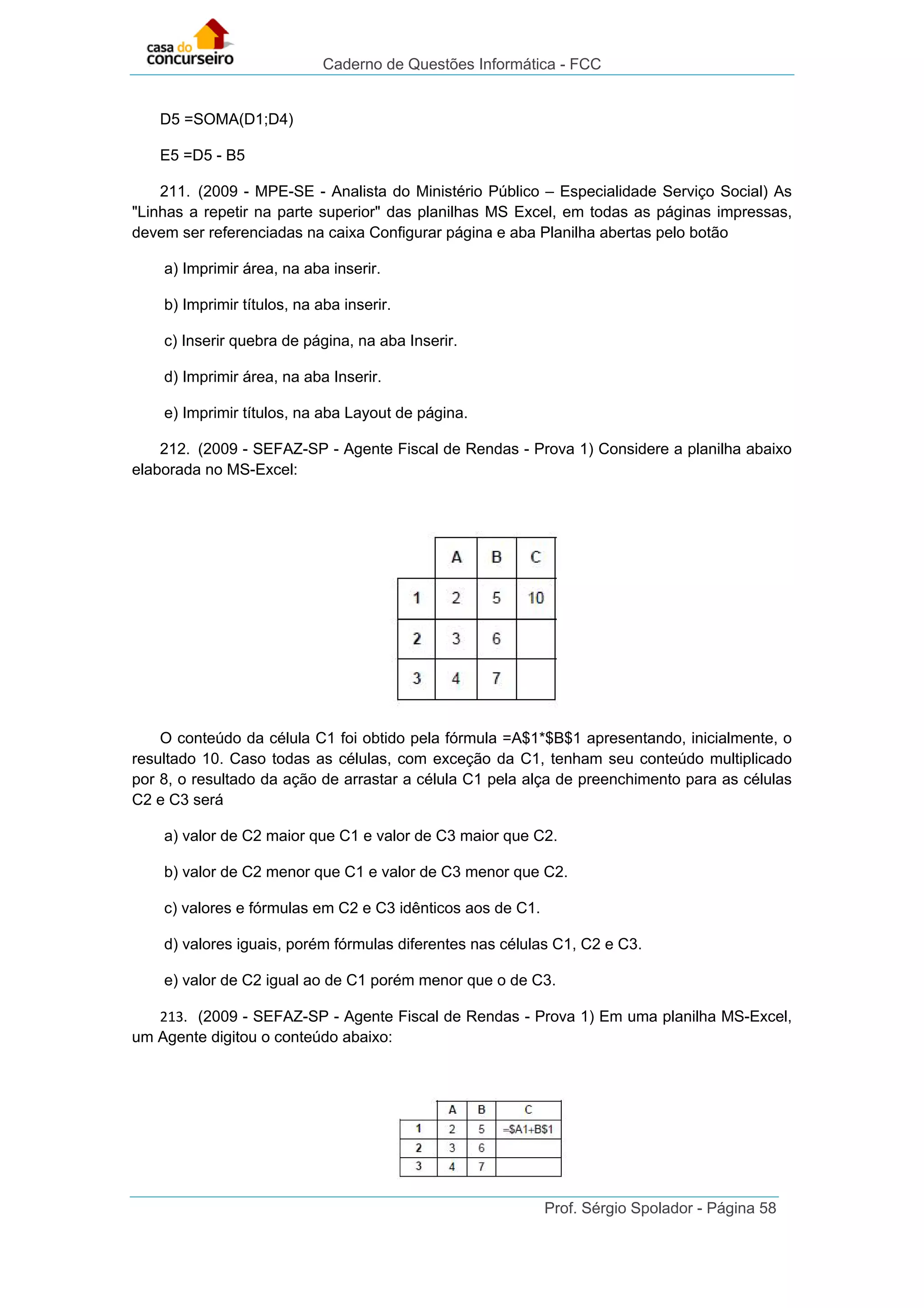 Caderno de Questões Informática - FCC
Prof. Sérgio Spolador - Página 58
D5 =SOMA(D1;D4)
E5 =D5 - B5
211. (2009 - MPE-SE - Analista do Ministério Público – Especialidade Serviço Social) As
"Linhas a repetir na parte superior" das planilhas MS Excel, em todas as páginas impressas,
devem ser referenciadas na caixa Configurar página e aba Planilha abertas pelo botão
a) Imprimir área, na aba inserir.
b) Imprimir títulos, na aba inserir.
c) Inserir quebra de página, na aba Inserir.
d) Imprimir área, na aba Inserir.
e) Imprimir títulos, na aba Layout de página.
212. (2009 - SEFAZ-SP - Agente Fiscal de Rendas - Prova 1) Considere a planilha abaixo
elaborada no MS-Excel:
O conteúdo da célula C1 foi obtido pela fórmula =A$1*$B$1 apresentando, inicialmente, o
resultado 10. Caso todas as células, com exceção da C1, tenham seu conteúdo multiplicado
por 8, o resultado da ação de arrastar a célula C1 pela alça de preenchimento para as células
C2 e C3 será
a) valor de C2 maior que C1 e valor de C3 maior que C2.
b) valor de C2 menor que C1 e valor de C3 menor que C2.
c) valores e fórmulas em C2 e C3 idênticos aos de C1.
d) valores iguais, porém fórmulas diferentes nas células C1, C2 e C3.
e) valor de C2 igual ao de C1 porém menor que o de C3.
213. (2009 - SEFAZ-SP - Agente Fiscal de Rendas - Prova 1) Em uma planilha MS-Excel,
um Agente digitou o conteúdo abaixo:
 