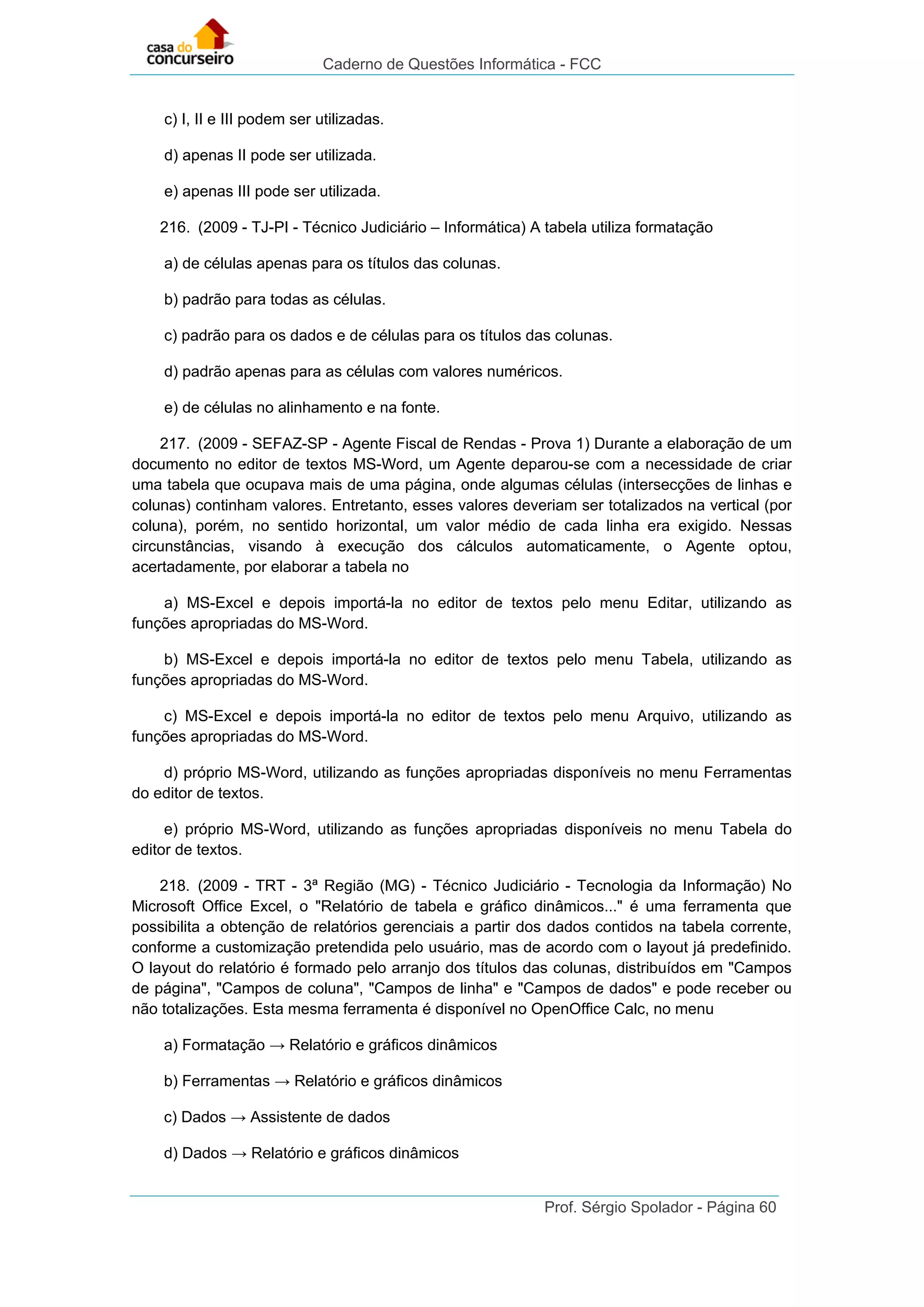 Caderno de Questões Informática - FCC
Prof. Sérgio Spolador - Página 60
c) I, II e III podem ser utilizadas.
d) apenas II pode ser utilizada.
e) apenas III pode ser utilizada.
216. (2009 - TJ-PI - Técnico Judiciário – Informática) A tabela utiliza formatação
a) de células apenas para os títulos das colunas.
b) padrão para todas as células.
c) padrão para os dados e de células para os títulos das colunas.
d) padrão apenas para as células com valores numéricos.
e) de células no alinhamento e na fonte.
217. (2009 - SEFAZ-SP - Agente Fiscal de Rendas - Prova 1) Durante a elaboração de um
documento no editor de textos MS-Word, um Agente deparou-se com a necessidade de criar
uma tabela que ocupava mais de uma página, onde algumas células (intersecções de linhas e
colunas) continham valores. Entretanto, esses valores deveriam ser totalizados na vertical (por
coluna), porém, no sentido horizontal, um valor médio de cada linha era exigido. Nessas
circunstâncias, visando à execução dos cálculos automaticamente, o Agente optou,
acertadamente, por elaborar a tabela no
a) MS-Excel e depois importá-la no editor de textos pelo menu Editar, utilizando as
funções apropriadas do MS-Word.
b) MS-Excel e depois importá-la no editor de textos pelo menu Tabela, utilizando as
funções apropriadas do MS-Word.
c) MS-Excel e depois importá-la no editor de textos pelo menu Arquivo, utilizando as
funções apropriadas do MS-Word.
d) próprio MS-Word, utilizando as funções apropriadas disponíveis no menu Ferramentas
do editor de textos.
e) próprio MS-Word, utilizando as funções apropriadas disponíveis no menu Tabela do
editor de textos.
218. (2009 - TRT - 3ª Região (MG) - Técnico Judiciário - Tecnologia da Informação) No
Microsoft Office Excel, o "Relatório de tabela e gráfico dinâmicos..." é uma ferramenta que
possibilita a obtenção de relatórios gerenciais a partir dos dados contidos na tabela corrente,
conforme a customização pretendida pelo usuário, mas de acordo com o layout já predefinido.
O layout do relatório é formado pelo arranjo dos títulos das colunas, distribuídos em "Campos
de página", "Campos de coluna", "Campos de linha" e "Campos de dados" e pode receber ou
não totalizações. Esta mesma ferramenta é disponível no OpenOffice Calc, no menu
a) Formatação → Relatório e gráficos dinâmicos
b) Ferramentas → Relatório e gráficos dinâmicos
c) Dados → Assistente de dados
d) Dados → Relatório e gráficos dinâmicos
 