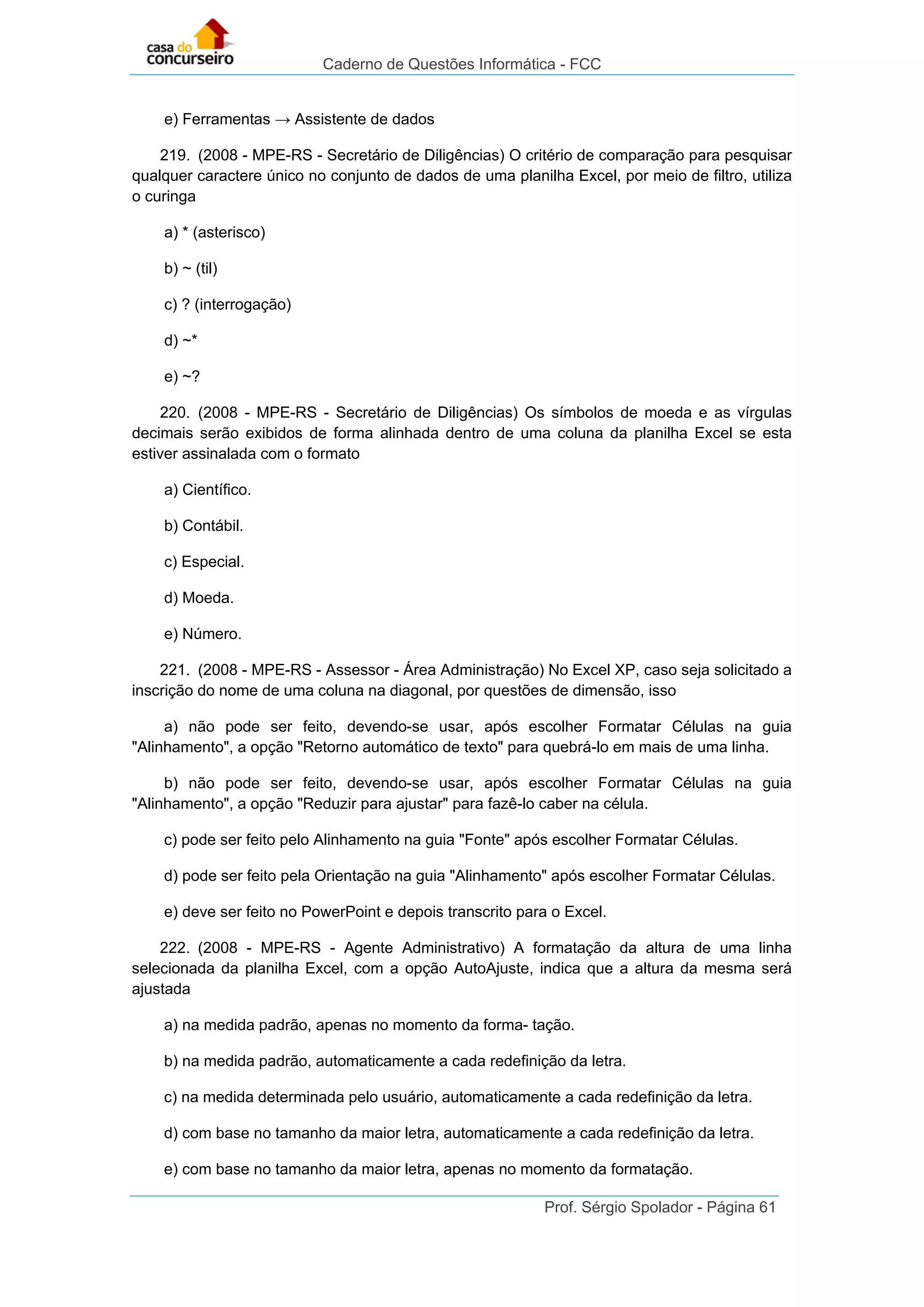 Caderno de Questões Informática - FCC
Prof. Sérgio Spolador - Página 61
e) Ferramentas → Assistente de dados
219. (2008 - MPE-RS - Secretário de Diligências) O critério de comparação para pesquisar
qualquer caractere único no conjunto de dados de uma planilha Excel, por meio de filtro, utiliza
o curinga
a) * (asterisco)
b) ~ (til)
c) ? (interrogação)
d) ~*
e) ~?
220. (2008 - MPE-RS - Secretário de Diligências) Os símbolos de moeda e as vírgulas
decimais serão exibidos de forma alinhada dentro de uma coluna da planilha Excel se esta
estiver assinalada com o formato
a) Científico.
b) Contábil.
c) Especial.
d) Moeda.
e) Número.
221. (2008 - MPE-RS - Assessor - Área Administração) No Excel XP, caso seja solicitado a
inscrição do nome de uma coluna na diagonal, por questões de dimensão, isso
a) não pode ser feito, devendo-se usar, após escolher Formatar Células na guia
"Alinhamento", a opção "Retorno automático de texto" para quebrá-lo em mais de uma linha.
b) não pode ser feito, devendo-se usar, após escolher Formatar Células na guia
"Alinhamento", a opção "Reduzir para ajustar" para fazê-lo caber na célula.
c) pode ser feito pelo Alinhamento na guia "Fonte" após escolher Formatar Células.
d) pode ser feito pela Orientação na guia "Alinhamento" após escolher Formatar Células.
e) deve ser feito no PowerPoint e depois transcrito para o Excel.
222. (2008 - MPE-RS - Agente Administrativo) A formatação da altura de uma linha
selecionada da planilha Excel, com a opção AutoAjuste, indica que a altura da mesma será
ajustada
a) na medida padrão, apenas no momento da forma- tação.
b) na medida padrão, automaticamente a cada redefinição da letra.
c) na medida determinada pelo usuário, automaticamente a cada redefinição da letra.
d) com base no tamanho da maior letra, automaticamente a cada redefinição da letra.
e) com base no tamanho da maior letra, apenas no momento da formatação.
 