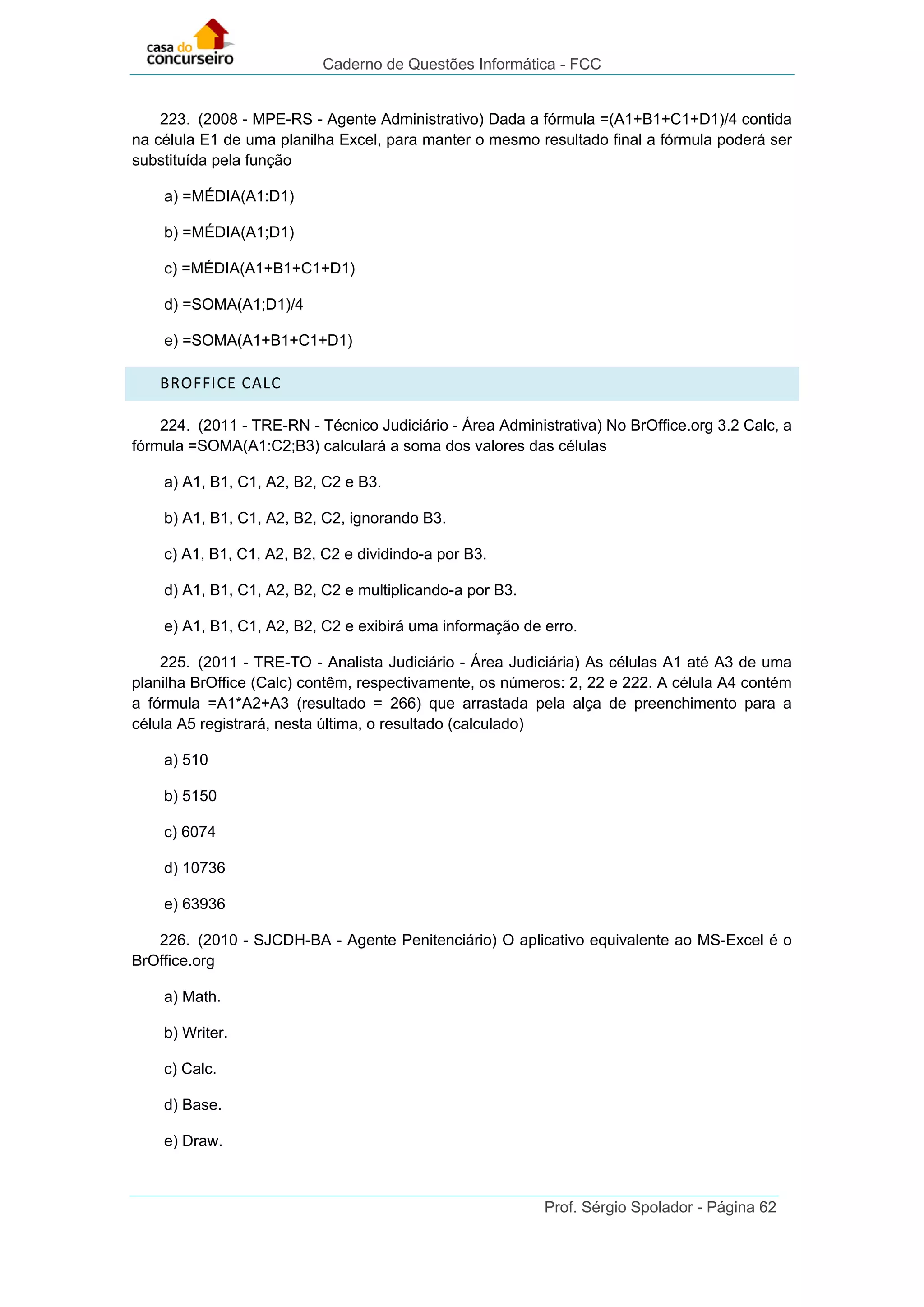Caderno de Questões Informática - FCC
Prof. Sérgio Spolador - Página 62
223. (2008 - MPE-RS - Agente Administrativo) Dada a fórmula =(A1+B1+C1+D1)/4 contida
na célula E1 de uma planilha Excel, para manter o mesmo resultado final a fórmula poderá ser
substituída pela função
a) =MÉDIA(A1:D1)
b) =MÉDIA(A1;D1)
c) =MÉDIA(A1+B1+C1+D1)
d) =SOMA(A1;D1)/4
e) =SOMA(A1+B1+C1+D1)
BROFFICE CALC
224. (2011 - TRE-RN - Técnico Judiciário - Área Administrativa) No BrOffice.org 3.2 Calc, a
fórmula =SOMA(A1:C2;B3) calculará a soma dos valores das células
a) A1, B1, C1, A2, B2, C2 e B3.
b) A1, B1, C1, A2, B2, C2, ignorando B3.
c) A1, B1, C1, A2, B2, C2 e dividindo-a por B3.
d) A1, B1, C1, A2, B2, C2 e multiplicando-a por B3.
e) A1, B1, C1, A2, B2, C2 e exibirá uma informação de erro.
225. (2011 - TRE-TO - Analista Judiciário - Área Judiciária) As células A1 até A3 de uma
planilha BrOffice (Calc) contêm, respectivamente, os números: 2, 22 e 222. A célula A4 contém
a fórmula =A1*A2+A3 (resultado = 266) que arrastada pela alça de preenchimento para a
célula A5 registrará, nesta última, o resultado (calculado)
a) 510
b) 5150
c) 6074
d) 10736
e) 63936
226. (2010 - SJCDH-BA - Agente Penitenciário) O aplicativo equivalente ao MS-Excel é o
BrOffice.org
a) Math.
b) Writer.
c) Calc.
d) Base.
e) Draw.
 