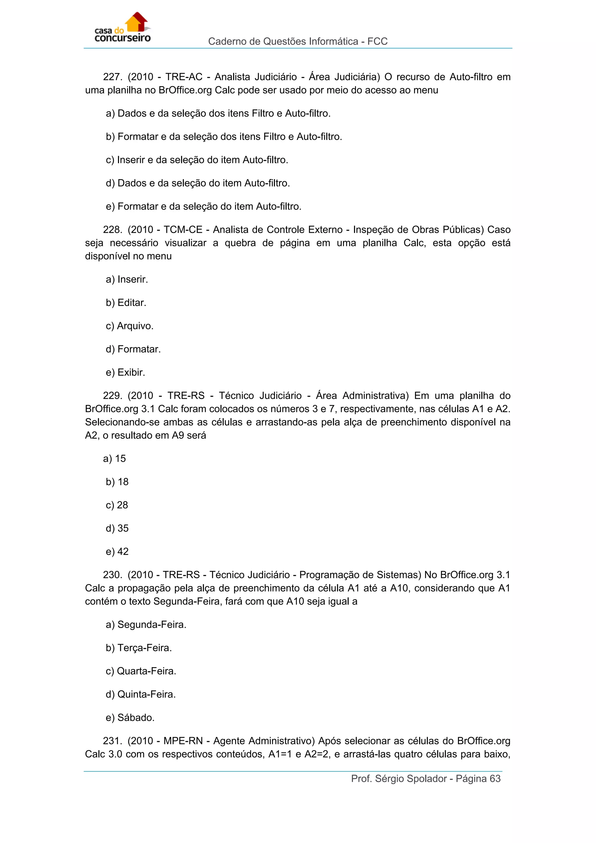 Caderno de Questões Informática - FCC
Prof. Sérgio Spolador - Página 63
227. (2010 - TRE-AC - Analista Judiciário - Área Judiciária) O recurso de Auto-filtro em
uma planilha no BrOffice.org Calc pode ser usado por meio do acesso ao menu
a) Dados e da seleção dos itens Filtro e Auto-filtro.
b) Formatar e da seleção dos itens Filtro e Auto-filtro.
c) Inserir e da seleção do item Auto-filtro.
d) Dados e da seleção do item Auto-filtro.
e) Formatar e da seleção do item Auto-filtro.
228. (2010 - TCM-CE - Analista de Controle Externo - Inspeção de Obras Públicas) Caso
seja necessário visualizar a quebra de página em uma planilha Calc, esta opção está
disponível no menu
a) Inserir.
b) Editar.
c) Arquivo.
d) Formatar.
e) Exibir.
229. (2010 - TRE-RS - Técnico Judiciário - Área Administrativa) Em uma planilha do
BrOffice.org 3.1 Calc foram colocados os números 3 e 7, respectivamente, nas células A1 e A2.
Selecionando-se ambas as células e arrastando-as pela alça de preenchimento disponível na
A2, o resultado em A9 será
a) 15
b) 18
c) 28
d) 35
e) 42
230. (2010 - TRE-RS - Técnico Judiciário - Programação de Sistemas) No BrOffice.org 3.1
Calc a propagação pela alça de preenchimento da célula A1 até a A10, considerando que A1
contém o texto Segunda-Feira, fará com que A10 seja igual a
a) Segunda-Feira.
b) Terça-Feira.
c) Quarta-Feira.
d) Quinta-Feira.
e) Sábado.
231. (2010 - MPE-RN - Agente Administrativo) Após selecionar as células do BrOffice.org
Calc 3.0 com os respectivos conteúdos, A1=1 e A2=2, e arrastá-las quatro células para baixo,
 