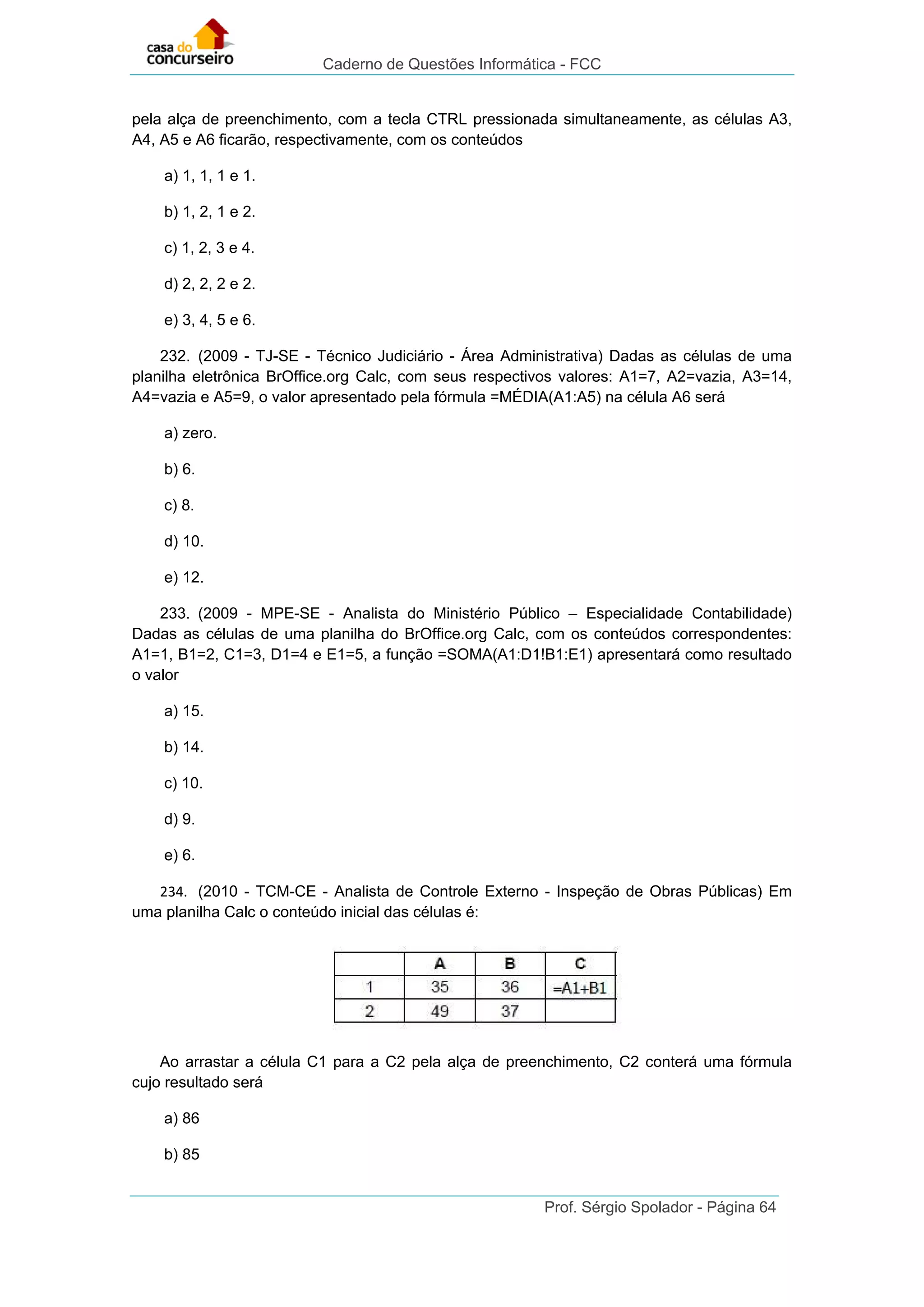 Caderno de Questões Informática - FCC
Prof. Sérgio Spolador - Página 64
pela alça de preenchimento, com a tecla CTRL pressionada simultaneamente, as células A3,
A4, A5 e A6 ficarão, respectivamente, com os conteúdos
a) 1, 1, 1 e 1.
b) 1, 2, 1 e 2.
c) 1, 2, 3 e 4.
d) 2, 2, 2 e 2.
e) 3, 4, 5 e 6.
232. (2009 - TJ-SE - Técnico Judiciário - Área Administrativa) Dadas as células de uma
planilha eletrônica BrOffice.org Calc, com seus respectivos valores: A1=7, A2=vazia, A3=14,
A4=vazia e A5=9, o valor apresentado pela fórmula =MÉDIA(A1:A5) na célula A6 será
a) zero.
b) 6.
c) 8.
d) 10.
e) 12.
233. (2009 - MPE-SE - Analista do Ministério Público – Especialidade Contabilidade)
Dadas as células de uma planilha do BrOffice.org Calc, com os conteúdos correspondentes:
A1=1, B1=2, C1=3, D1=4 e E1=5, a função =SOMA(A1:D1!B1:E1) apresentará como resultado
o valor
a) 15.
b) 14.
c) 10.
d) 9.
e) 6.
234. (2010 - TCM-CE - Analista de Controle Externo - Inspeção de Obras Públicas) Em
uma planilha Calc o conteúdo inicial das células é:
Ao arrastar a célula C1 para a C2 pela alça de preenchimento, C2 conterá uma fórmula
cujo resultado será
a) 86
b) 85
 