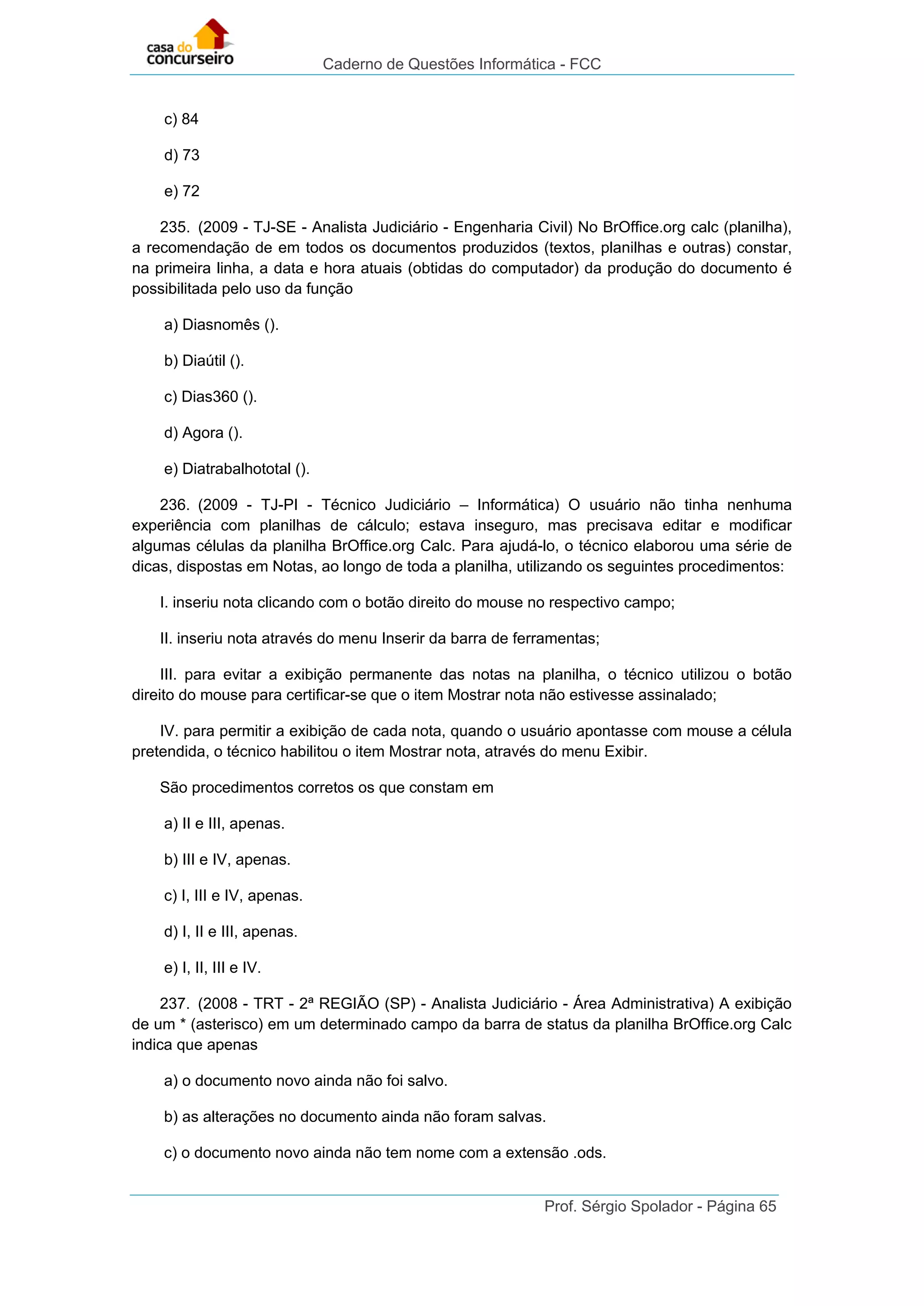 Caderno de Questões Informática - FCC
Prof. Sérgio Spolador - Página 65
c) 84
d) 73
e) 72
235. (2009 - TJ-SE - Analista Judiciário - Engenharia Civil) No BrOffice.org calc (planilha),
a recomendação de em todos os documentos produzidos (textos, planilhas e outras) constar,
na primeira linha, a data e hora atuais (obtidas do computador) da produção do documento é
possibilitada pelo uso da função
a) Diasnomês ().
b) Diaútil ().
c) Dias360 ().
d) Agora ().
e) Diatrabalhototal ().
236. (2009 - TJ-PI - Técnico Judiciário – Informática) O usuário não tinha nenhuma
experiência com planilhas de cálculo; estava inseguro, mas precisava editar e modificar
algumas células da planilha BrOffice.org Calc. Para ajudá-lo, o técnico elaborou uma série de
dicas, dispostas em Notas, ao longo de toda a planilha, utilizando os seguintes procedimentos:
I. inseriu nota clicando com o botão direito do mouse no respectivo campo;
II. inseriu nota através do menu Inserir da barra de ferramentas;
III. para evitar a exibição permanente das notas na planilha, o técnico utilizou o botão
direito do mouse para certificar-se que o item Mostrar nota não estivesse assinalado;
IV. para permitir a exibição de cada nota, quando o usuário apontasse com mouse a célula
pretendida, o técnico habilitou o item Mostrar nota, através do menu Exibir.
São procedimentos corretos os que constam em
a) II e III, apenas.
b) III e IV, apenas.
c) I, III e IV, apenas.
d) I, II e III, apenas.
e) I, II, III e IV.
237. (2008 - TRT - 2ª REGIÃO (SP) - Analista Judiciário - Área Administrativa) A exibição
de um * (asterisco) em um determinado campo da barra de status da planilha BrOffice.org Calc
indica que apenas
a) o documento novo ainda não foi salvo.
b) as alterações no documento ainda não foram salvas.
c) o documento novo ainda não tem nome com a extensão .ods.
 