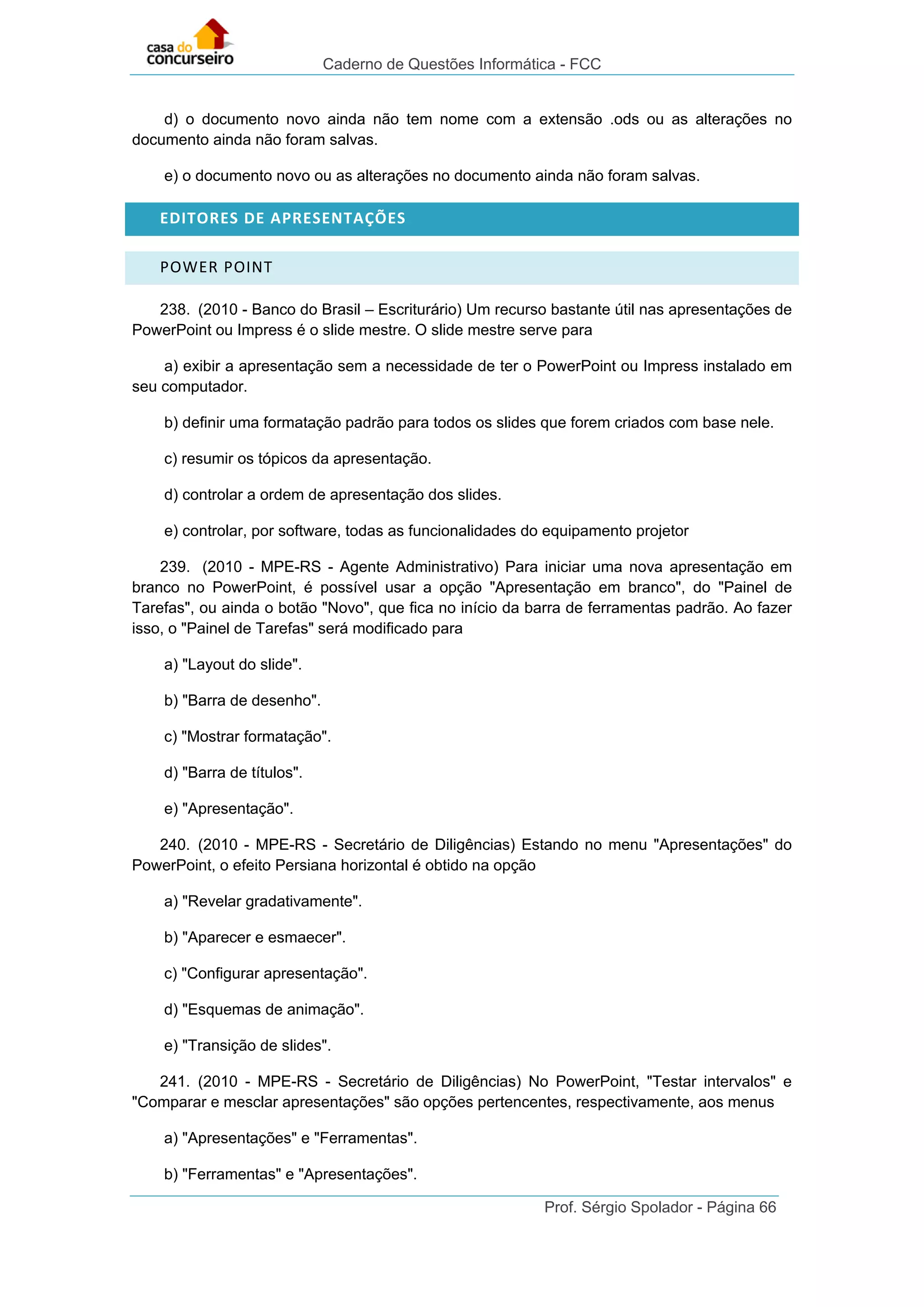 Caderno de Questões Informática - FCC
Prof. Sérgio Spolador - Página 66
d) o documento novo ainda não tem nome com a extensão .ods ou as alterações no
documento ainda não foram salvas.
e) o documento novo ou as alterações no documento ainda não foram salvas.
EDITORES DE APRESENTAÇÕES
POWER POINT
238. (2010 - Banco do Brasil – Escriturário) Um recurso bastante útil nas apresentações de
PowerPoint ou Impress é o slide mestre. O slide mestre serve para
a) exibir a apresentação sem a necessidade de ter o PowerPoint ou Impress instalado em
seu computador.
b) definir uma formatação padrão para todos os slides que forem criados com base nele.
c) resumir os tópicos da apresentação.
d) controlar a ordem de apresentação dos slides.
e) controlar, por software, todas as funcionalidades do equipamento projetor
239. (2010 - MPE-RS - Agente Administrativo) Para iniciar uma nova apresentação em
branco no PowerPoint, é possível usar a opção "Apresentação em branco", do "Painel de
Tarefas", ou ainda o botão "Novo", que fica no início da barra de ferramentas padrão. Ao fazer
isso, o "Painel de Tarefas" será modificado para
a) "Layout do slide".
b) "Barra de desenho".
c) "Mostrar formatação".
d) "Barra de títulos".
e) "Apresentação".
240. (2010 - MPE-RS - Secretário de Diligências) Estando no menu "Apresentações" do
PowerPoint, o efeito Persiana horizontal é obtido na opção
a) "Revelar gradativamente".
b) "Aparecer e esmaecer".
c) "Configurar apresentação".
d) "Esquemas de animação".
e) "Transição de slides".
241. (2010 - MPE-RS - Secretário de Diligências) No PowerPoint, "Testar intervalos" e
"Comparar e mesclar apresentações" são opções pertencentes, respectivamente, aos menus
a) "Apresentações" e "Ferramentas".
b) "Ferramentas" e "Apresentações".
 
