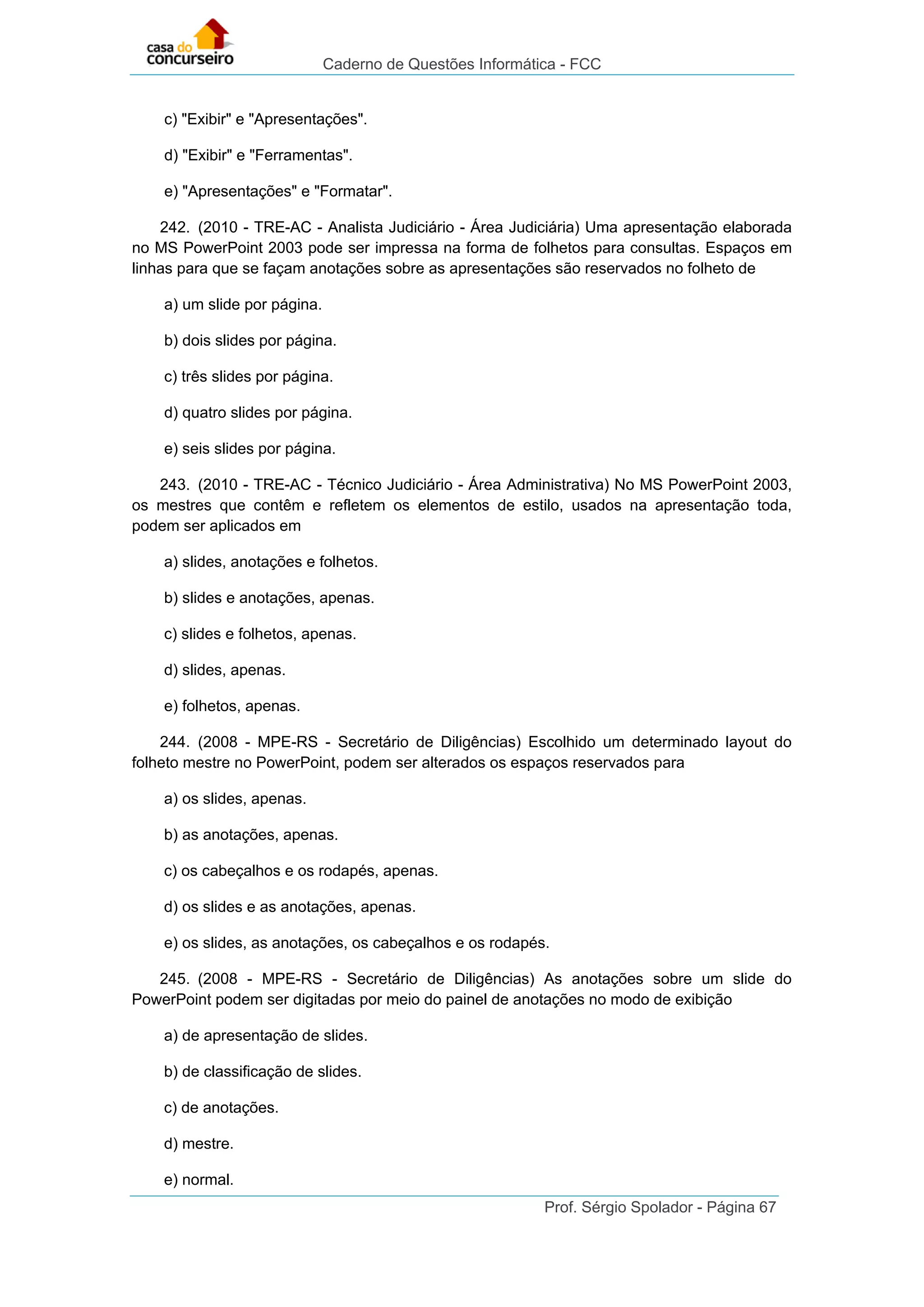 Caderno de Questões Informática - FCC
Prof. Sérgio Spolador - Página 67
c) "Exibir" e "Apresentações".
d) "Exibir" e "Ferramentas".
e) "Apresentações" e "Formatar".
242. (2010 - TRE-AC - Analista Judiciário - Área Judiciária) Uma apresentação elaborada
no MS PowerPoint 2003 pode ser impressa na forma de folhetos para consultas. Espaços em
linhas para que se façam anotações sobre as apresentações são reservados no folheto de
a) um slide por página.
b) dois slides por página.
c) três slides por página.
d) quatro slides por página.
e) seis slides por página.
243. (2010 - TRE-AC - Técnico Judiciário - Área Administrativa) No MS PowerPoint 2003,
os mestres que contêm e refletem os elementos de estilo, usados na apresentação toda,
podem ser aplicados em
a) slides, anotações e folhetos.
b) slides e anotações, apenas.
c) slides e folhetos, apenas.
d) slides, apenas.
e) folhetos, apenas.
244. (2008 - MPE-RS - Secretário de Diligências) Escolhido um determinado layout do
folheto mestre no PowerPoint, podem ser alterados os espaços reservados para
a) os slides, apenas.
b) as anotações, apenas.
c) os cabeçalhos e os rodapés, apenas.
d) os slides e as anotações, apenas.
e) os slides, as anotações, os cabeçalhos e os rodapés.
245. (2008 - MPE-RS - Secretário de Diligências) As anotações sobre um slide do
PowerPoint podem ser digitadas por meio do painel de anotações no modo de exibição
a) de apresentação de slides.
b) de classificação de slides.
c) de anotações.
d) mestre.
e) normal.
 