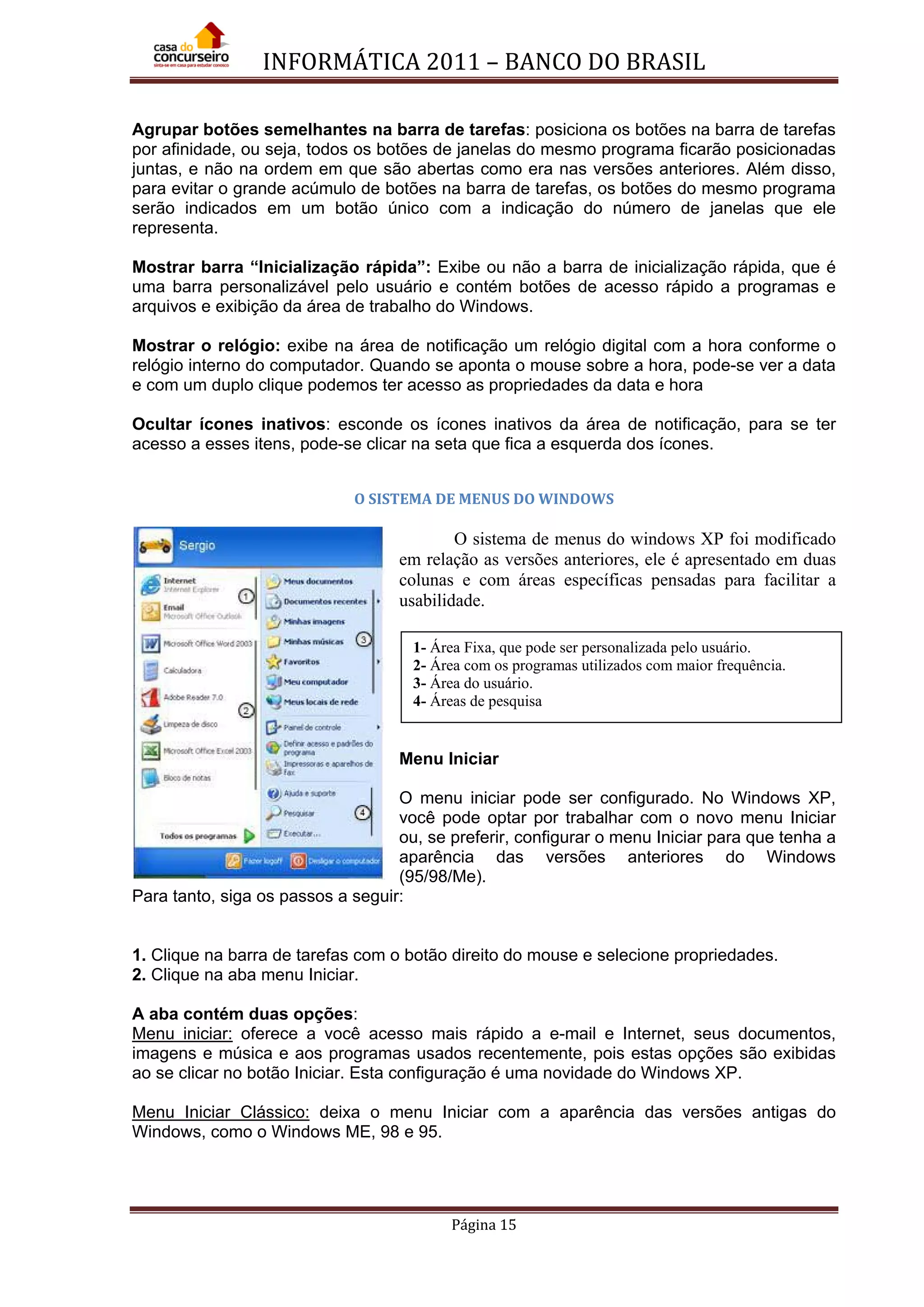 INFORMÁTICA 2011 – BANCO DO BRASIL
Página 15
Agrupar botões semelhantes na barra de tarefas: posiciona os botões na barra de tarefas
por afinidade, ou seja, todos os botões de janelas do mesmo programa ficarão posicionadas
juntas, e não na ordem em que são abertas como era nas versões anteriores. Além disso,
para evitar o grande acúmulo de botões na barra de tarefas, os botões do mesmo programa
serão indicados em um botão único com a indicação do número de janelas que ele
representa.
Mostrar barra “Inicialização rápida”: Exibe ou não a barra de inicialização rápida, que é
uma barra personalizável pelo usuário e contém botões de acesso rápido a programas e
arquivos e exibição da área de trabalho do Windows.
Mostrar o relógio: exibe na área de notificação um relógio digital com a hora conforme o
relógio interno do computador. Quando se aponta o mouse sobre a hora, pode-se ver a data
e com um duplo clique podemos ter acesso as propriedades da data e hora
Ocultar ícones inativos: esconde os ícones inativos da área de notificação, para se ter
acesso a esses itens, pode-se clicar na seta que fica a esquerda dos ícones.
O SISTEMA DE MENUS DO WINDOWS
O sistema de menus do windows XP foi modificado
em relação as versões anteriores, ele é apresentado em duas
colunas e com áreas específicas pensadas para facilitar a
usabilidade.
Menu Iniciar
O menu iniciar pode ser configurado. No Windows XP,
você pode optar por trabalhar com o novo menu Iniciar
ou, se preferir, configurar o menu Iniciar para que tenha a
aparência das versões anteriores do Windows
(95/98/Me).
Para tanto, siga os passos a seguir:
1. Clique na barra de tarefas com o botão direito do mouse e selecione propriedades.
2. Clique na aba menu Iniciar.
A aba contém duas opções:
Menu iniciar: oferece a você acesso mais rápido a e-mail e Internet, seus documentos,
imagens e música e aos programas usados recentemente, pois estas opções são exibidas
ao se clicar no botão Iniciar. Esta configuração é uma novidade do Windows XP.
Menu Iniciar Clássico: deixa o menu Iniciar com a aparência das versões antigas do
Windows, como o Windows ME, 98 e 95.
1- Área Fixa, que pode ser personalizada pelo usuário.
2- Área com os programas utilizados com maior frequência.
3- Área do usuário.
4- Áreas de pesquisa
 