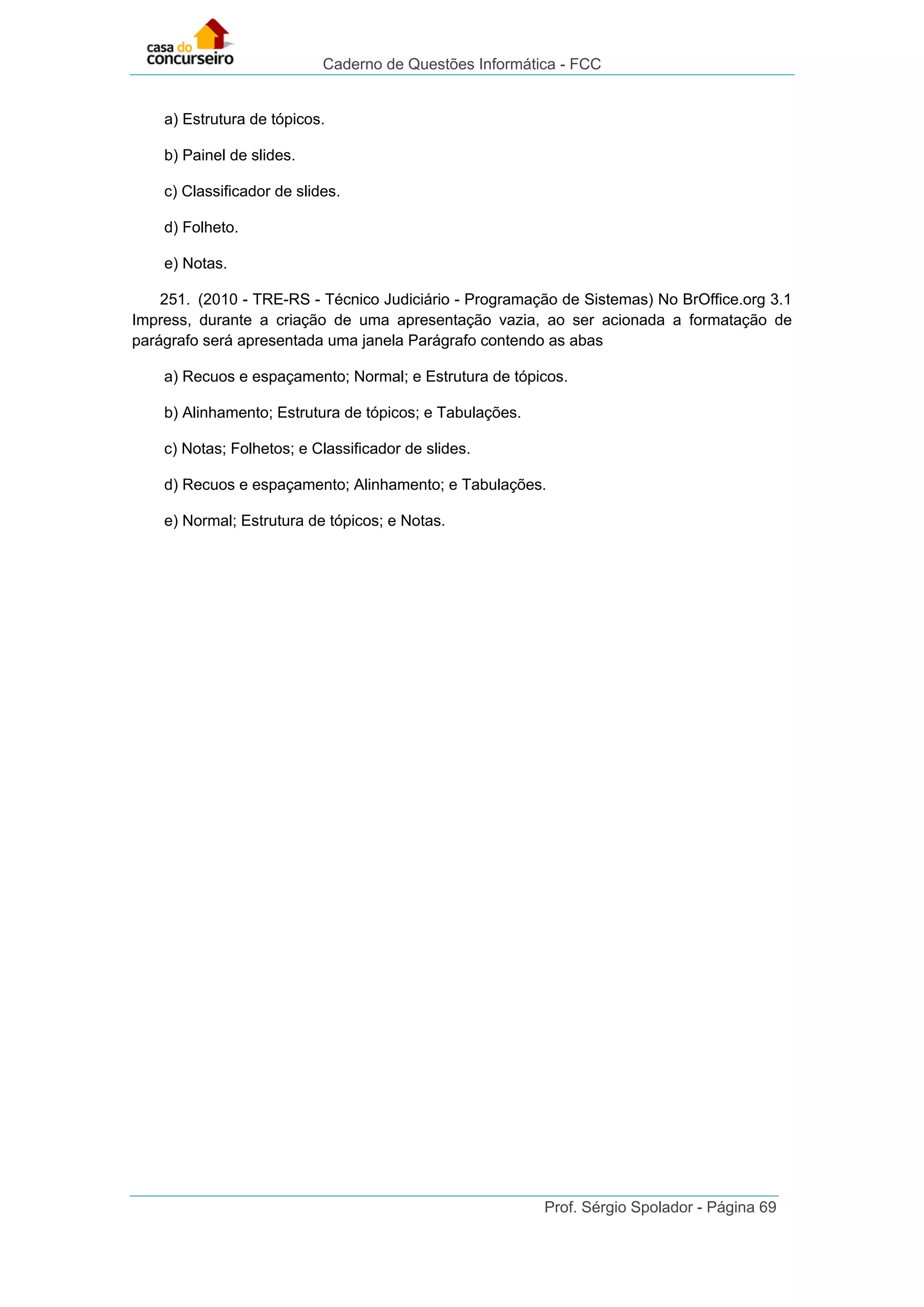 Caderno de Questões Informática - FCC
Prof. Sérgio Spolador - Página 69
a) Estrutura de tópicos.
b) Painel de slides.
c) Classificador de slides.
d) Folheto.
e) Notas.
251. (2010 - TRE-RS - Técnico Judiciário - Programação de Sistemas) No BrOffice.org 3.1
Impress, durante a criação de uma apresentação vazia, ao ser acionada a formatação de
parágrafo será apresentada uma janela Parágrafo contendo as abas
a) Recuos e espaçamento; Normal; e Estrutura de tópicos.
b) Alinhamento; Estrutura de tópicos; e Tabulações.
c) Notas; Folhetos; e Classificador de slides.
d) Recuos e espaçamento; Alinhamento; e Tabulações.
e) Normal; Estrutura de tópicos; e Notas.
 