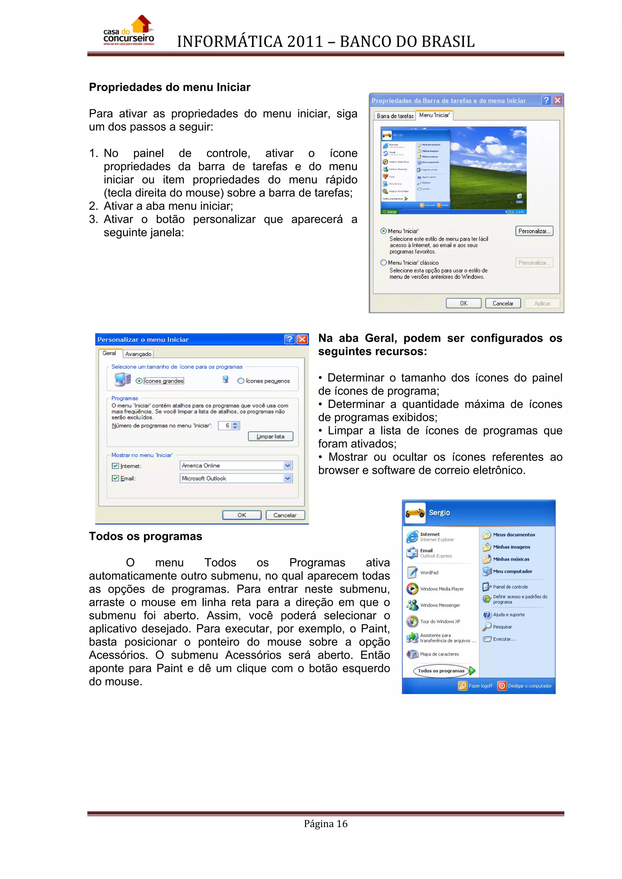 INFORMÁTICA 2011 – BANCO DO BRASIL
Página 16
Propriedades do menu Iniciar
Para ativar as propriedades do menu iniciar, siga
um dos passos a seguir:
1. No painel de controle, ativar o ícone
propriedades da barra de tarefas e do menu
iniciar ou item propriedades do menu rápido
(tecla direita do mouse) sobre a barra de tarefas;
2. Ativar a aba menu iniciar;
3. Ativar o botão personalizar que aparecerá a
seguinte janela:
Na aba Geral, podem ser configurados os
seguintes recursos:
• Determinar o tamanho dos ícones do painel
de ícones de programa;
• Determinar a quantidade máxima de ícones
de programas exibidos;
• Limpar a lista de ícones de programas que
foram ativados;
• Mostrar ou ocultar os ícones referentes ao
browser e software de correio eletrônico.
Todos os programas
O menu Todos os Programas ativa
automaticamente outro submenu, no qual aparecem todas
as opções de programas. Para entrar neste submenu,
arraste o mouse em linha reta para a direção em que o
submenu foi aberto. Assim, você poderá selecionar o
aplicativo desejado. Para executar, por exemplo, o Paint,
basta posicionar o ponteiro do mouse sobre a opção
Acessórios. O submenu Acessórios será aberto. Então
aponte para Paint e dê um clique com o botão esquerdo
do mouse.
 