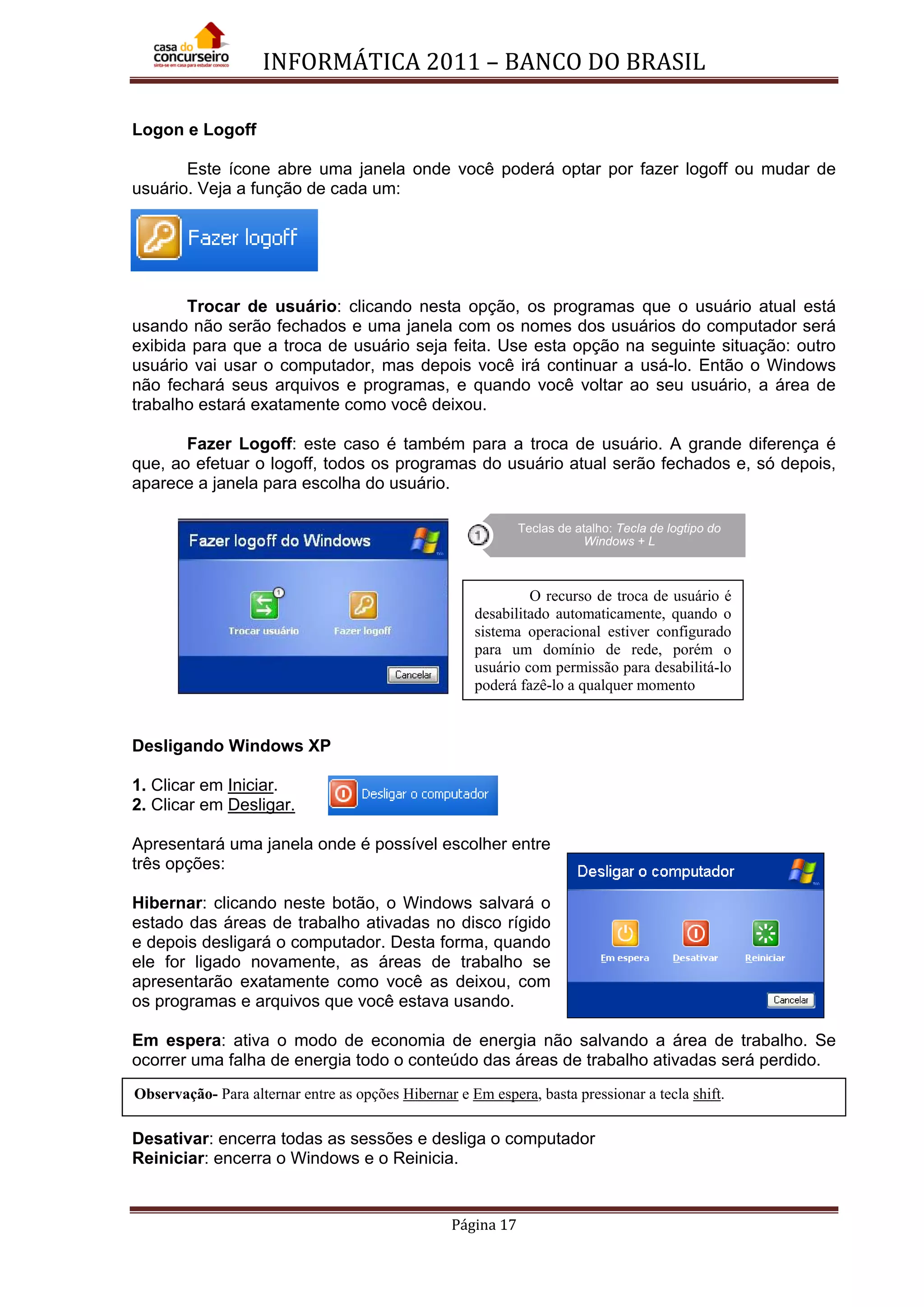 INFORMÁTICA 2011 – BANCO DO BRASIL
Página 17
Logon e Logoff
Este ícone abre uma janela onde você poderá optar por fazer logoff ou mudar de
usuário. Veja a função de cada um:
Trocar de usuário: clicando nesta opção, os programas que o usuário atual está
usando não serão fechados e uma janela com os nomes dos usuários do computador será
exibida para que a troca de usuário seja feita. Use esta opção na seguinte situação: outro
usuário vai usar o computador, mas depois você irá continuar a usá-lo. Então o Windows
não fechará seus arquivos e programas, e quando você voltar ao seu usuário, a área de
trabalho estará exatamente como você deixou.
Fazer Logoff: este caso é também para a troca de usuário. A grande diferença é
que, ao efetuar o logoff, todos os programas do usuário atual serão fechados e, só depois,
aparece a janela para escolha do usuário.
Desligando Windows XP
1. Clicar em Iniciar
2. Clicar em
.
Desligar.
Apresentará uma janela onde é possível escolher entre
três opções:
Hibernar: clicando neste botão, o Windows salvará o
estado das áreas de trabalho ativadas no disco rígido
e depois desligará o computador. Desta forma, quando
ele for ligado novamente, as áreas de trabalho se
apresentarão exatamente como você as deixou, com
os programas e arquivos que você estava usando.
Em espera: ativa o modo de economia de energia não salvando a área de trabalho. Se
ocorrer uma falha de energia todo o conteúdo das áreas de trabalho ativadas será perdido.
Desativar: encerra todas as sessões e desliga o computador
Reiniciar: encerra o Windows e o Reinicia.
Teclas de atalho: Tecla de logtipo do
Windows + L
O recurso de troca de usuário é
desabilitado automaticamente, quando o
sistema operacional estiver configurado
para um domínio de rede, porém o
usuário com permissão para desabilitá-lo
poderá fazê-lo a qualquer momento
Observação- Para alternar entre as opções Hibernar e Em espera, basta pressionar a tecla shift.
 
