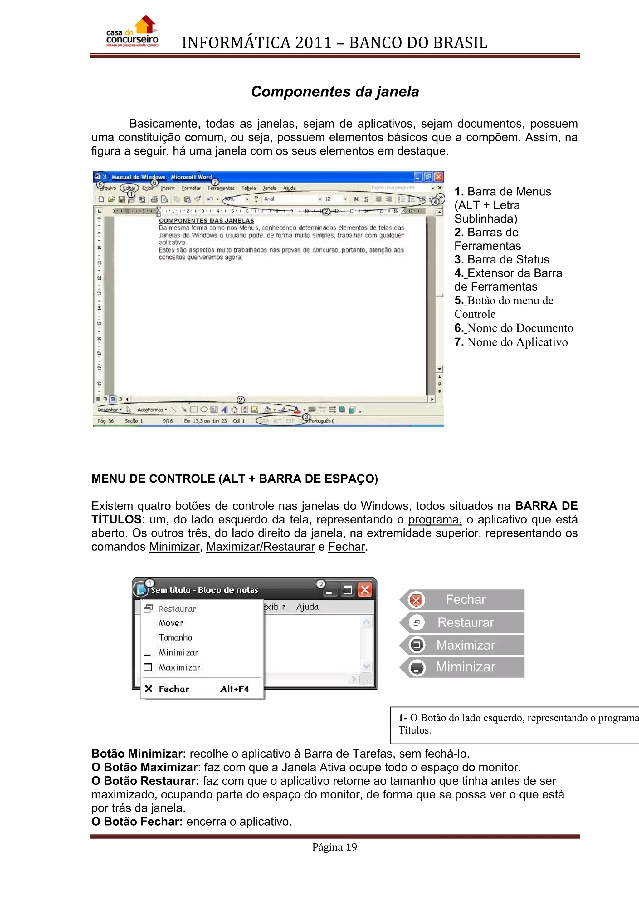 INFORMÁTICA 2011 – BANCO DO BRASIL
Página 19
Componentes da janela
Basicamente, todas as janelas, sejam de aplicativos, sejam documentos, possuem
uma constituição comum, ou seja, possuem elementos básicos que a compõem. Assim, na
figura a seguir, há uma janela com os seus elementos em destaque.
1. Barra de Menus
(ALT + Letra
Sublinhada)
2. Barras de
Ferramentas
3. Barra de Status
4. Extensor da Barra
de Ferramentas
5. Botão do menu de
Controle
6. Nome do Documento
7. Nome do Aplicativo
MENU DE CONTROLE (ALT + BARRA DE ESPAÇO)
Existem quatro botões de controle nas janelas do Windows, todos situados na BARRA DE
TÍTULOS: um, do lado esquerdo da tela, representando o programa, o aplicativo que está
aberto. Os outros três, do lado direito da janela, na extremidade superior, representando os
comandos Minimizar, Maximizar/Restaurar e Fechar.
Botão Minimizar: recolhe o aplicativo à Barra de Tarefas, sem fechá-lo.
O Botão Maximizar: faz com que a Janela Ativa ocupe todo o espaço do monitor.
O Botão Restaurar: faz com que o aplicativo retorne ao tamanho que tinha antes de ser
maximizado, ocupando parte do espaço do monitor, de forma que se possa ver o que está
por trás da janela.
O Botão Fechar: encerra o aplicativo.
Fechar
Restaurar
Maximizar
Miminizar
1- O Botão do lado esquerdo, representando o programa
Títulos.
 