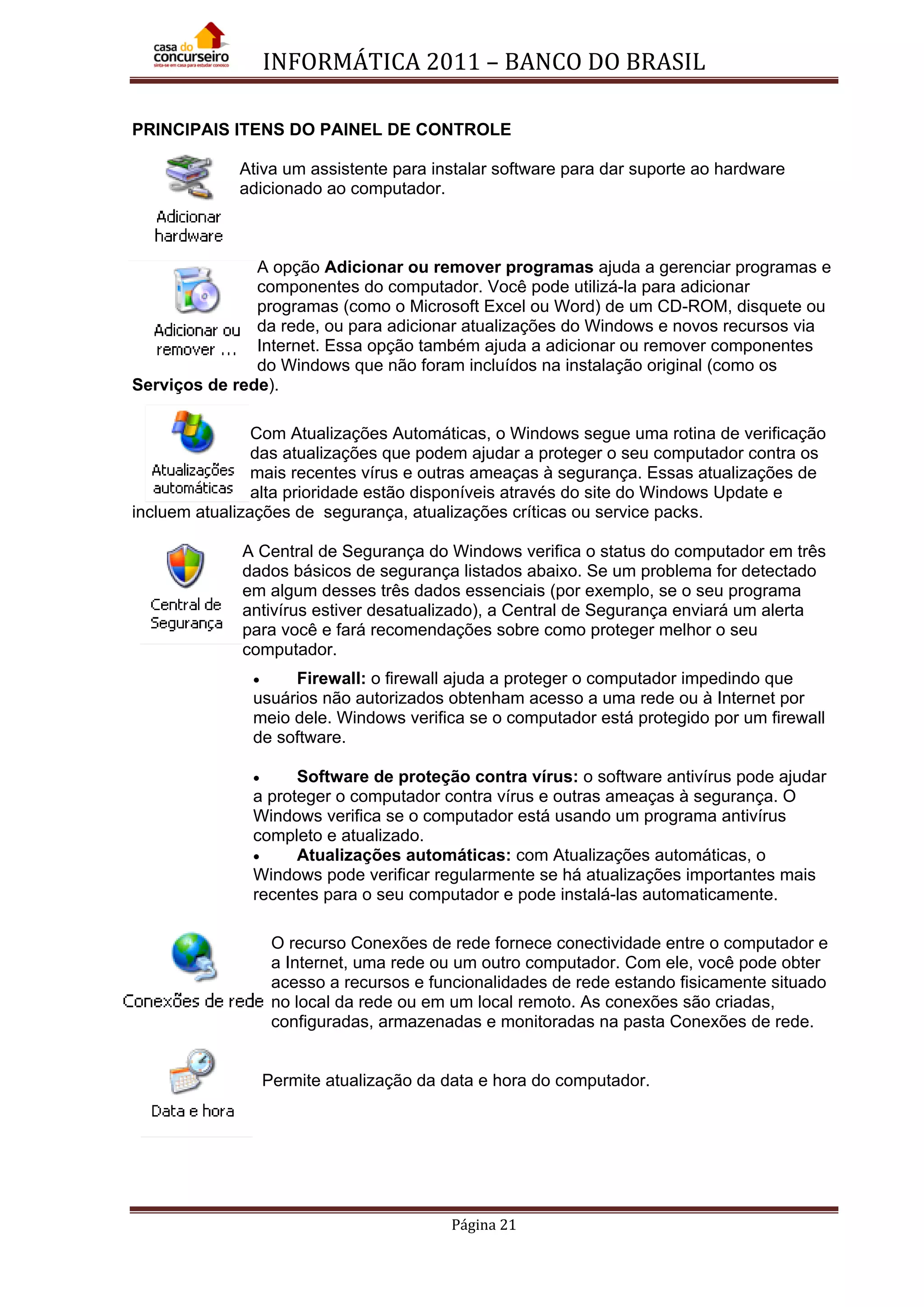 INFORMÁTICA 2011 – BANCO DO BRASIL
Página 21
PRINCIPAIS ITENS DO PAINEL DE CONTROLE
Ativa um assistente para instalar software para dar suporte ao hardware
adicionado ao computador.
A opção Adicionar ou remover programas ajuda a gerenciar programas e
componentes do computador. Você pode utilizá-la para adicionar
programas (como o Microsoft Excel ou Word) de um CD-ROM, disquete ou
da rede, ou para adicionar atualizações do Windows e novos recursos via
Internet. Essa opção também ajuda a adicionar ou remover componentes
do Windows que não foram incluídos na instalação original (como os
Serviços de rede).
Com Atualizações Automáticas, o Windows segue uma rotina de verificação
das atualizações que podem ajudar a proteger o seu computador contra os
mais recentes vírus e outras ameaças à segurança. Essas atualizações de
alta prioridade estão disponíveis através do site do Windows Update e
incluem atualizações de segurança, atualizações críticas ou service packs.
A Central de Segurança do Windows verifica o status do computador em três
dados básicos de segurança listados abaixo. Se um problema for detectado
em algum desses três dados essenciais (por exemplo, se o seu programa
antivírus estiver desatualizado), a Central de Segurança enviará um alerta
para você e fará recomendações sobre como proteger melhor o seu
computador.
• Firewall: o firewall ajuda a proteger o computador impedindo que
usuários não autorizados obtenham acesso a uma rede ou à Internet por
meio dele. Windows verifica se o computador está protegido por um firewall
de software.
• Software de proteção contra vírus: o software antivírus pode ajudar
a proteger o computador contra vírus e outras ameaças à segurança. O
Windows verifica se o computador está usando um programa antivírus
completo e atualizado.
• Atualizações automáticas: com Atualizações automáticas, o
Windows pode verificar regularmente se há atualizações importantes mais
recentes para o seu computador e pode instalá-las automaticamente.
O recurso Conexões de rede fornece conectividade entre o computador e
a Internet, uma rede ou um outro computador. Com ele, você pode obter
acesso a recursos e funcionalidades de rede estando fisicamente situado
no local da rede ou em um local remoto. As conexões são criadas,
configuradas, armazenadas e monitoradas na pasta Conexões de rede.
Permite atualização da data e hora do computador.
 